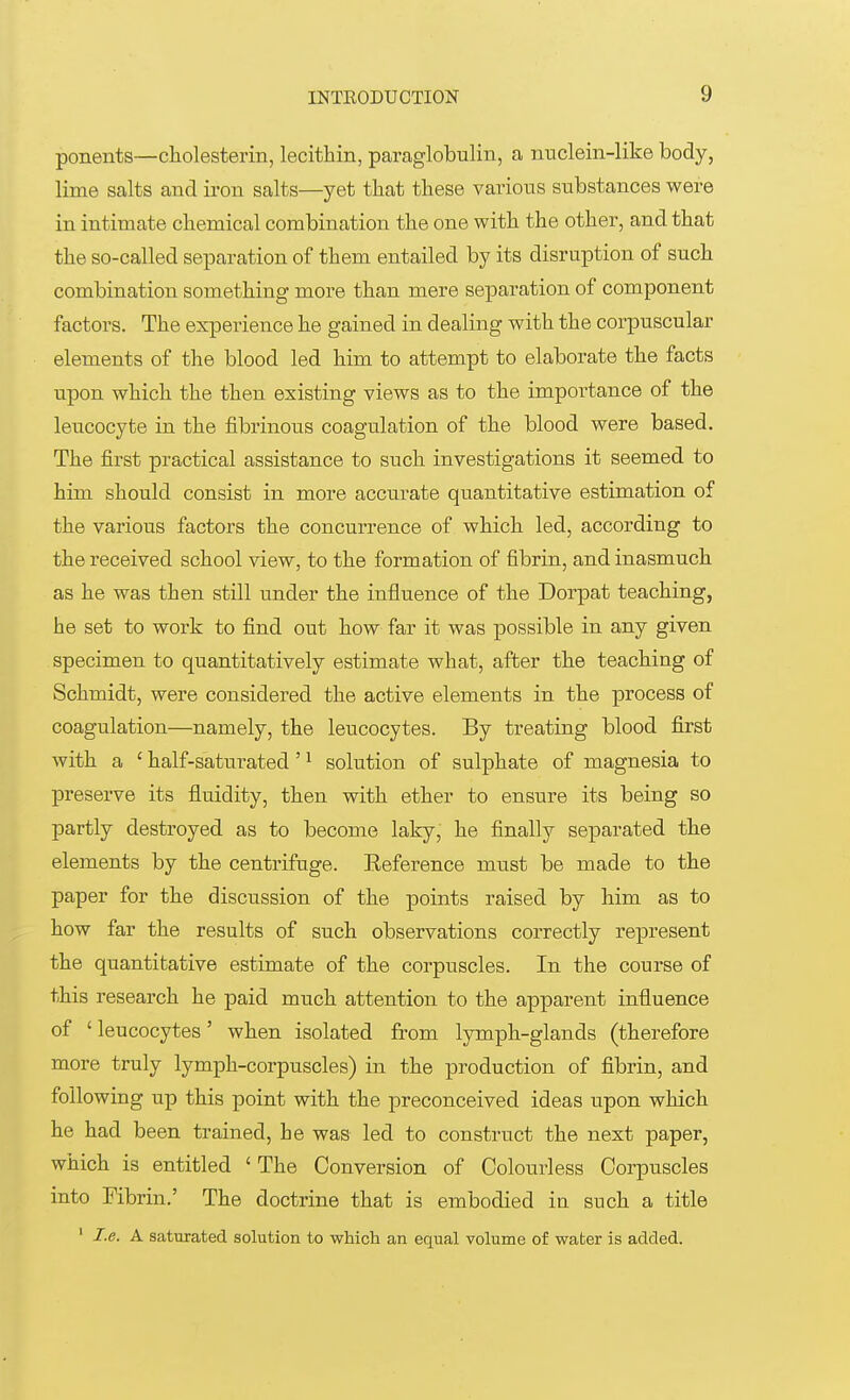 ponents—cholesterin, lecithin, paraglobulin, a nuclein-like body, lime salts and iron salts—yet that these various substances were in intimate chemical combination the one with the other, and that the so-called separation of them entailed by its disruption of such combination something more than mere separation of component factors. The experience he gained in dealing with the corpuscular elements of the blood led him to attempt to elaborate the facts upon which the then existing views as to the importance of the leucocyte in the fibrinous coagulation of the blood were based. The first practical assistance to such investigations it seemed to him should consist in more accurate quantitative estimation of the various factors the concurrence of which led, according to the received school view, to the formation of fibrin, and inasmuch as he was then still under the influence of the Dorpat teaching, he set to work to find out how far it was possible in any given specimen to quantitatively estimate what, after the teaching of Schmidt, were considered the active elements in the process of coagulation—namely, the leucocytes. By treating blood first with a ' half-saturated '1 solution of sulphate of magnesia to preserve its fluidity, then with ether to ensure its being so partly destroyed as to become laky, he finally separated the elements by the centrifuge. Eeference must be made to the paper for the discussion of the points raised by him as to how far the results of such observations correctly represent the quantitative estimate of the corpuscles. In the course of this research he paid much attention to the apparent influence of ' leucocytes' when isolated from lymph-glands (therefore more truly lymph-corpuscles) in the production of fibrin, and following up this point with the preconceived ideas upon which he had been trained, he was led to construct the next paper, which is entitled 1 The Conversion of Colourless Corpuscles into Fibrin.' The doctrine that is embodied iu such a title 1 I.e. A saturated solution to which an equal volume of water is added.