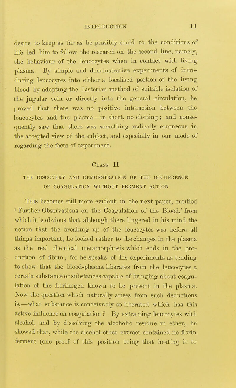 desire to keep as far as he possibly could to the conditions of life led him to follow the research on the second line, namely, the behaviour of the leucocytes when in contact with living plasma. By simple and demonstrative experiments of intro- ducing leucocytes into either a localised portion of the living blood by adopting the Listerian method of suitable isolation of the jugular vein or directly into the general circulation, he proved that there was no positive interaction between the leucocytes and the plasma—in short, no clotting; and conse- quently saw that there was something radically erroneous in the accepted view of the subject, and especially in our mode of regarding the facts of experiment. Class II THE DISCOVERY AND DEMONSTRATION OF THE OCCURRENCE OF COAGULATION WITHOUT FERMENT ACTION This becomes still more evident in the next paper, entitled ' Further Observations on the Coagulation of the Blood,' from which it is obvious that, although there lingered in his mind the notion that the breaking up of the leucocytes was before all things important, he looked rather to the changes in the plasma as the real chemical metamorphosis which ends in the pro- duction of fibrin; for he speaks of his experiments as tending to show that the blood-plasma liberates from the leucocytes a certain substance or substances capable of bringing about coagu- lation of the fibrinogen known to be present in the plasma. Now the question which naturally arises from such deductions is,—what substance is conceivably so liberated which has this active influence on coagulation ? By extracting leucocytes with alcohol, and by dissolving the alcoholic residue in ether, he showed that, while the alcohol-ether extract contained no fibrin ferment (one proof of this position being that heating it to