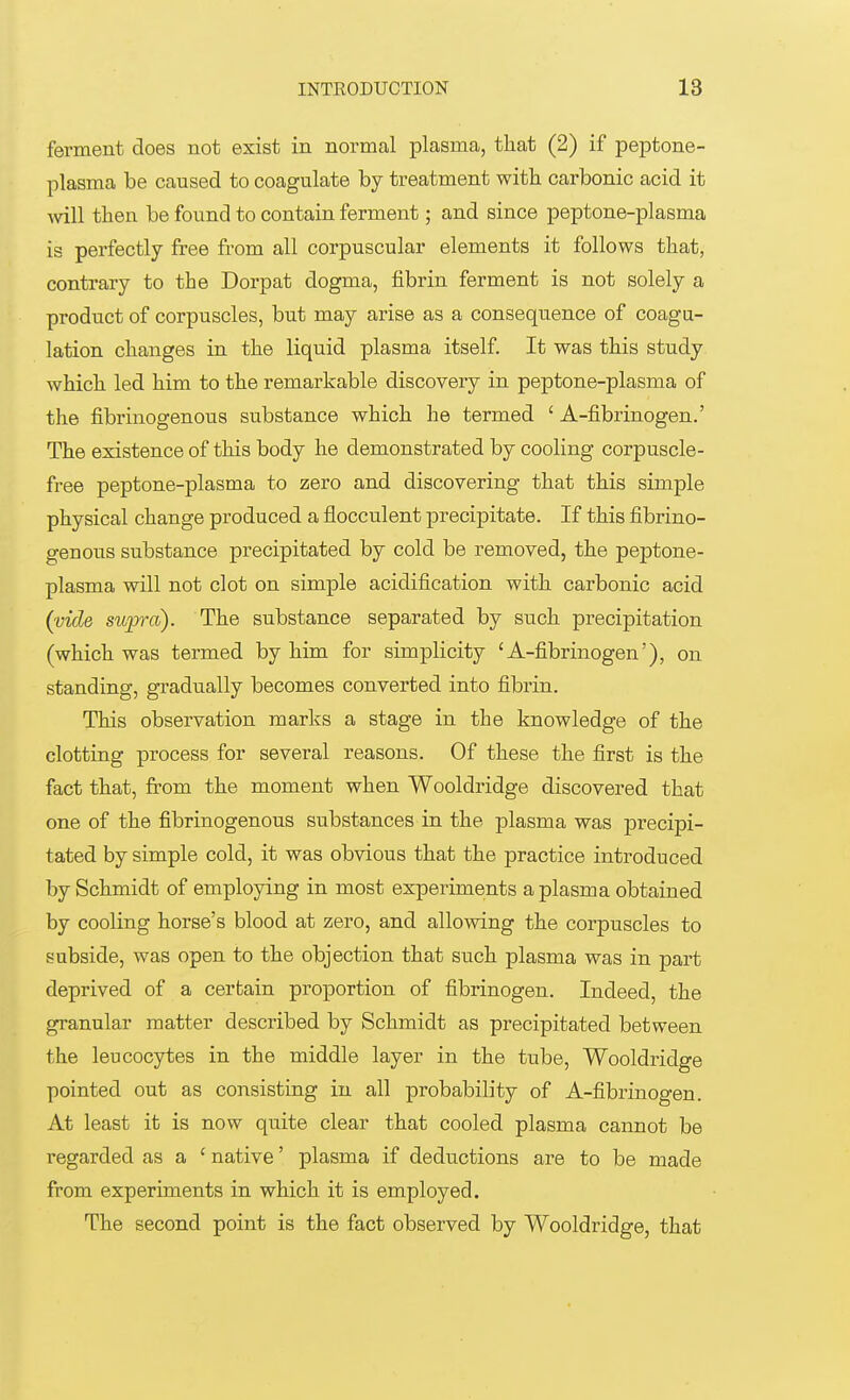 ferment does not exist in normal plasma, that (2) if peptone- plasma be caused to coagulate by treatment with carbonic acid it Avill then be found to contain ferment; and since peptone-plasma is perfectly free from all corpuscular elements it follows that, contrary to the Dorpat dogma, fibrin ferment is not solely a product of corpuscles, but may arise as a consequence of coagu- lation changes in the liquid plasma itself. It was this study which led him to the remarkable discovery in peptone-plasma of the fibrinogenous substance which he termed 1 A-fibrinogen.' The existence of this body he demonstrated by cooling corpuscle- free peptone-plasma to zero and discovering that this simple physical change produced a flocculent precipitate. If this fibrino- genous substance precipitated by cold be removed, the peptone- plasma will not clot on simple acidification with carbonic acid (vide supra). The substance separated by such precipitation (which was termed by him for simplicity 'A-fibrinogen'), on standing, gradually becomes converted into fibrin. This observation marks a stage in the knowledge of the clotting process for several reasons. Of these the first is the fact that, from the moment when Wooldridge discovered that one of the fibrinogenous substances in the plasma was precipi- tated by simple cold, it was obvious that the practice introduced by Schmidt of employing in most experiments a plasma obtained by cooling horse's blood at zero, and allowing the corpuscles to subside, was open to the objection that such plasma was in part deprived of a certain proportion of fibrinogen. Indeed, the granular matter described by Schmidt as precipitated between the leucocytes in the middle layer in the tube, Wooldridge pointed out as consisting in all probability of A-fibrinogen. At least it is now quite clear that cooled plasma cannot be regarded as a £ native' plasma if deductions are to be made from experiments in which it is employed. The second point is the fact observed by Wooldridge, that