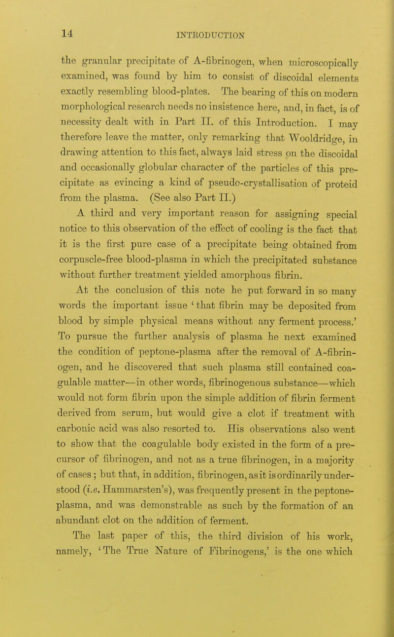 the granular precipitate of A-fibrinogen, when microscopically examined, was found by him to consist of discoidal elements exactly resembling blood-plates. The bearing of this on modern morphological research needs no insistence here, and, in fact, is of necessity dealt with in Part II. of this Introduction. I may therefore leave the matter, only remarking that Wooldridge, in drawing attention to this fact, always laid stress on the discoidal and occasionally globular character of the particles of this pre- cipitate as evincing a kind of pseudo-crystallisation of proteid from the plasma. (See also Part II.) A third and very important reason for assigning special notice to this observation of the effect of cooling is the fact that it is the first pure case of a precipitate being obtained from corpuscle-free blood-plasma in which the precipitated substance without further treatment yielded amorphous fibrin. At the conclusion of this note he put forward in so many words the important issue ' that fibrin may be deposited from blood by simple physical means without any ferment process.' To pursue the further analysis of plasma he next examined the condition of peptone-plasma after the removal of A-fibrin- ogen, and he discovered that such plasma still contained coa- gulable matter—in other words, fibrinogenous substance—which would not form fibrin upon the simple addition of fibrin ferment derived from serum, but would give a clot if treatment with carbonic acid was also resorted to. His observations also went to show that the coagulable body existed in the form of a pre- cursor of fibrinogen, and not as a true fibrinogen, in a majority of cases; but that, in addition, fibrinogen, as it is ordinarily under- stood (i.e. Hammarsten's), was frequently present in the peptone- plasma, and was demonstrable as such by the formation of an abundant clot on the addition of ferment. The last paper of this, the third division of his work, namely, ' The True Nature of Fibrinogens,' is the one which