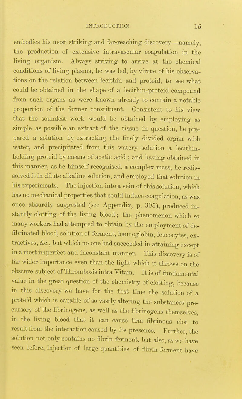embodies his most striking and far-reaching discovery—namely, the production of extensive intravascular coagulation in the living organism. Always striving to arrive at the chemical conditions of living plasma, he was led, by virtue of his observa- tions on the relation between lecithin and proteid, to see what could be obtained in the shape of a lecithin-proteid compound from such organs as were known already to contain a notable proportion of the former constituent. Consistent to his view that the soundest work would be obtained by employing as simple as possible an extract of the tissue in question, he pre- pared a solution by extracting the finely divided organ with water, and precipitated from this watery solution a lecithin- holding proteid by means of acetic acid ; and having obtained in this manner, as he himself recognised, a complex mass, he redis- solved it in dilute alkaline solution, and employed that solution in his experiments. The injection into a vein of this solution, which has no mechanical properties that could induce coagulation, as was once absurdly suggested (see Appendix, p. 305), produced in- stantly clotting of the living blood; the phenomenon which so many workers had attempted to obtain by the employment of de- fibrinated blood, solution of ferment, hasmoglobin, leucocytes, ex- tractives, &c, but which no one had succeeded in attaining except in a most imperfect and inconstant manner. This discovery is of far wider importance even than the light which it throws on the obscure subject of Thrombosis intra Vitam. It is of fundamental value in the great question of the chemistry of clotting, because in this discovery we have for the first time the solution of a proteid which is capable of so vastly altering the substances pre- cursory of the fibrinogens, as well as the fibrinogens themselves, in the living blood that it can cause firm fibrinous clot to result from the interaction caused by its presence. Further, the solution not only contains no fibrin ferment, but also, as we have seen before, injection of large quantities of fibrin ferment have