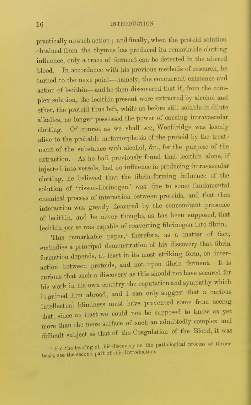practically no such action ; and finally, when the proteid solution obtained from the thymus has produced its remarkable clotting influence, only a trace of ferment can be detected in the altered blood. In accordance with his previous methods of research, he turned to the next point—namely, the concurrent existence and action of lecithin—and he then discovered that if, from the com- plex solution, the lecithin present were extracted by alcohol and ether, the proteid thus left, while as before still soluble in dilute alkalies, no longer possessed the power of causing intravascular clotting. Of course, as we shall see, Wooldridge was keenly alive to the probable metamorphosis of the proteid by the treat- ment of the substance with alcohol, &c, for the purpose of the extraction. As he had previously found that lecithin alone, if injected into vessels, had no influence in producing intravascular clotting, he believed that the fibrin-forming influence of the solution of £ tissue-fibrinogen' was due to some fundamental chemical process of interaction between proteids, and that that interaction was greatly favoured by the concomitant presence of lecithin, and he never thought, as has been supposed, that lecithin per se was capable of converting fibrinogen into fibrin. This remarkable paper,1 therefore, as a matter of fact, embodies a principal demonstration of his discovery that fibrin formation depends, at least in its most striking form, on inter- action between proteids, and not upon fibrin ferment. It is curious that such a discovery as this should not have secured for his work in his own country the reputation and sympathy which it gained him abroad, and I can only suggest that a curious intellectual blindness must have prevented some from seeing that since at least we could not be supposed to know as yet more than the mere surface of such an admittedly complex and difficult subject as that of the Coagulation of the Blood, it was i For the bearing of this discovery on the pathological process of throm- bosis, see the second part of this Introduction.
