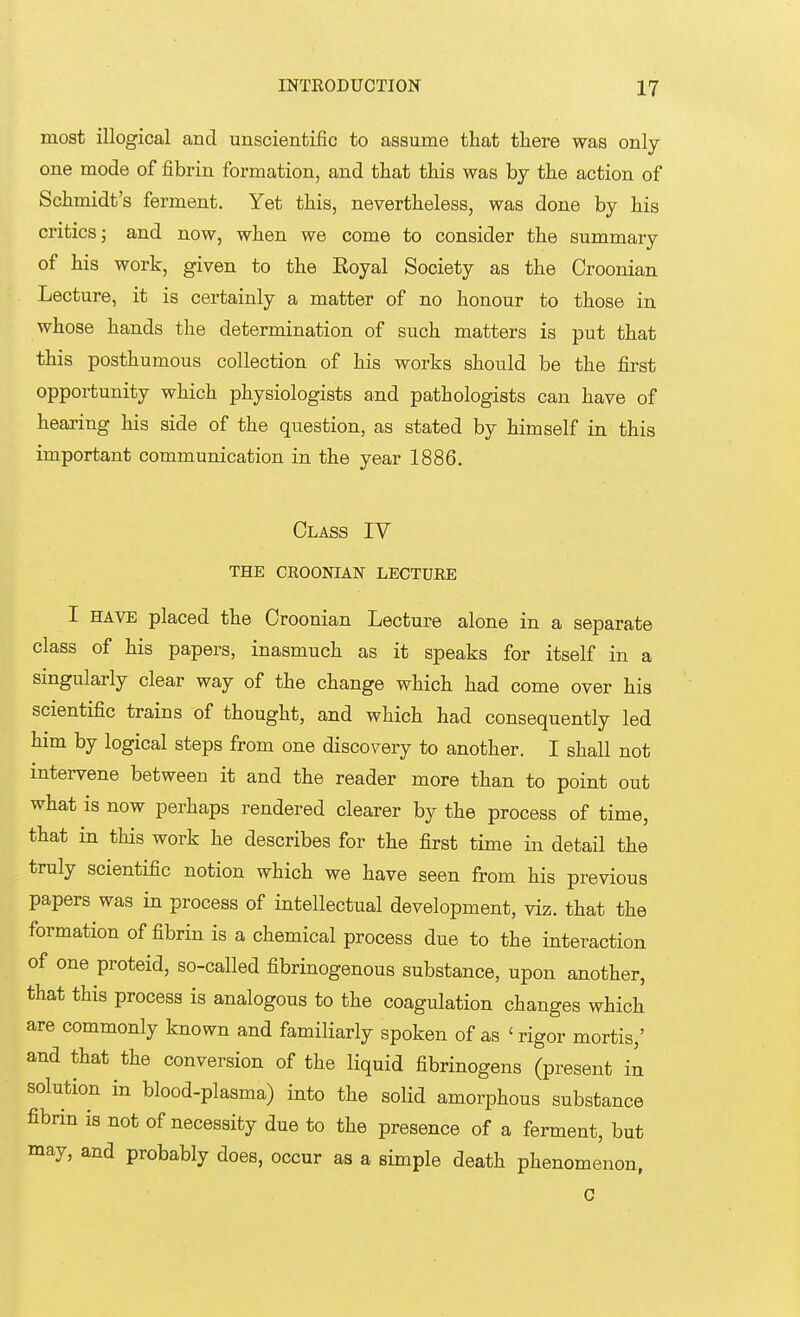 most illogical and unscientific to assume that there was only one mode of fibrin formation, and that this was by the action of Schmidt's ferment. Yet this, nevertheless, was done by his critics; and now, when we come to consider the summary of his work, given to the Eoyal Society as the Croonian Lecture, it is certainly a matter of no honour to those in whose hands the determination of such matters is put that this posthumous collection of his works should be the first opportunity which physiologists and pathologists can have of hearing his side of the question, as stated by himself in this important communication in the year 1886. Class IV THE CROONIAN LECTURE I have placed the Croonian Lecture alone in a separate class of his papers, inasmuch as it speaks for itself in a singularly clear way of the change which had come over his scientific trains of thought, and which had consequently led him by logical steps from one discovery to another. I shall not intervene between it and the reader more than to point out what is now perhaps rendered clearer by the process of time, that in this work he describes for the first time in detail the truly scientific notion which we have seen from his previous papers was in process of intellectual development, viz. that the formation of fibrin is a chemical process due to the interaction of one proteid, so-called fibrinogenous substance, upon another, that this process is analogous to the coagulation changes which are commonly known and familiarly spoken of as 'rigor mortis,' and that the conversion of the liquid fibrinogens (present in solution in blood-plasma) into the solid amorphous substance fibrin is not of necessity due to the presence of a ferment, but may, and probably does, occur as a simple death phenomenon, C