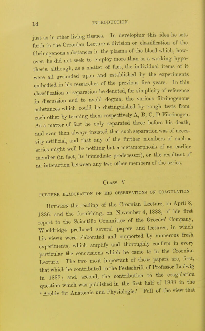 just as in other living tissues. In developing this idea he sets forth in the Croonian Lecture a division or classification of the fibrinogenous substances in the plasma of the blood which, how- ever, he did not seek to employ more than as a working hypo- thesis, although, as a matter of fact, the individual items of it were 'all grounded upon and established by the experiments embodied in his researches of the previous five years. In this classification or separation he denoted, for simplicity of reference in discussion and to avoid dogma, the various fibrinogenous substances which could be distinguished by rough tests from each other by terming them respectively A, B, C, D Fibrinogen. As a matter of fact he only separated three before his death, and even then always insisted that such separation was of neces- sity artificial, and that any of the further members of such a series might well be nothing but a metamorphosis of an earlier member (in fact, its immediate predecessor), or the resultant of an interaction between any two other members of the series. Class V FURTHER ELABORATION OF HIS OBSERVATIONS ON COAGULATION Between the reading of the Croonian Lecture, on April 8, 1886, and the furnishing, on November 4, 1888, of his first report to the Scientific Committee of the Grocers' Company, Wooldridge produced several papers and lectures, in which his views were elaborated and supported by numerous fresh experiments, which amplify and thoroughly confirm in every particular frhe conclusions which he came to in the Croonian Lecture. The two most important of these papers are, first, that which he contributed to the Festschrift of Professor Ludwig in 1887 ; and, second, the contribution to the coagulation question 'which was published in the first half of 1888 in the < Archiv fur Anatomie und Physiologie.' Full of the view that