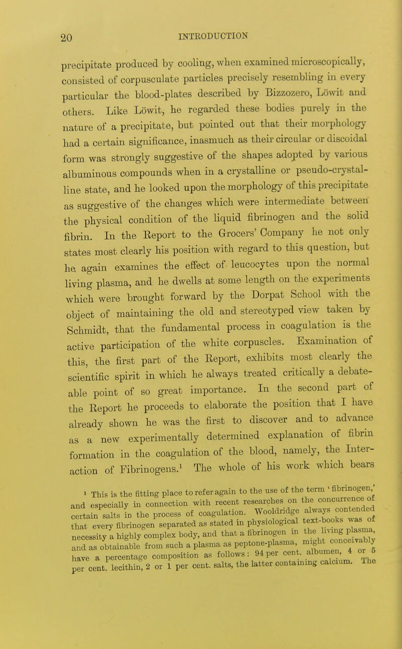 precipitate produced by cooling, when examined microscopically, consisted of corpusculate particles precisely resembling in every particular the blood-plates described by Bizzozero, Lowit and others. Like Lowit, he regarded these bodies purely in the nature of a precipitate, but pointed out that their morphology had a certain significance, inasmuch as their circular or discoidal form was strongly suggestive of the shapes adopted by various albuminous compounds when in a crystalline or pseudo-crystal- line state, and he looked upon the morphology of this precipitate as suggestive of the changes which were intermediate between the physical condition of the liquid fibrinogen and the solid fibrin. In the Report to the Grocers' Company he not only states most clearly his position with regard to this question, but he again examines the effect of leucocytes upon the normal living plasma, and he dwells at some length on the experiments which were brought forward by the Dorpat School with the object of maintaining the old and stereotyped view taken by Schmidt, that the fundamental process in coagulation is the active participation of the white corpuscles. Examination of this, the first part of the Report, exhibits most clearly the scientific spirit in which he always treated critically a debate- able point of so great importance. In the second part of the Report he proceeds to elaborate the position that I have already shown he was the first to discover and to advance as a new experimentally determined explanation of fibrin formation in the coagulation of the blood, namely, the Inter- action of Fibrinogens.1 The whole of his work which bears i This is the fitting place to refer again to the use of the term ' fibrinogen,' and especially in connection with recent researches on the concurrence of certain salts In the process of coagulation. Wooldridge always contended that everJ fibrinogen separated as stated in physiological text-books was of necesIitylhighly^cornplLbody.and that a fibrinogen in ^-gP^ and as obtainable from such a plasma as peptone-plasma might conceivably have a percentage composition as follows: 94per cent albumen 4 or 5 per cent lecithin, 2 or 1 per cent, salts, the latter contammg calcium. The