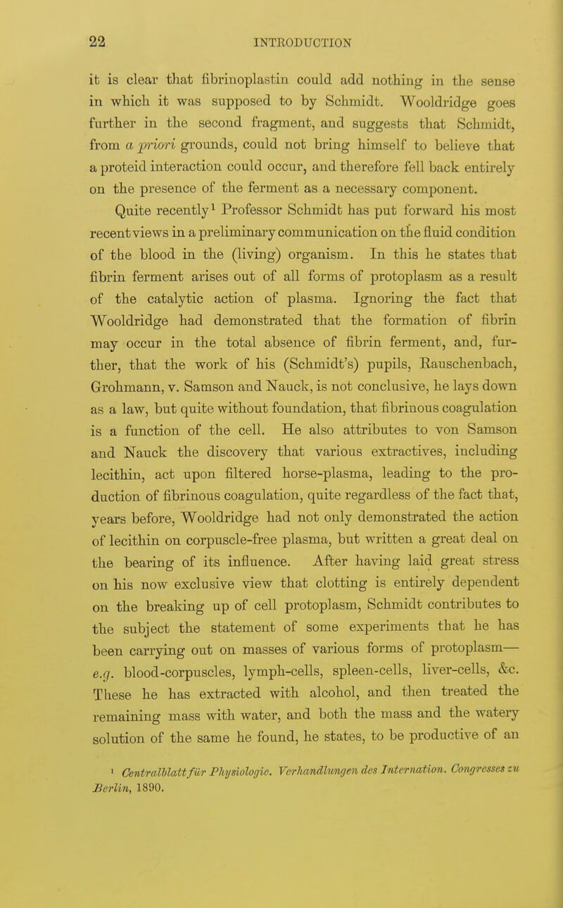 it is clear that fibrinoplastin could add nothing in the sense in which it was supposed to by Schmidt. Wooldridge goes further in the second fragment, and suggests that Schmidt, from a priori grounds, could not bring himself to believe that a proteid interaction could occur, and therefore fell back entirely on the presence of the ferment as a necessary component. Quite recently1 Professor Schmidt has put forward his most recent views in a preliminary communication on the fluid condition of the blood in the (living) organism. In this he states that fibrin ferment arises out of all forms of protoplasm as a result of the catalytic action of plasma. Ignoring the fact that Wooldridge had demonstrated that the formation of fibrin may occur in the total absence of fibrin ferment, and, fur- ther, that the work of his (Schmidt's) pupils, Rauschenbach, Grohmann, v. Samson and Nauck, is not conclusive, he lays down as a law, but quite without foundation, that fibrinous coagulation is a function of the cell. He also attributes to von Samson and Nauck the discovery that various extractives, including lecithin, act upon filtered horse-plasma, leading to the pro- duction of fibrinous coagulation, quite regardless of the fact that, years before, Wooldridge had not only demonstrated the action of lecithin on corpuscle-free plasma, but written a great deal on the bearing of its influence. After having laid great stress on his now exclusive view that clotting is entirely dependent on the breaking up of cell protoplasm, Schmidt contributes to the subject the statement of some experiments that he has been carrying out on masses of various forms of protoplasm— e.g. blood-corpuscles, lymph-cells, spleen-cells, liver-cells, &c. These he has extracted with alcohol, and then treated the remaining mass with water, and both the mass and the watery solution of the same he found, he states, to be productive of an 1 CewtralblattfUr Physiologic Verkandlnngen des Jnternation. Congresses zu Berlin, 1890.