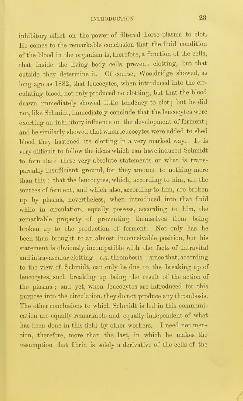 inhibitory effect on the power of filtered horse-plasma to clot. He comes to the remarkable conclusion that the fluid condition of the blood in the organism is, therefore, a function of the cells, that inside the living body cells prevent clotting, but that outside they determine it. Of course, Wooldridge showed, as long ago as 1882, that leucocytes, when introduced into the cir- culating blood, not only produced no clotting, but that the blood drawn immediately showed little tendency to clot; but he did not, like Schmidt, immediately conclude that the leucocytes were exerting an inhibitory influence on the development of ferment; and he similarly showed that when leucocytes were added to shed blood they hastened its clotting in a very marked way. It is very difficult to follow the ideas which can have induced Schmidt to formulate these very absolute statements on what is trans- parently insufficient ground, for they amount to nothing more than this : that the leucocytes, which, according to him, are the sources of ferment, and which also, according to him, are broken up by plasma, nevertheless, when introduced into that fluid while in circulation, equally possess, according to him, the remarkable property of preventing themselves from being broken up to the production of ferment. Not only has he been thus brought to an almost inconceivable position, but his statement is obviously incompatible with the facts of intravital and intravascular clotting—e.g. thrombosis—since that, according to the view of Schmidt, can only be due to the breaking up of leucocytes, such breaking up being the result of the action of the plasma; and yet, when leucocytes are introduced for this purpose into the circulation, they do not produce any thrombosis. The other conclusions to which Schmidt is led in this communi- cation are equally remarkable and equally independent of what has been done in this field by other workers. I need not men- tion, therefore, more than the last, in which he makes the assumption that fibrin is solely a derivative of the cells of the