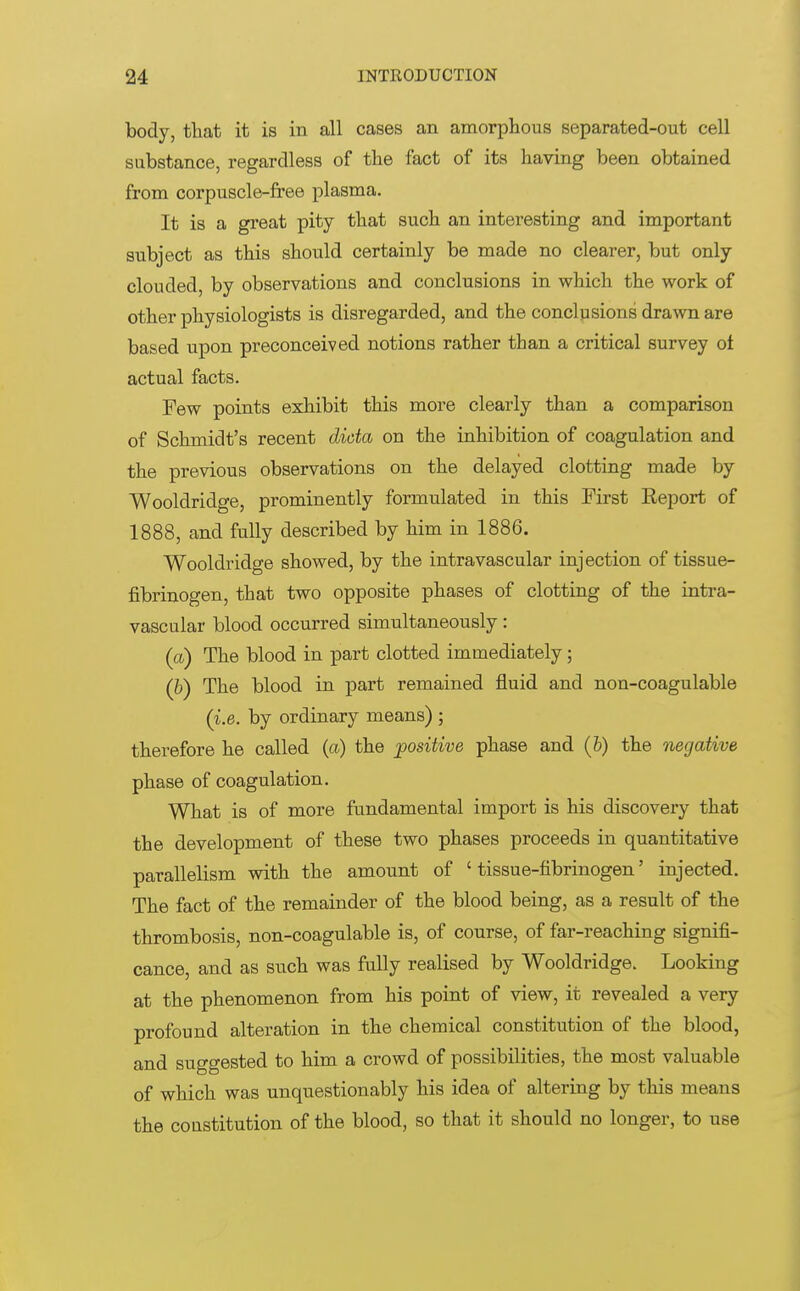 body, that it is in all cases an amorphous separated-out cell substance, regardless of the fact of its having been obtained from corpuscle-free plasma. It is a great pity that such an interesting and important subject as this should certainly be made no clearer, but only clouded, by observations and conclusions in which the work of other physiologists is disregarded, and the conclusions drawn are based upon preconceived notions rather than a critical survey oi actual facts. Few points exhibit this more clearly than a comparison of Schmidt's recent dicta on the inhibition of coagulation and the previous observations on the delayed clotting made by Wooldridge, prominently formulated in this First Report of 1888, and fully described by him in 1886. Wooldridge showed, by the intravascular injection of tissue- fibrinogen, that two opposite phases of clotting of the intra- vascular blood occurred simultaneously: (a) The blood in part clotted immediately; (b) The blood in part remained fluid and non-coagulable (i.e. by ordinary means) ; therefore he called (a) the positive phase and (b) the negative phase of coagulation. What is of more fundamental import is his discovery that the development of these two phases proceeds in quantitative parallelism with the amount of ' tissue-fibrinogen' injected. The fact of the remainder of the blood being, as a result of the thrombosis, non-coagulable is, of course, of far-reaching signifi- cance, and as such was fully realised by Wooldridge. Looking at the phenomenon from his point of view, it revealed a very profound alteration in the chemical constitution of the blood, and suggested to him a crowd of possibilities, the most valuable of which was unquestionably his idea of altering by this means the constitution of the blood, so that it should no longer, to use
