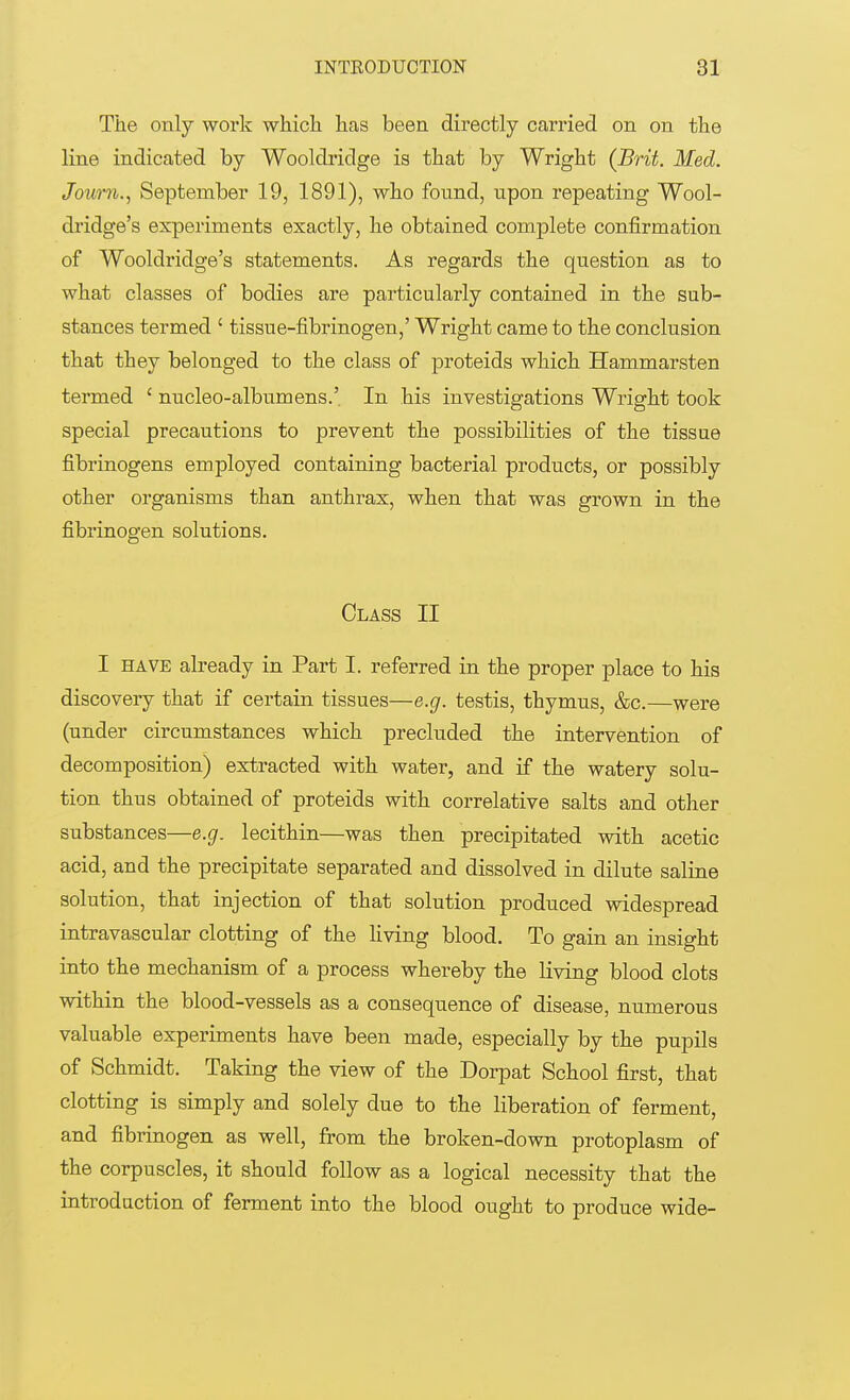 The only work which has been directly carried on on the line indicated by Wooldridge is that by Wright (Brit. Med. Joum., September 19, 1891), who found, npon repeating Wool- dridge's experiments exactly, he obtained complete confirmation of Wooldridge's statements. As regards the question as to what classes of bodies are particularly contained in the sub- stances termed ' tissue-fibrinogen,' Wright came to the conclusion that they belonged to the class of proteids which Hammarsten termed ' nucleo-albumens.' In his investigations Wright took special precautions to prevent the possibilities of the tissue fibrinogens employed containing bacterial products, or possibly other organisms than anthrax, when that was grown in the fibrinogen solutions. Class II I have already in Part I. referred in the proper place to his discovery that if certain tissues—e.g. testis, thymus, &c.—were (under circumstances which precluded the intervention of decomposition) extracted with water, and if the watery solu- tion thus obtained of proteids with correlative salts and other substances—e.g. lecithin—was then precipitated with acetic acid, and the precipitate separated and dissolved in dilute saline solution, that injection of that solution produced widespread intravascular clotting of the living blood. To gain an insight into the mechanism of a process whereby the living blood clots within the blood-vessels as a consequence of disease, numerous valuable experiments have been made, especially by the pupils of Schmidt. Taking the view of the Dorpat School first, that clotting is simply and solely due to the liberation of ferment, and fibrinogen as well, from the broken-down protoplasm of the corpuscles, it should follow as a logical necessity that the introduction of ferment into the blood ought to produce wide-