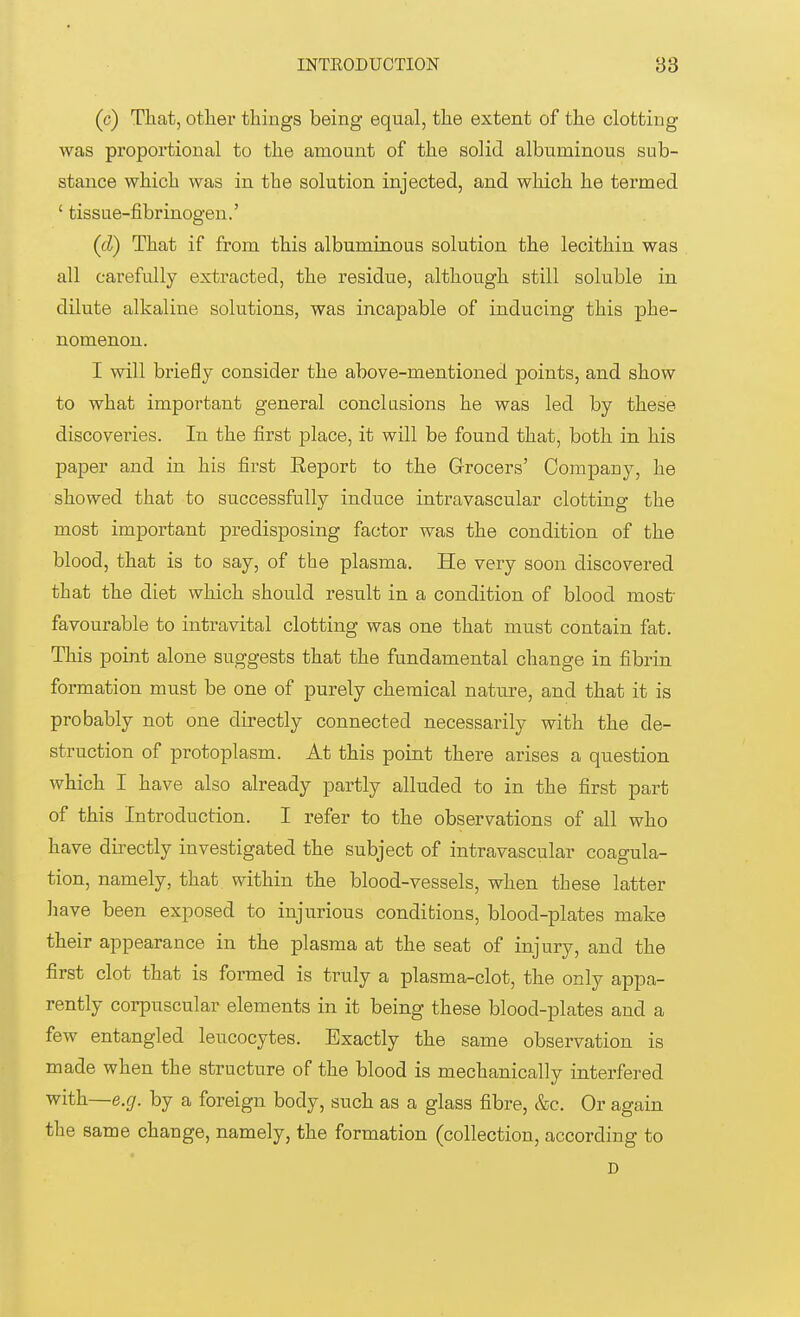 (c) That, other things being equal, the extent of the clotting was proportional to the amount of the solid albuminous sub- stance which was in the solution injected, and which he termed ' tissue-fibrinogen.' (tl) That if from this albuminous solution the lecithin was all carefully extracted, the residue, although still soluble in dilute alkaline solutions, was incapable of inducing this phe- nomenon. I will briefly consider the above-mentioned points, and show to what important general conclusions he was led by these discoveries. In the first place, it will be found that, both in his paper and in his first Report to the Grocers' Company, he showed that to successfully induce intravascular clotting the most important predisposing factor was the condition of the blood, that is to say, of the plasma. He very soon discovered that the diet which should result in a condition of blood most- favourable to intravital clotting was one that must contain fat. This point alone suggests that the fundamental change in fibrin formation must be one of purely chemical nature, and that it is probably not one directly connected necessarily with the de- struction of protoplasm. At this point there arises a question which I have also already partly alluded to in the first part of this Introduction. I refer to the observations of all who have directly investigated the subject of intravascular coagula- tion, namely, that within the blood-vessels, when these latter have been exposed to injurious conditions, blood-plates make their appearance in the plasma at the seat of injury, and the first clot that is formed is truly a plasma-clot, the only appa- rently corpuscular elements in it being these blood-plates and a few entangled leucocytes. Exactly the same observation is made when the structure of the blood is mechanically interfered with—e.g. by a foreign body, such as a glass fibre, &c. Or again the same change, namely, the formation (collection, according to D