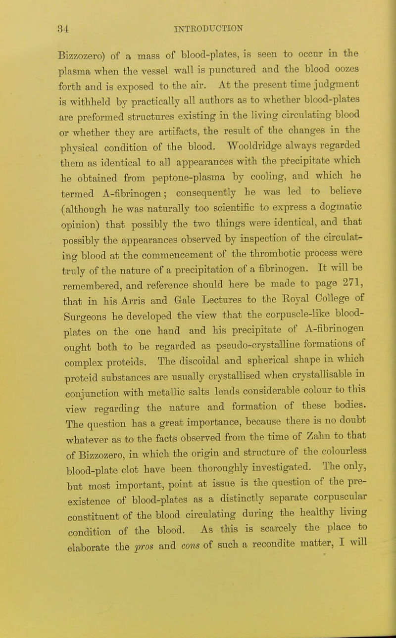 Bizzozero) of a mass of blood-plates, is seen to occur in the plasma when the vessel wall is punctured and the blood oozes forth and is exposed to the air. At the present time judgment is withheld by practically all authors as to whether blood-plates are preformed structures existing in the living circulating blood or whether they are artifacts, the result of the changes in the physical condition of the blood. Wooldridge always regarded them as identical to all appearances with the precipitate which he obtained from peptone-plasma by cooling, and which he termed A-fibrinogen; consequently he was led to believe (although he was naturally too scientific to express a dogmatic opinion) that possibly the two things were identical, and that possibly the appearances observed by inspection of the circulat- ing blood at the commencement of the thrombotic process were truly of the nature of a precipitation of a fibrinogen. It will be remembered, and reference should here be made to page 271, that in his Arris and Gale Lectures to the Eoyal College of Surgeons he developed the view that the corpuscle-like blood- plates on the one hand and his precipitate of A-fibrinogen ought both to be regarded as pseudo-crystalline formations of complex proteids. The discoidal and spherical shape in which proteid substances are usually crystallised when crystallisable in conjunction with metallic salts lends considerable colour to this view regarding the nature and formation of these bodies. The question has a great importance, because there is no doubt whatever as to the facts observed from the time of Zahn to that of Bizzozero, in which the origin and structure of the colourless blood-plate clot have been thoroughly investigated. The only, but most important, point at issue is the question of the pre- existence of blood-plates as a distinctly separate corpuscular constituent of the blood circulating during the healthy living condition of the blood. As this is scarcely the place to elaborate the pros and cons of such a recondite matter, I will