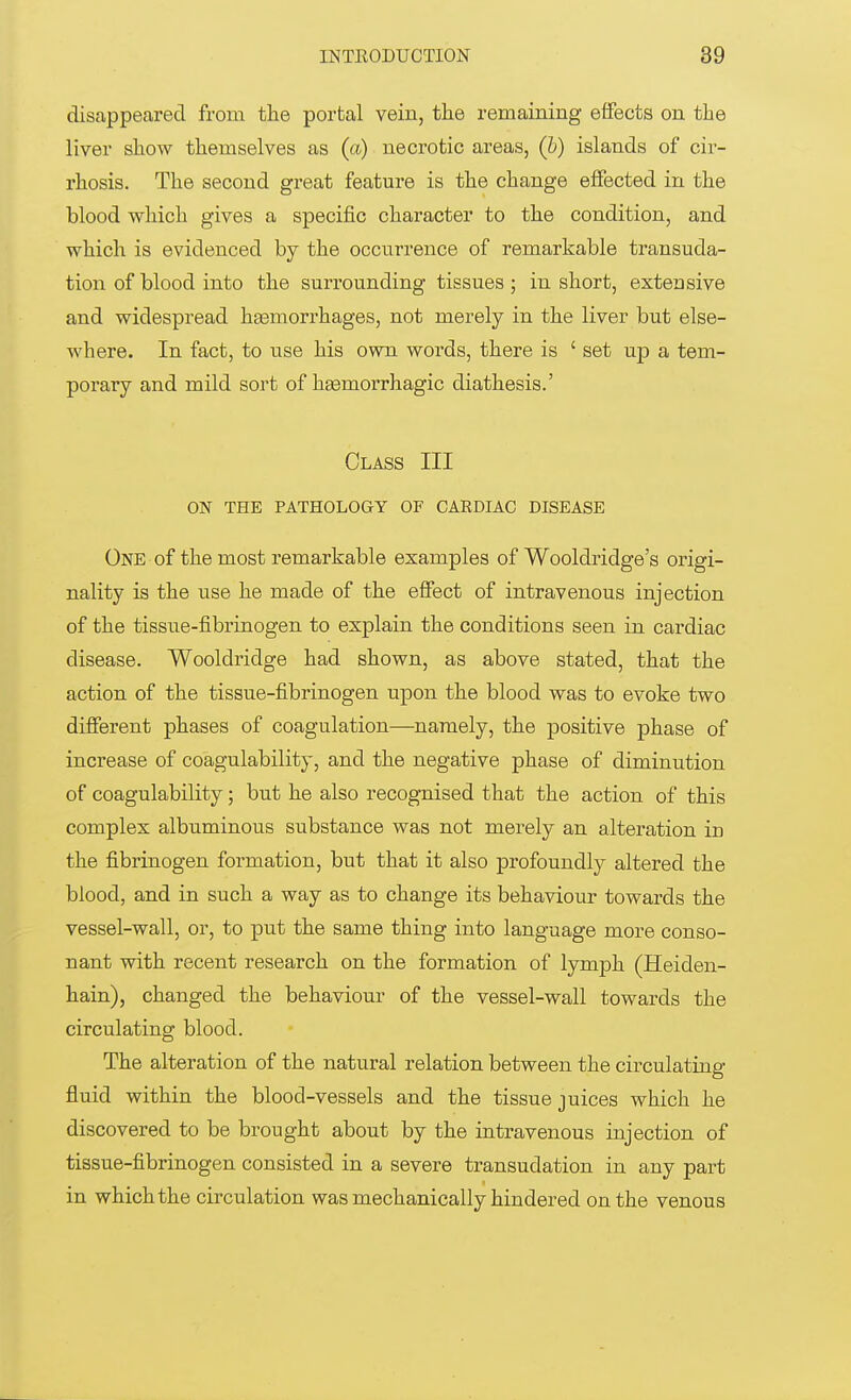 disappeared from the portal vein, the remaining effects on the liver show themselves as (a) necrotic areas, (b) islands of cir- rhosis. The second great feature is the change effected in the blood which gives a specific character to the condition, and which is evidenced by the occurrence of remarkable transuda- tion of blood into the surrounding tissues; in short, extensive and widespread hemorrhages, not merely in the liver but else- where. In fact, to use his own words, there is ' set up a tem- porary and mild sort of hemorrhagic diathesis.' Class III ON THE PATHOLOGY OF CARDIAC DISEASE One of the most remarkable examples of Wooldridge's origi- nality is the use he made of the effect of intravenous injection of the tissue-fibrinogen to explain the conditions seen in cardiac disease. Wooldridge had shown, as above stated, that the action of the tissue-fibrinogen upon the blood was to evoke two different phases of coagulation—namely, the positive phase of increase of coagulability, and the negative phase of diminution of coagulability; but he also recognised that the action of this complex albuminous substance was not merely an alteration in the fibrinogen formation, but that it also profoundly altered the blood, and in such a way as to change its behaviour towards the vessel-wall, or, to put the same thing into language more conso- nant with recent research on the formation of lymph (Heiden- hain), changed the behaviour of the vessel-wall towards the circulating blood. The alteration of the natural relation between the circulating fluid within the blood-vessels and the tissue juices which he discovered to be brought about by the intravenous injection of tissue-fibrinogen consisted in a severe transudation in any part in which the circulation was mechanically hindered on the venous