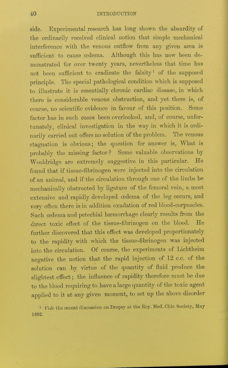 side. Experimental research has long shown the absurdity of the ordinarily received clinical notion that simple mechanical interference with the venous outflow from any given area is sufficient to cause oedema. Although this has now been de- monstrated for over twenty years, nevertheless that time has not been sufficient to eradicate the falsity1 of the supposed principle. The special pathological condition which is supposed to illustrate it is essentially chronic cardiac disease, in which there is considerable venous obstruction, and yet there is, of course, no scientific evidence in favour of this position. Some factor has in such cases been overlooked, and, of course, unfor- tunately, clinical investigation in the way in which it is ordi- narily carried out offers no solution of the problem. The venous stagnation is obvious; the question for answer is, What is probably the missing factor? Some valuable observations by Wooldridge are extremely suggestive in this particular. He found that if tissue-fibrinogen were injected into the circulation of an animal, and if the circulation through one of the limbs be mechanically obstructed by ligature of the femoral vein, a most extensive and rapidly developed cedema of the leg occurs, and very often there is in addition exudation of red blood-corpuscles. Such cedema and petechial haemorrhage clearly results from the direct toxic effect of the tissue-fibrinogen on the blood. He further discovered that this effect was developed proportionately to the rapidity with which the tissue-fibrinogen was injected into the circulation. Of course, the experiments of Lichtheim negative the notion that the rapid injection of 12 c.c. of the solution can by virtue of the quantity of fluid produce the slightest effect; the influence of rapidity therefore must be due to the blood requiring to have a large quantity of the toxic agent applied to it at any given moment, to set up the above disorder 1 Vide the recent discussion on Dropsy at the Roy. Med. Chir. Society, May 1892.