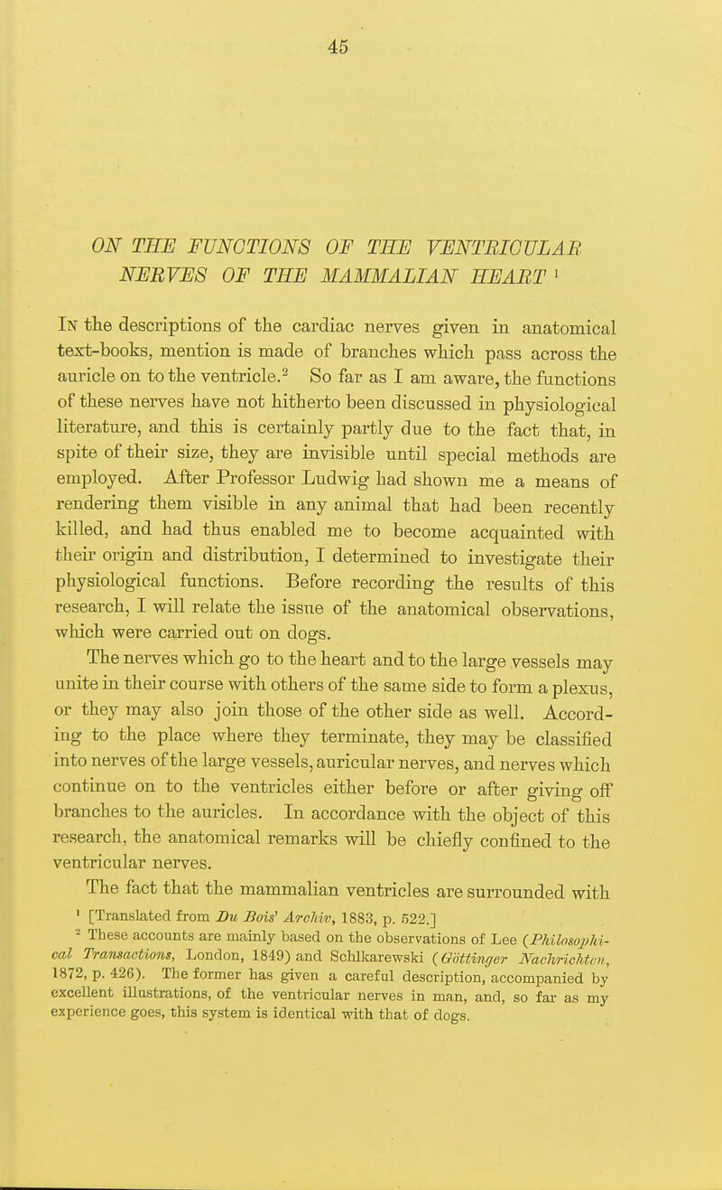 ON TEE FUNCTIONS OF TEF VENTRICULAR NERVES OF TEE MAMMALIAN EE ART 1 In the descriptions of the cardiac nerves given in anatomical text-books, mention is made of branches which pass across the auricle on to the ventricle.2 So far as I am aware, the functions of these nerves have not hitherto been discussed in physiological literature, and this is certainly partly due to the fact that, in spite of their size, they are invisible until special methods are employed. After Professor Ludwig had shown me a means of rendering them visible in any animal that had been recently killed, and had thus enabled me to become acquainted with their origin and distribution, I determined to investigate their physiological functions. Before recording the results of this research, I will relate the issue of the anatomical observations, which were carried out on dogs. The nerves which go to the heart and to the large vessels may unite in their course with others of the same side to form a plexus or they may also join those of the other side as well. Accord- ing to the place where they terminate, they may be classified into nerves of the large vessels, auricular nerves, and nerves which continue on to the ventricles either before or after giving off branches to the auricles. In accordance with the object of this research, the anatomical remarks will be chiefly confined to the ventricular nerves. The fact that the mammalian ventricles are surrounded with 1 [Translated from Du Hois' Archiv, 1883, p. 522.] 2 These accounts are mainly based on the observations of Lee (Philosophi- cal Transactions, London, 1849) and Schlkarewski (Gottvnger Nachrichtai, 1872, p. 426). The former has given a careful description, accompanied by excellent illustrations, of the ventricular nerves in man, and, so far as my experience goes, this system is identical with that of dogs.