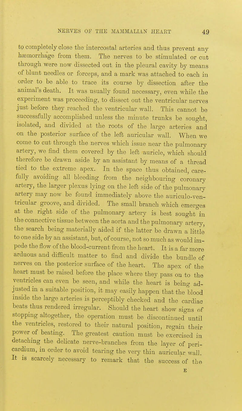 to completely close the intercostal arteries and thus prevent any hemorrhage from them. The nerves to be stimulated or cut through were now dissected out in the pleural cavity by means of blunt needles or forceps, and a mark was attached to each in order to be able to trace its course by dissection after the animal's death. It was usually found necessary, even while the experiment was proceeding, to dissect out the ventricular nerves just before they reached the ventricular wall. This cannot be successfully accomplished unless the minute trunks be sought, isolated, and divided at the roots of the large arteries and on the posterior surface of the left auricular wall. When we come to cut through the nerves which issue near the pulmonary artery, we find them covered by the left auricle, which should therefore be drawn aside by an assistant by means of a thread tied to the extreme apex. In the space thus obtained, care- fully avoiding all bleeding from the neighbouring coronary artery, the larger plexus lying on the left side of the pulmonary artery may now be found immediately above the auriculo-ven- tricular groove, and divided. The small branch which emerges at the right side of the pulmonary artery is best sought in the connective tissue between the aorta and the pulmonary artery, the search being materially aided if the latter be drawn a little to one side by an assistant, but, of course, not so much as would im- pede the flow of the blood-current from the heart. It is a far more arduous and difficult matter to find and divide the bundle of nerves on the posterior surface of the heart. The apex of the heart must be raised before the place where they pass on to the ventricles can even be seen, and while the heart is being ad- justed in a suitable position, it may easily happen that the blood inside the large arteries is perceptibly checked and the cardiac beats thus rendered irregular. Should the heart show signs of stopping altogether, the operation must be discontinued until the ventricles, restored to their natural position, regain their power of beating. The greatest caution must be exercised in detaching the delicate nerve-branches from the layer of peri- cardium, in order to avoid tearing the very thin auricular wall. It is scarcely necessary to remark that the success'of the E
