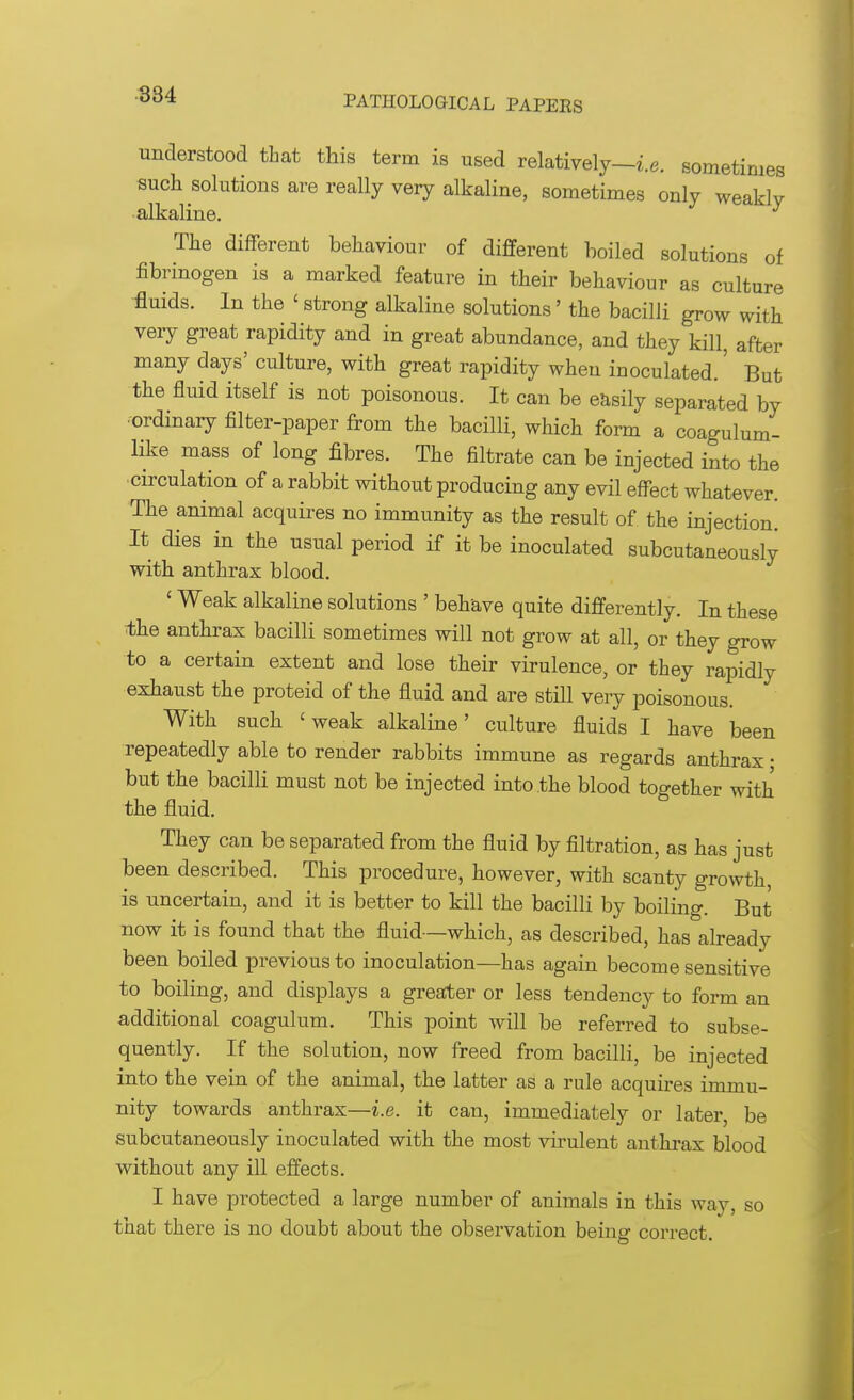 understood that this term is used relatively—i.e. sometimes such solutions are really very alkaline, sometimes only weakly alkaline. The different behaviour of different boiled solutions of fibrinogen is a marked feature in their behaviour as culture fluids. In the ' strong alkaline solutions' the bacilli grow with very great rapidity and in great abundance, and they kill, after many days' culture, with great rapidity when inoculated.' But the fluid itself is not poisonous. It can be easily separated by •ordinary filter-paper from the bacilli, which form a coagulum- like mass of long fibres. The filtrate can be injected into the circulation of a rabbit without producing any evil effect whatever. The animal acquires no immunity as the result of the injection^ It dies in the usual period if it be inoculated subcutaneously with anthrax blood. ' Weak alkaline solutions ' behave quite differently. In these the anthrax bacilli sometimes will not grow at all, or they grow to a certain extent and lose their virulence, or they rapidly exhaust the proteid of the fluid and are still very poisonous. With such 'weak alkaline' culture fluids I have been repeatedly able to render rabbits immune as regards anthrax • but the bacilli must not be injected into the blood together with the fluid. They can be separated from the fluid by filtration, as has just been described. This procedure, however, with scanty growth, is uncertain, and it is better to kill the bacilli by boiling. But now it is found that the fluid—which, as described, has already been boiled previous to inoculation—has again become sensitive to boiling, and displays a greater or less tendency to form an additional coagulum. This point will be referred to subse- quently. If the solution, now freed from bacilli, be injected into the vein of the animal, the latter as a rule acquires immu- nity towards anthrax—i.e. it can, immediately or later, be subcutaneously inoculated with the most virulent anthrax blood without any ill effects. I have protected a large number of animals in this way, so that there is no doubt about the observation being correct.