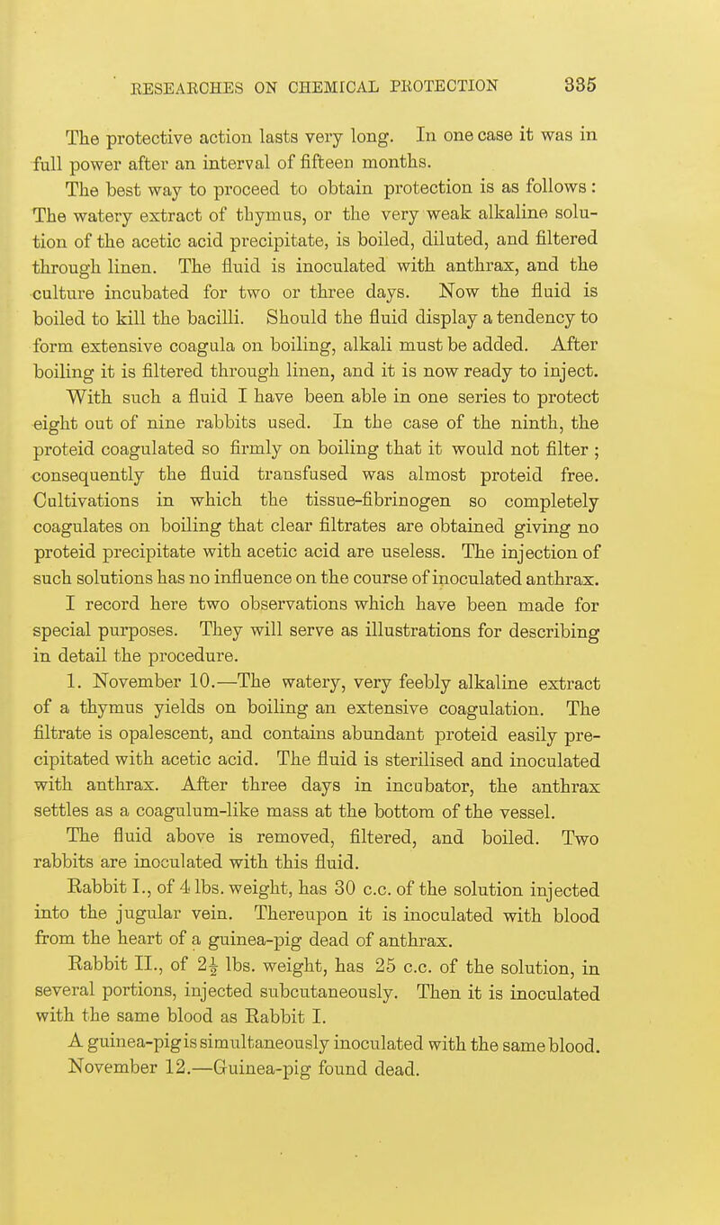 The protective action lasts very long. In one case it was in full power after an interval of fifteen months. The best way to proceed to obtain protection is as follows : The watery extract of thymus, or the very weak alkaline solu- tion of the acetic acid precipitate, is boiled, diluted, and filtered through linen. The fluid is inoculated with anthrax, and the culture incubated for two or three days. Now the fluid is boiled to kill the bacilli. Should the fluid display a tendency to form extensive coagula on boiling, alkali must be added. After boiling it is filtered through linen, and it is now ready to inject. With such a fluid I have been able in one series to protect eight out of nine rabbits used. In the case of the ninth, the proteid coagulated so firmly on boiling that it would not filter ; consequently the fluid transfused was almost proteid free. Cultivations in which the tissue-fibrinogen so completely coagulates on boiling that clear filtrates are obtained giving no proteid precipitate with acetic acid are useless. The injection of such solutions has no influence on the course of inoculated anthrax. I record here two observations which have been made for special purposes. They will serve as illustrations for describing in detail the procedure. 1. November 10.—The watery, very feebly alkaline extract of a thymus yields on boiling an extensive coagulation. The filtrate is opalescent, and contains abundant proteid easily pre- cipitated with acetic acid. The fluid is sterilised and inoculated with anthrax. After three days in incubator, the anthrax settles as a coagulum-like mass at the bottom of the vessel. The fluid above is removed, filtered, and boiled. Two rabbits are inoculated with this fluid. Eabbit I., of 4 lbs. weight, has 30 c.c. of the solution injected into the jugular vein. Thereupon it is inoculated with blood from the heart of a guinea-pig dead of anthrax. Eabbit II., of 2£ lbs. weight, has 25 c.c. of the solution, in several portions, injected subcutaneously. Then it is inoculated with the same blood as Rabbit I. A guinea-pig is simultaneously inoculated with the same blood. November 12.—Guinea-pig found dead.