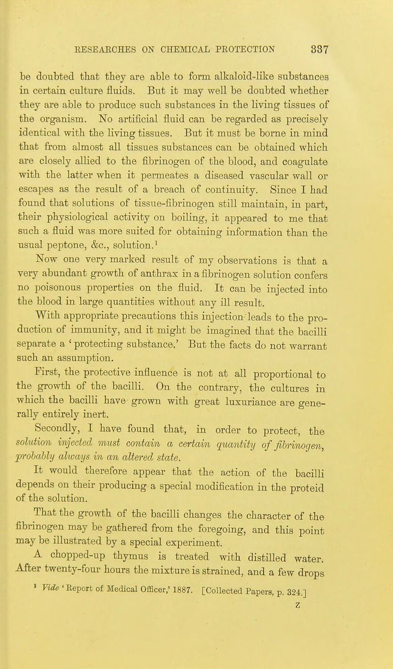 be doubted that they are able to form alkaloid-like substances in certain culture fluids. But it may well be doubted whether they are able to produce such substances in the living tissues of the organism. No artificial fluid can be regarded as precisely identical with the living tissues. But it must be borne in mind that from almost all tissues substances can be obtained which are closely allied to the fibrinogen of the blood, and coagulate with the latter when it permeates a diseased vascular wall or escapes as the result of a breach of continuity. Since I had found that solutions of tissue-fibrinogen still maintain, in part, their physiological activity on boiling, it appeared to me that such a fluid was more suited for obtaining information than the usual peptone, &c, solution.1 Now one very marked result of my observations is that a very abundant growth of anthrax in a fibrinogen solution confers no poisonous properties on the fluid. It can be injected into the blood in large quantities without any ill result. With appropriate precautions this injection leads to the pro- duction of immunity, and it might be imagined that the bacilli separate a ' protecting substance.' But the facts do not warrant such an assumption. First, the protective influence is not at all proportional to the growth of the bacilli. On the contrary, the cultures in which the bacilli have grown with great luxuriance are gene- rally entirely inert. Secondly, I have found that, in order to protect, the solution injected must contain a certain quantity of fibrinogen, probably alwcoys in an altered state. It would therefore appear that the action of the bacilli depends on their producing a special modification in the proteid of the solution. That the growth of the bacilli changes the character of the fibrinogen may be gathered from the foregoing, and this point may be illustrated by a special experiment. A chopped-up thymus is treated with distilled water. After twenty-four hours the mixture is strained, and a few drops 1 Vide ' Report of Medical Officer,' 1887. [Collected Papers, p. 324.] Z