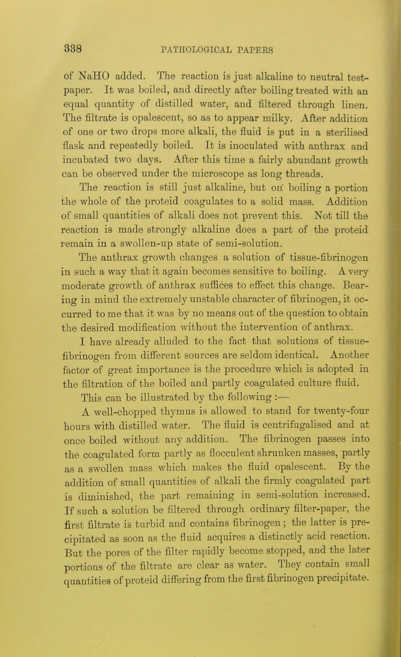 of NallO added. The reaction is just alkaline to neutral test- paper. It was boiled, and directly after boiling treated with an equal quantity of distilled water, and filtered through linen. The filtrate is opalescent, so as to appear milky. After addition of one or two drops more alkali, the fluid is put in a sterilised flask and repeatedly boiled. It is inoculated with anthrax and incubated two days. After this time a fairly abundant growth can be observed under the microscope as long threads. The reaction is still just alkaline, but on boiling a portion the whole of the proteid coagulates to a solid mass. Addition of small quantities of alkali does not prevent this. Not till the reaction is made strongly alkaline does a part of the proteid remain in a swollen-up state of semi-solution. The anthrax growth changes a solution of tissue-fibrinogen in such a way that it again becomes sensitive to boiling. A very moderate growth of anthrax suffices to effect this change. Bear- ing in mind the extremely unstable character of fibrinogen, it oc- curred to me that it was by no means out of the question to obtain the desired modification without the intervention of anthrax. I have already alluded to the fact that solutions of tissue- fibrinogen from different sources are seldom identical. Another factor of great importance is the procedure which is adopted in the filtration of the boiled and partly coagulated culture fluid. This can be illustrated by the following :— A well-chopped thymus is allowed to stand for twenty-four hours with distilled water. The fluid is centrifugalised and at once boiled without any addition. The fibrinogen passes into the coagulated form partly as flocculent shrunken masses, partly as a swollen mass which makes the fluid opalescent. By the addition of small quantities of alkali the firmly coagulated part is diminished, the part remaining in semi-solution increased. If such a solution be filtered through ordinary filter-paper, the first filtrate is turbid and contains fibrinogen; the latter is pre- cipitated as soon as the fluid acquires a distinctly acid reaction. But the pores of the filter rapidly become stopped, and the later portions of the filtrate are clear as water. They contain small quantities of proteid differing from the first fibrinogen precipitate.