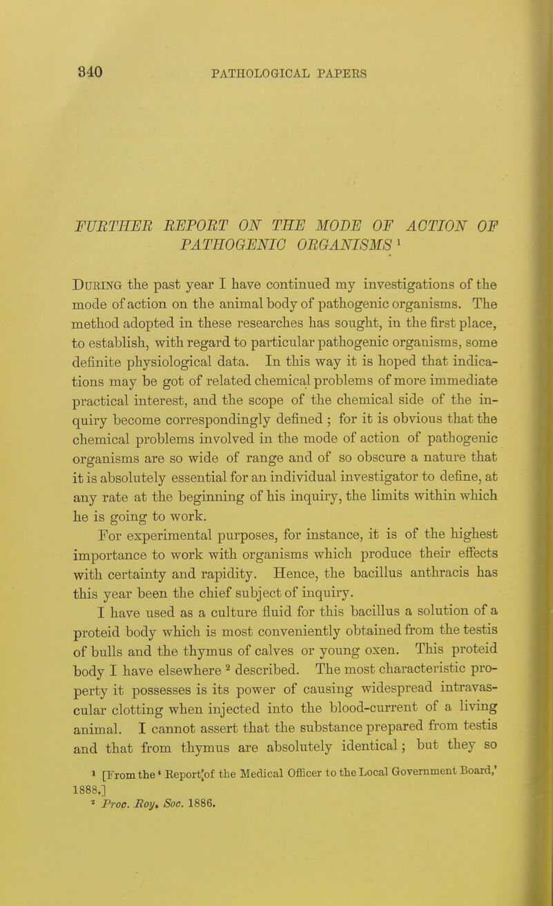 FURTHER REPORT ON TEE MODE OF ACTION OF PATHOGENIC ORGANISMS1 During the past year I have continued my investigations of the mode of action on the animal body of pathogenic organisms. The method adopted in these researches has sought, in the first place, to establish, with regard to particular pathogenic organisms, some definite physiological data. In this way it is hoped that indica- tions may be got of related chemical problems of more immediate practical interest, and the scope of the chemical side of the in- quiry become correspondingly defined ; for it is obvious that the chemical problems involved in the mode of action of pathogenic organisms are so wide of range and of so obscure a nature that it is absolutely essential for an individual investigator to define, at any rate at the beginning of his inquiry, the limits within which he is going to work. For experimental purposes, for instance, it is of the highest importance to work with organisms which produce their effects with certainty and rapidity. Hence, the bacillus anthracis has this year been the chief subject of inquiry. I have used as a culture fluid for this bacillus a solution of a proteid body which is most conveniently obtained from the testis of bulls and the thymus of calves or young oxen. This proteid body I have elsewhere 2 described. The most characteristic pro- perty it possesses is its power of causing widespread intravas- cular clotting when injected into the blood-current of a living animal. I cannot assert that the substance prepared from testis and that from thymus are absolutely identical; but they so 1 [From the» Report|of the Medical Officer to the Local Government Board,' 1888.] 1 Proc. Roy. Soc. 1886.