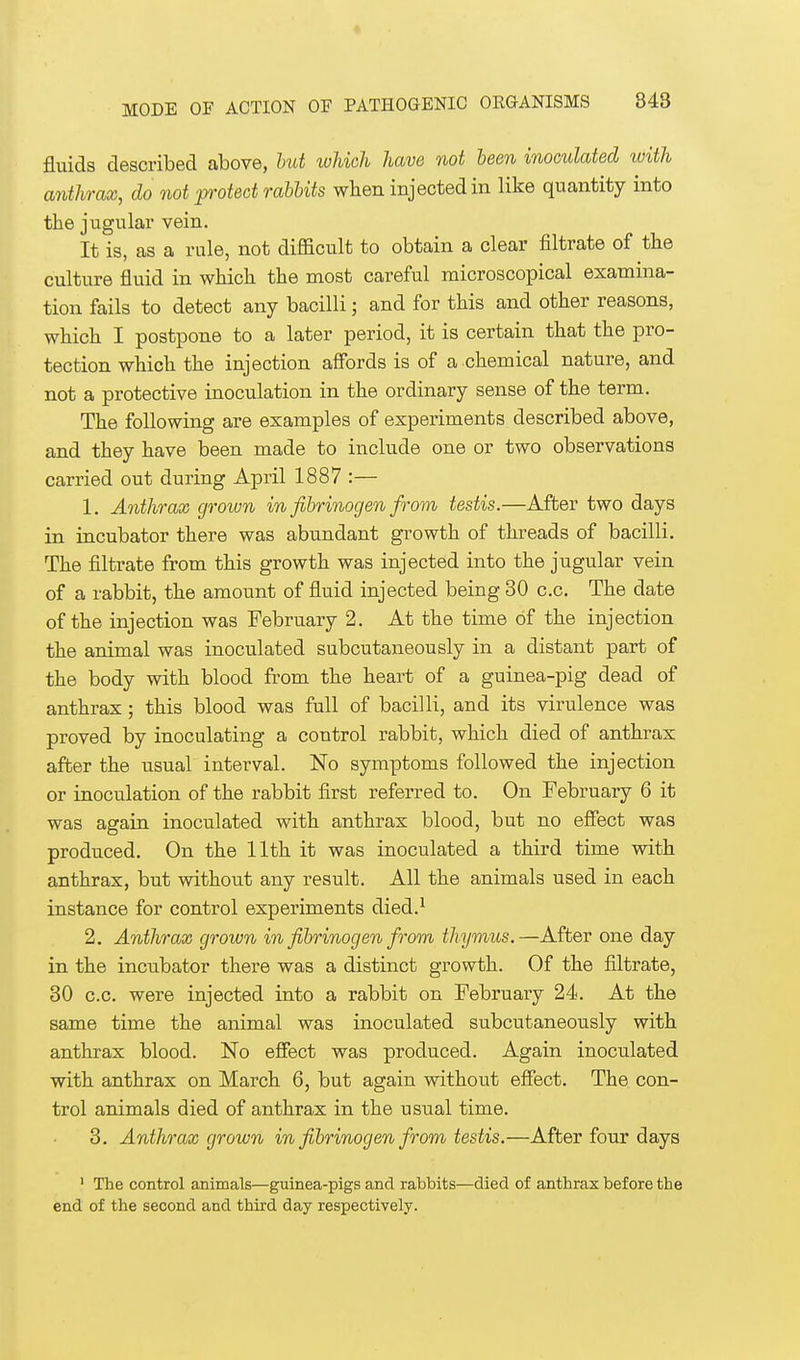 fluids described above, but which have not been inoculated with anthrax, do not protect rabbits when injected in like quantity into the jugular vein. It is, as a rale, not difficult to obtain a clear filtrate of the culture fluid in which the most careful microscopical examina- tion fails to detect any bacilli; and for this and other reasons, which I postpone to a later period, it is certain that the pro- tection which the injection affords is of a chemical nature, and not a protective inoculation in the ordinary sense of the term. The following are examples of experiments described above, and they have been made to include one or two observations carried out during April 1887 :— 1. Anthrax grown in fibrinogen from testis.—After two days in incubator there was abundant growth of threads of bacilli. The filtrate from this growth was injected into the jugular vein of a rabbit, the amount of fluid injected being 30 c.c. The date of the injection was February 2. At the time of the injection the animal was inoculated subcutaneously in a distant part of the body with blood from the heart of a guinea-pig dead of anthrax; this blood was full of bacilli, and its virulence was proved by inoculating a control rabbit, which died of anthrax after the usual interval. No symptoms followed the injection or inoculation of the rabbit first referred to. On February 6 it was again inoculated with anthrax blood, but no effect was produced. On the 11th it was inoculated a third time with anthrax, but without any result. All the animals used in each instance for control experiments died.1 2. Anthrax grown in fibrinogen from thymus.—After one day in the incubator there was a distinct growth. Of the filtrate, 30 c.c. were injected into a rabbit on February 24. At the same time the animal was inoculated subcutaneously with anthrax blood. No effect was produced. Again inoculated with anthrax on March 6, but again without effect. The con- trol animals died of anthrax in the usual time. 3. Anthrax grown in fibrinogen from testis.—After four days 1 The control animals—guinea-pigs and rabbits—died of anthrax before the end of the second and third day respectively.