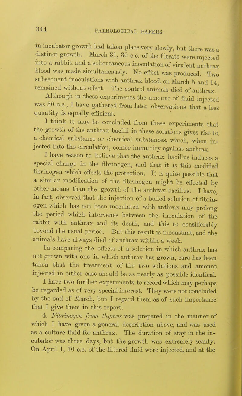 in incubator growth had taken place very slowly, but there was a distinct growth. March 31, 30 c.c. of the filtrate were injected into a rabbit, and a subcutaneous inoculation of virulent anthrax blood was made simultaneously. No effect was produced. Two subsequent inoculations with anthrax blood, on March 5 and 14 remained without effect. The control animals died of anthrax.' Although in these experiments the amount of fluid injected was 30 c.c, I have gathered from later observations that a less quantity is equally efficient. 1 think it may be concluded from these experiments that the growth of the anthrax bacilli in these solutions gives rise to. a chemical substance or chemical substances, which, when in- jected into the circulation, confer immunity against anthrax. I have reason to believe that the anthrax bacillus induces a special change in the fibrinogen, and that it is this modified fibrinogen which effects the protection. It is quite possible that a similar modification of the fibrinogen might be effected by other means than the growth of the anthrax bacillus. I have, in fact, observed that the injection of a boiled solution of fibrin- ogen which has not been inoculated with anthrax may prolong the period which intervenes between the inoculation of the rabbit with anthrax and its death, and this to considerably beyond the usual period. But this result is inconstant, and the animals have always died of anthrax within a week. In comparing the effects of a solution in which anthrax has not grown with one in which anthrax has grown, care has been taken that the treatment of the two solutions and amount injected in either case should be as nearly as possible identical. I have two further experiments to record which may perhaps be regarded as of very special interest. They were not concluded by the end of March, but I regard them as of such importance that I give them in this report. 4. Fibrinogen from thymus was prepared in the maimer of which I have given a general description above, and was used as a culture fluid for anthrax. The duration of stay in the in- cubator was three days, but the growth was extremely scanty. On April 1, 30 c.c. of the filtered fluid were injected, and at the