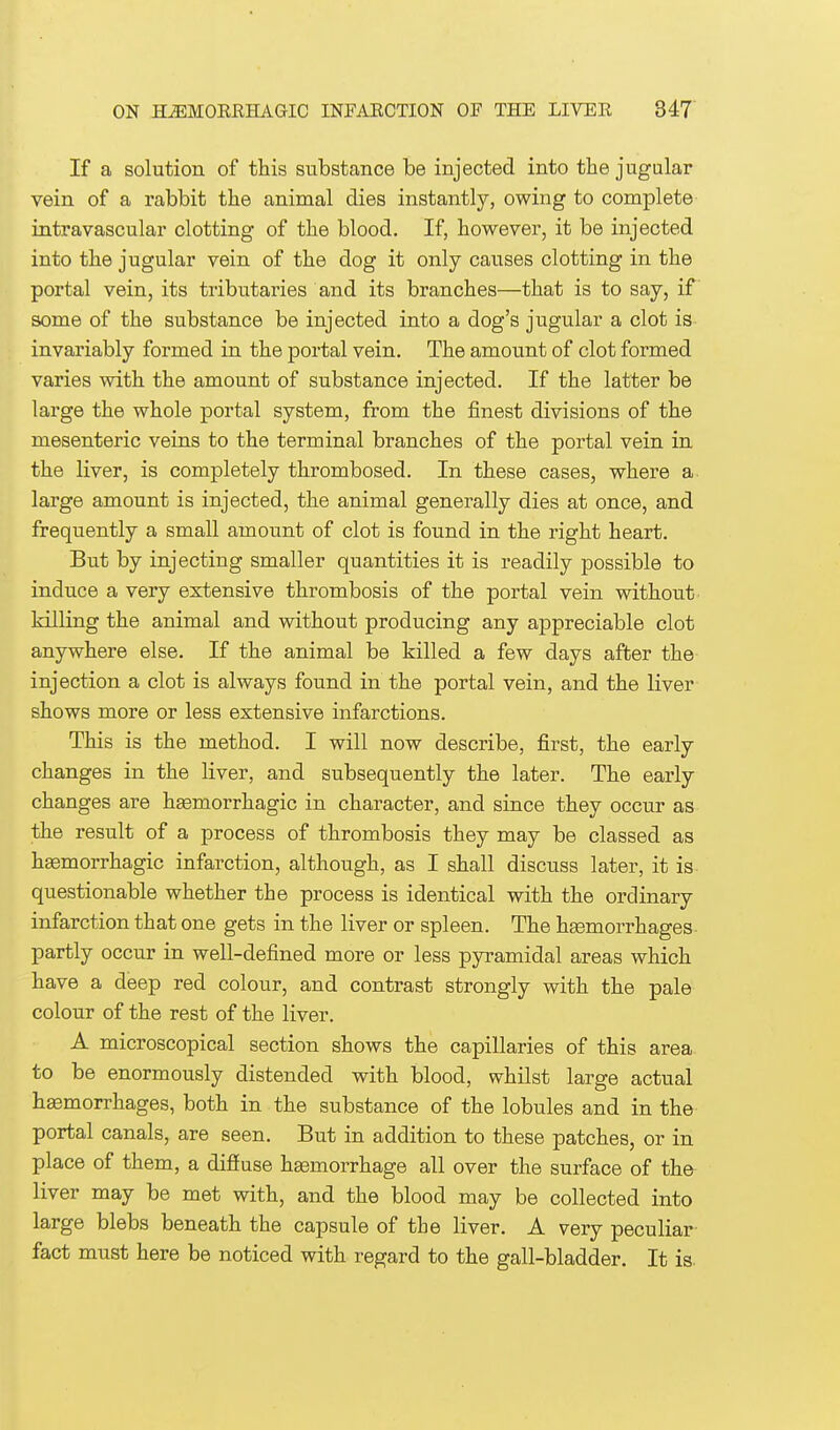 If a solution of this substance be injected into the jugular vein of a rabbit the animal dies instantly, owing to complete intravascular clotting of the blood. If, however, it be injected into the jugular vein of the dog it only causes clotting in the portal vein, its tributaries and its branches—that is to say, if some of the substance be injected into a dog's jugular a clot is invariably formed in the portal vein. The amount of clot formed varies with the amount of substance injected. If the latter be large the whole portal system, from the finest divisions of the mesenteric veins to the terminal branches of the portal vein in the liver, is completely thrombosed. In these cases, where a large amount is injected, the animal generally dies at once, and frequently a small amount of clot is found in the right heart. But by injecting smaller quantities it is readily possible to induce a very extensive thrombosis of the portal vein without killing the animal and without producing any appreciable clot anywhere else. If the animal be killed a few days after the injection a clot is always found in the portal vein, and the liver shows more or less extensive infarctions. This is the method. I will now describe, first, the early changes in the liver, and subsequently the later. The early changes are hemorrhagic in character, and since they occur as the result of a process of thrombosis they may be classed as hemorrhagic infarction, although, as I shall discuss later, it is questionable whether the process is identical with the ordinary infarction that one gets in the liver or spleen. The hemorrhages partly occur in well-defined more or less pyramidal areas which have a deep red colour, and contrast strongly with the pale colour of the rest of the liver. A microscopical section shows the capillaries of this area to be enormously distended with blood, whilst large actual hemorrhages, both in the substance of the lobules and in the portal canals, are seen. But in addition to these patches, or in place of them, a difiuse hemorrhage all over the surface of the- liver may be met with, and the blood may be collected into large blebs beneath the capsule of the liver. A very peculiar fact must here be noticed with regard to the gall-bladder. It is.