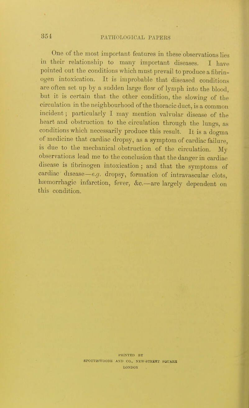 354 One of the most important features in these observations lies in their relationship to many important diseases. I have pointed out the conditions which must prevail to produce a fibrin- ogen intoxication. It is improbable that diseased conditions are often set up by a sudden large flow of lymph into the blood, but it is certain that the other condition, the slowing of the circulation in the neighbourhood of the thoracic duct, is a common incident; particularly I may mention valvular disease of the heart and obstruction to the circulation through the lungs, as conditions which necessarily produce this result. It is a dogma of medicine that cardiac dropsy, as a symptom of cardiac failure, is due to the mechanical obstruction of the circulation. My observations lead me to the conclusion that the danger in cardiac disease is fibrinogen intoxication ; and that the symptoms of cardiac disease—e.g. dropsy, formation of intravascular clots, hemorrhagic infarction, fever, &c—are largely dependent on this condition. I'HIN'TED BY SPOT I IS WOODK AND CO., NKW-STHEKT SQUARE LONDON