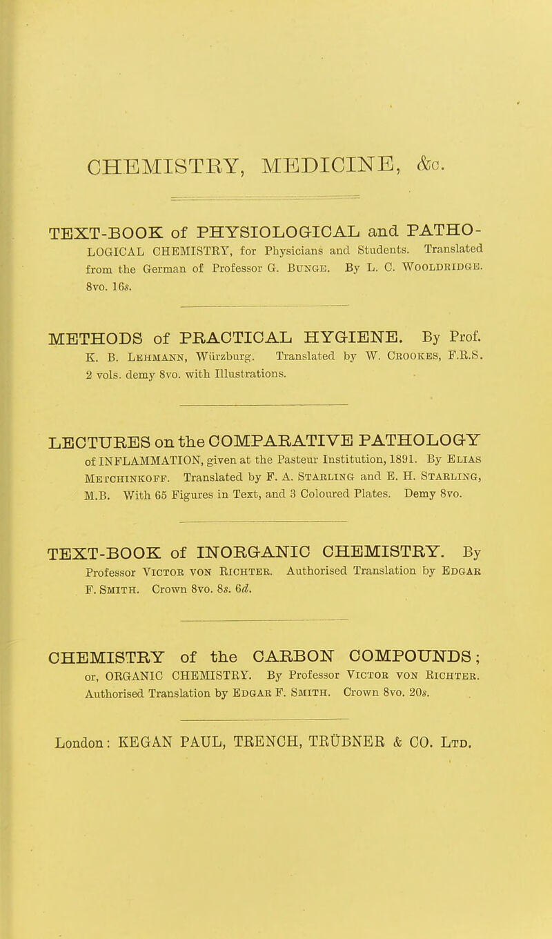 CHEMISTEY, MEDICINE, &o. TEXT-BOOK of PHYSIOLOGICAL and PATHO- LOGICAL CHEMISTRY, for Physicians and Students. Translated from the German of Professor G. Bunge. By L. C. Wooldridoe. 8vo. 16.?. METHODS of PRACTICAL HYGIENE. By Prof. K. B. Lehmann, Wiirzburg. Translated by W. Cbookes, F.R.S. 2 vols, demy 8vo. with Illustrations. LECTURES on the COMPARATIVE PATHOLOGY of INFLAMMATION, given at the Pasteur Institution, 1891. By Elias Metchinkoff. Translated by F. A. Stabling and E. H. Starling, M.B. With 65 Figures in Text, and 3 Coloured Plates. Demy 8vo. TEXT-BOOK of INORGANIC CHEMISTRY. By Professor Victor von Bichter. Authorised Translation by Edgar F. Smith. Crown 8vo. 8s. Gd. CHEMISTRY of the CARBON COMPOUNDS; or, ORGANIC CHEMISTRY. By Professor Victor von Richter. Authorised Translation by Edgar F. Smith. Crown 8vo. 20s. London: KEGAN PAUL, TRENCH, TRUBNER & CO. Ltd.