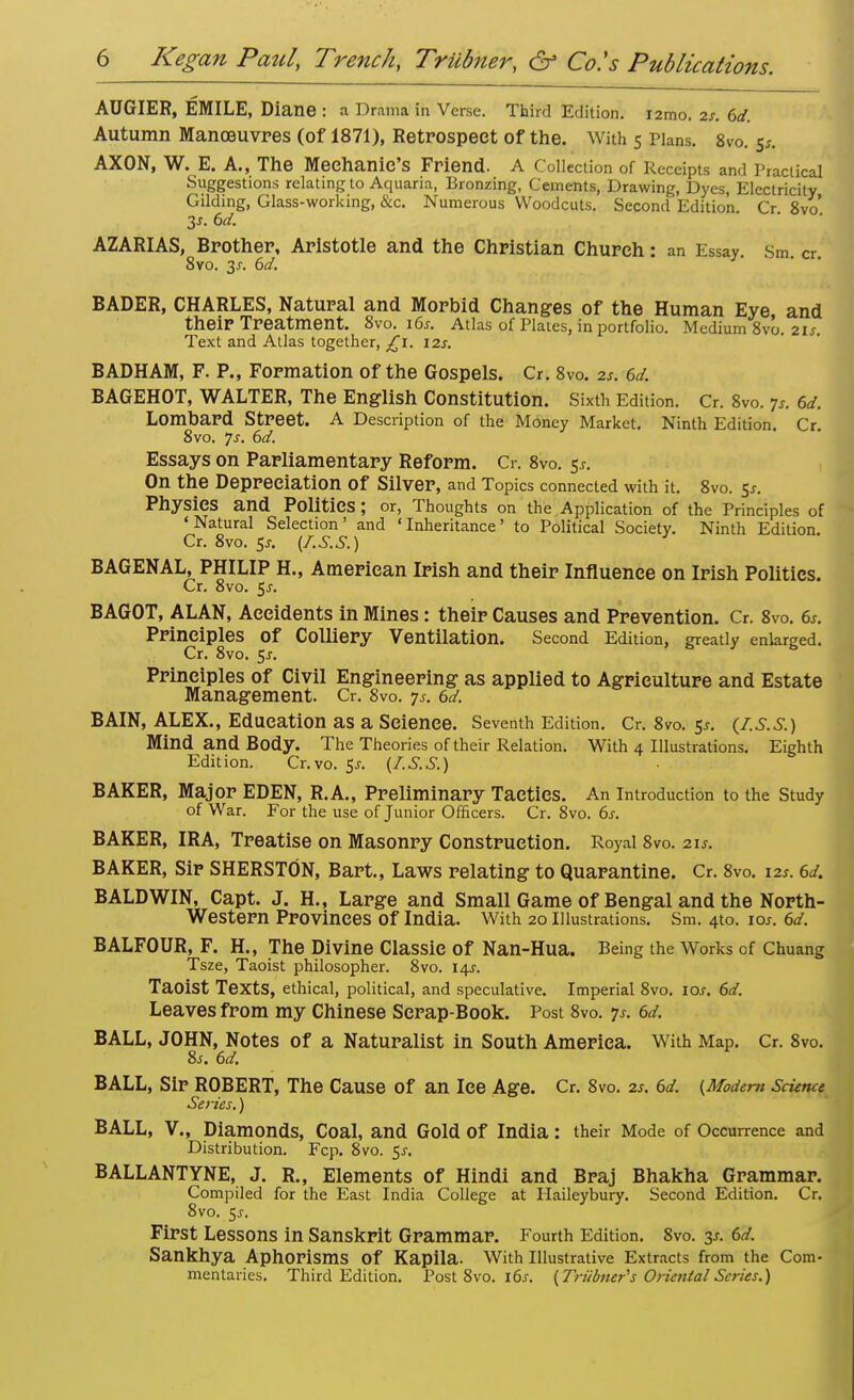 AUGIER, EMILE, Diane : a Drama in Verse. Third Edition. i2mo. is. 6d. Autumn Manoeuvres (of 1871), Retrospect of the. With 5 Plans. 8vo. 5/. AXON, W. E. A., The Mechanic's Friend. A Collection of Receipts and Practical Suggestions relating to Aquaria, Bronzing, Cements, Drawing, Dyes, Electricity Gilding, Glass-working, &c. Numerous Woodcuts. Second Edition Cr 8vo 3s. 6d. AZARIAS, Brother, Aristotle and the Christian Church: an Essay. Sm cr 8vo. 3-r. 6d. BADER, CHARLES, Natural and Morbid Changes of the Human Eye and their Treatment. 8vo. 16s. Atlas of Plates, in portfolio. Medium 8vo. 21s. Text and Atlas together, £1. 12s. BADHAM, F. P., Formation of the Gospels. Cr. 8vo. 2s. 6d. BAGEHOT, WALTER, The English Constitution. Sixth Edition. Cr. 8vo. p. 6d. Lombard Street. A Description of the Money Market. Ninth Edition. Cr. 8vo. js. 6d. Essays on Parliamentary Reform. Cr. 8vo. $s. On the Depreciation Of Silver, and Topics connected with it. 8vo. Jr. Physics and Politics ; or, Thoughts on the Application of the Principles of 'Natural Selection' and 'Inheritance' to Political Society. Ninth Edition. Cr. 8vo. $s. (f.S.S.) BAGENAL, PHILIP H., American Irish and their Influence on Irish Politics. Cr. 8vo. 5j. BAGOT, ALAN, Accidents in Mines: their Causes and Prevention. Cr. 8vo. 6*. Principles Of Colliery Ventilation. Second Edition, greatly enlarged. Cr. 8vo. 5^. Principles of Civil Engineering as applied to Agriculture and Estate Management. Cr. 8vo. 7*. 6d. BAIN, ALEX., Education as a Science. Seventh Edition. Cr. 8vo. 5*. (Z.s.s.) Mind and Body. The Theories of their Relation. With 4 Illustrations. Eighth Edition. Cr.vo. 5*. (Z.S.S.) BAKER, Major EDEN, R.A., Preliminary Tactics. An introduction to the Study of War. For the use of Junior Officers. Cr. 8vo. 6s. BAKER, IRA, Treatise on Masonry Construction. Royal 8vo. 21s, BAKER, Sir SHERSTON, Bart., Laws relating to Quarantine. Cr. 8vo. 12s. 6d. BALDWIN, Capt. J. H., Large and Small Game of Bengal and the North- western Provinces Of India. With 20 Illustrations. Sm. 4to. lew. 6d. BALFOUR, F. H., The Divine Classic of Nan-Hua. Being the Works of Chuang Tsze, Taoist philosopher. 8vo. 14*. Taoist Texts, ethical, political, and speculative. Imperial 8vo. ioj. 6d. Leaves from my Chinese Scrap-Book. Post 8vo. p. 6d. BALL, JOHN, Notes of a Naturalist in South America. With Map. Cr. 8vo. 8j. 6d. BALL, Sir ROBERT, The Cause Of an Ice Age. Cr. 8vo. 2s. 6d. (Modern Science Series.) BALL, V., Diamonds, Coal, and Gold Of India: their Mode of Occurrence and Distribution. Fcp. 8vo. 5^. BALLANTYNE, J. R., Elements of Hindi and Braj Bhakha Grammar. Compiled for the East India College at Haileybury. Second Edition. Cr. 8vo. $s. First Lessons in Sanskrit Grammar. Fourth Edition. 8vo. 3s. 6d. Sankhya Aphorisms Of Kapila. With Illustrative Extracts from the Com- mentaries. Third Edition. Post 8vo. 16s. (Triidner's Oriental Scries.)