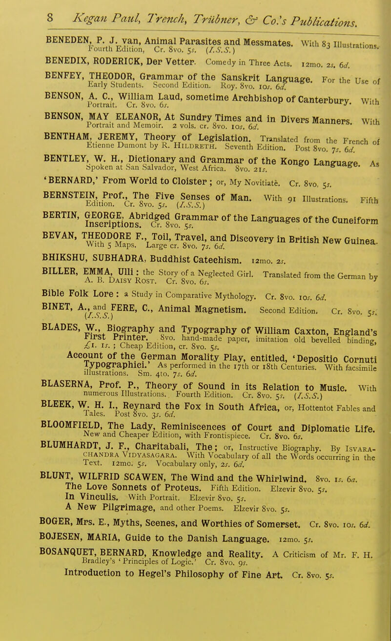 BENEDEN, P. J van, Animal Parasites and Messmates. With 83 Illustrations Fourth Edition, Cr. 8vo. 5*. (I.S.S. ) J iUSLrauons' BENEDIX, RODERICK, Der Vetter. Comedy in Three Acts, izmo, 2s. 6d. BENFEY, THEODOR, Grammar of the Sanskrit Language. For the Use of Early Students. Second Edition. Roy. 8vo. ios. 6d BENSON, A. C, William Laud, sometime Archbishop of Canterbury With Portrait. Cr. 8vo. 6s. »»u.u BENSON, MAY ELEANOR, At Sundry Times and in Divers Manners With Portrait and Memoir. 2 vols. cr. 8vo. 10s. 6d. Wltn BENTHAM, JEREMY, Theory Of Legislation. Translated from the French of Etienne Dumont by R. Hildreth. Seventh Edition. Post 8vo. js. 6d. BENTLEY, W. H., Dictionary and Grammar of the Kongo Laneuae-e a. Spoken at San Salvador, West Africa. 8vo. 21s. language. As •BERNARD,' From World to Cloister ; or, My Novitiate. Cr. 8vo, 5*. BERNSTEIN,tPr0f., Th^ Five Reuses of Man. With 9, illustrations. Fifth BERTIN, GnEs°J£f^ of the Languages of the Cuneiform BE VAN, Discovery in British New Guinea. BHIKSHU, SUBHADRA, Buddhist Catechism, tamo. 2s. BILLER, ™MA6 UUi^he^ Story of a Neglected Girl. Translated from the German by Bible Folk Lore : a Study in Comparative Mythology. Cr. 8vo. 10s. 6d. BINET, A., and FERE, C, Animal Magnetism. Second Edition. Cr. 8vo <s (J. BLADES, W Biography and Typography of William Caxton, England's first printer. Svo. hand-made paper, imitation old bevelled binding £ 1. is. • Cheap Edition, cr. 8vo. $s. Account of the German Morality Play, entitled, 'Depositio Cornuti lypOgraphlCl. As performed in the 17th or 18th Centuries. With facsimile illustrations. Sm. 4to. Js. 6d. BLASERNA, Prof. P., Theory of Sound in its Relation to Music. With numerous Illustrations. Fourth Edition. Cr. 8vo. 5* (f.S.S.) BLEEK, W. H. I., Reynard the Fox in South Africa, or, Hottentot Fables and Tales. Post 8vo. 3J. 6d. BLOOMFIELD, The Lady, Reminiscences of Court and Diplomatic Life. JNew and Cheaper Edition, with Frontispiece. Cr. 8vo. 6s. BLUMHARDT, J. F., Charitabali, The; or, Instructive Biography. By Isvara- chandea Vidyasagara. With Vocabulary of all the Words occurring in the Text. i2mo. 5s. Vocabulary only, 2s. 6d. BLUNT, WILFRID SCAWEN, The Wind and the Whirlwind. 8vo. 1* 6a. The Love Sonnets of Proteus. Fifth Edition. Elzevir 8vo. $s. In Vineulis. With Portrait. Elzevir 8vo. $s. A New Pilgrimage, and other Poems. Elzevir 8vo. $s. BOGER, Mrs. E., Myths, Scenes, and Worthies of Somerset. Cr. 8vo. ioj. 6d. BOJESEN, MARIA, Guide to the Danish Language. i2mo. 5* BOSANQUET, BERNARD, Knowledge and Reality. A Criticism of Mr. F. H. Bradley's 'Principles of Logic' Cr. 8vo. 9*. Introduction to Hegel's Philosophy of Fine Art. Cr. 8vo. 5*.