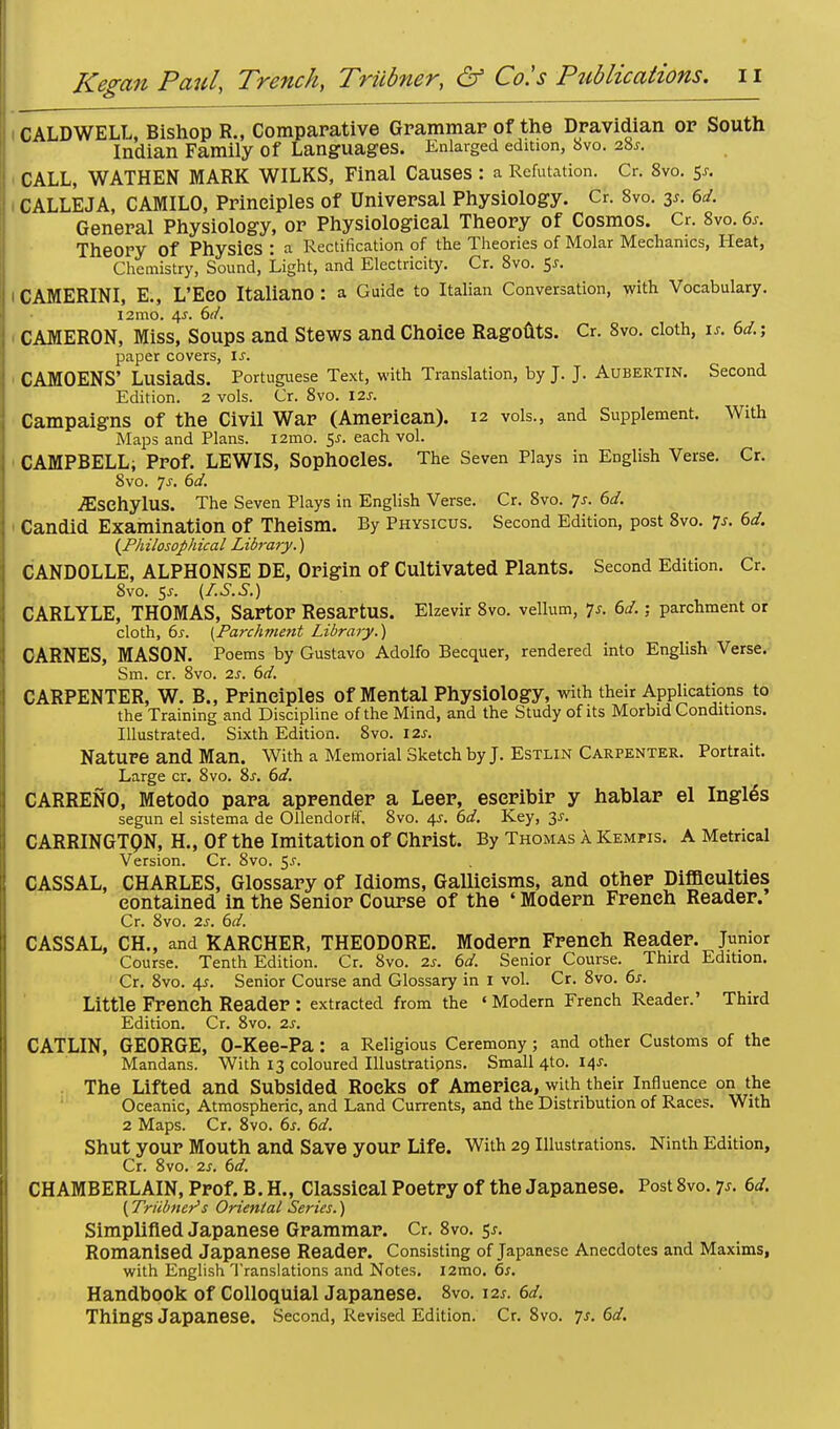 CALDWELL, Bishop R., Comparative Grammar of the Dravidian or South Indian Family of Languages. Enlarged edition, 8vo. 28s. CALL, WATHEN MARK WILKS, Final Causes : a Refutation. Gr. 8vo. 5s. CALLEJA, CAMILO, Principles of Universal Physiology. Cr. 8vo. 3*. 6d. General Physiology, or Physiological Theory of Cosmos. Cr. 8vo. 6*. Theory Of Physics : a Rectification of the Theories of Molar Mechanics, Heat, Chemistry, Sound, Light, and Electricity. Cr. 8vo. $s. CAMERINI, E., L'ECO ItalianO : a Guide to Italian Conversation, with Vocabulary. 12mo. 4s. 6d. CAMERON, Miss, Soups and Stews and Choice Ragouts. Cr. 8vo. cloth, is. 6d.% paper covers, If. CAMOENS' LusiadS. Portuguese Text, with Translation, by J. J. Aubertin. Second Edition. 2 vols. Cr. 8vo. 12s. Campaigns of the Civil War (American). 12 vols., and Supplement. With Maps and Plans. i2mo. $s. each vol. CAMPBELL; Prof. LEWIS, Sophocles. The Seven Plays in English Verse. Cr. 8vo. Js. 6d. vEsehylUS. The Seven Plays in English Verse. Cr. 8vo. 7s. 6d. Candid Examination Of Theism. By Physicus. Second Edition, post 8vo. p. 6d. (Philosophical Libj-a?y.) CANDOLLE, ALPHONSE DE, Origin of Cultivated Plants. Second Edition. Cr. 8vo. 5*. (I.S.S.) CARLYLE, THOMAS, Sartor ResartUS. Elzevir 8vo. vellum, 7j. 6d.; parchment or cloth, 6s. [Parchment Library.) CARNES, MASON. Poems by Gustavo Adolfo Becquer, rendered into English Verse. Sm. cr. 8vo. 2s. 6d. CARPENTER, W. B., Principles of Mental Physiology, with their Applications to the Training and Discipline of the Mind, and the Study of its Morbid Conditions. Illustrated. Sixth Edition. 8vo. 12s. Nature and Man. With a Memorial Sketch by J. Estlin Carpenter. Portrait. Large cr. 8vo. 8s. 6d. CARRENO, Metodo para aprender a Leer, eseribir y hablar el Ingles segun el sistema de Ollendorff. 8vo. 4s. 6d. Key, 3^. CARRINGTQN, H., Of the Imitation of Christ. By Thomas a Kempis. A Metrical Version. Cr. 8vo. $s. CASSAL, CHARLES, Glossary of Idioms, Gallicisms, and other Difficulties contained in the Senior Course of the ' Modern French Reader. Cr. 8vo. 2s. 6d. CASSAL, CH., and KARCHER, THEODORE. Modern French Reader. Junior Course. Tenth Edition. Cr. 8vo. 2s. 6d. Senior Course. Third Edition. Cr. 8vo. 45. Senior Course and Glossary in 1 vol. Cr. 8vo. 6s. Little French Reader : extracted from the ' Modern French Reader.' Third Edition. Cr. 8vo. 2s. CATLIN, GEORGE, O-Kee-Pa : a Religious Ceremony; and other Customs of the Mandans. With 13 coloured Illustratipns. Small 4to. 14s. The Lifted and Subsided Rocks of America, with their Influence on the Oceanic, Atmospheric, and Land Currents, and the Distribution of Races. With 2 Maps. Cr. 8vo. 6s. 6d. Shut your Mouth and Save your Life. With 29 Illustrations. Ninth Edition, Cr. 8vo. 2s. 6d. CHAMBERLAIN, Prof. B. H., Classical Poetry of the Japanese. Post 8vo. 7^-. 6d. (Triibner's Oriental Series.) Simplified Japanese Grammar. Cr. 8vo. 5*. Romanised Japanese Reader. Consisting of Japanese Anecdotes and Maxims, with English Translations and Notes. l2mo. 6s. Handbook of Colloquial Japanese. 8vo. 12s. 6d. Things Japanese. Second, Revised Edition. Cr. 8vo. 7*. 6d.