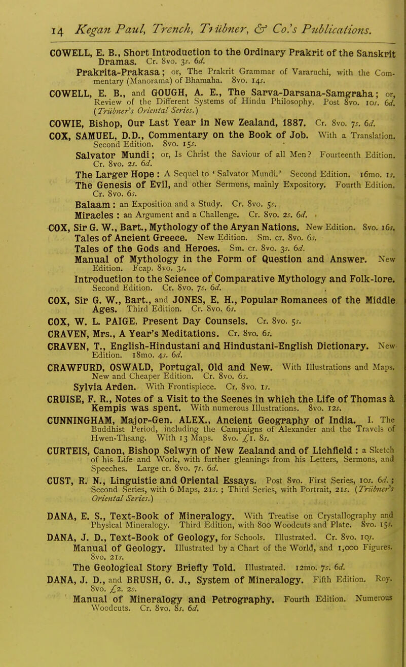 COWELL, E. B., Short Introduction to the Ordinary Prakrit of the Sanskrit Dramas. Cr. 8vo. y. 6d. Prakrita-Prakasa; or, The Prakrit G rammar of Vararuchi, with the Com- mentary (Manorama) of Bhamaha. 8vo. 14J. COWELL, E. B., and GOUGH, A. E., The Sarva-Darsana-Samgraha; or, Review of the Different Systems of Hindu Philosophy. Post 8vo. 10s. 6d. (Triibner's Oriental Series.) COWIE, Bishop, Our Last Year in New Zealand, 1887. Cr. 8vo. p. 6d. COX, SAMUEL, D.D., Commentary on the Book of Job. With a Translation. Second Edition. 8vo. 15J. Salvator Mundi; or, Is Christ the Saviour of all Men? Fourteenth Edition. Cr. 8vo. 2s. 6d. The Larger Hope : A Sequel to « Salvator Mundi.' Second Edition. i6mo. is. The Genesis Of Evil, and other Sermons, mainly Expository. Fourth Edition. Cr. 8vo. 6s. Balaam : an Exposition and a Study. Cr. 8vo. 5*. Miracles : an Argument and a Challenge. Cr. 8vo. 2s. 6d. • COX, Sir G. W., Bart., Mythology of the Aryan Nations. New Edition. 8vo. 16s. Tales of Ancient Greece. New Edition. Sm. cr. 8vo. 6s. Tales of the Gods and Heroes. Sm. cr. 8vo. 3*. 6d. Manual of Mythology in the Form of Question and Answer. New Edition. Fcap. 8vo. 3^. Introduction to the Science of Comparative Mythology and Folk-lore. Second Edition. Cr. 8vo. 7s. 6d. COX, Sir G. W., Bart., and JONES, E. H., Popular Romances of the Middle Ages. Third Edition. Cr. 8vo. 6s. COX, W. L. PAIGE, Present Day Counsels. Cr. 8vo. $s. CRAVEN, Mrs., A Year's Meditations. Cr. 8vo. 6s. CRAVEN, T., English-Hindustani and Hindustani-English Dictionary. NeW Edition. l8mo. 4s. 6d. CRAWFURD, OSWALD, Portugal, Old and New. With Illustrations and Maps. New and Cheaper Edition. Cr. 8vo. 6.r. Sylvia Arden. With Frontispiece. Cr. 8vo. is. CRUISE, F. R., Notes of a Visit to the Scenes in which the Life of Thomas a Kempis was spent. With numerous Illustrations. 8vo. 12s. CUNNINGHAM, Major-Gen. ALEX., Ancient Geography of India. I. The Buddhist Period, including the Campaigns of Alexander and the Travels of Hwen-Thsang. With 13 Maps. 8vo. £1. Ss. CURTEIS, Canon, Bishop Selwyn of New Zealand and of Lichfield: a Sketch of his Life and Work, with further gleanings from his Letters, Sermons, and Speeches. Large cr. 8vo. Js. 6d. CUST, R. N., Linguistic and Oriental Essays. Post 8vo. First Series, 10s. 6J. Second Series, with 6 Maps, 21s. ; Third Series, with Portrait, 21s. {Triibner's Oriental Series.) DANA, E. S., Text-Book Of Mineralogy. With Treatise on Crystallography and Physical Mineralogy. Third Edition, with 800 Woodcuts and Plate. Svo. 15/. DANA, J. D., Text-Book Of Geology, for Schools. Illustrated. Cr. Svo. 10s. Manual Of Geology. Illustrated by a Chart of the World, and 1,000 Figure?. Svo. 21s. The Geological Story Briefly Told. Illustrated. i2mo. 7s. 6d. DANA, J. D., and BRUSH, G. J., System of Mineralogy. Fifth Edition. Roy. 8vo. £2. 2s. Manual of Mineralogy and Petrography. Fourth Edition. Numerous Woodcuts. Cr. 8vo. 8s. 6d.