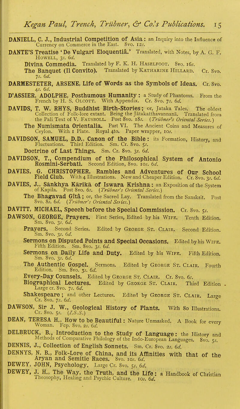 DANIELL, C. J., Industrial Competition Of Asia: an Inquiry into the Influence of Currency on Commerce in the East. 8vo. \7.s. DANTE'S Treatise ' De Vulgar! Eloquentia.' Translated, with Notes, by A. G. F. Howell, 3s. 6d. Divina Commedia. Translated by F. K. H. Haselfoot. 8vo. i6j. The Banquet (II Convito). Translated by Katharine Hillard. Cr. 8vo. 7s. 6d. DARMESTETER, ARSENE, Life of Words as the Symbols of Ideas. Cr. 8vo. 4.S. 6d. D'ASSIER, ADOLPHE, Posthumous Humanity: a Study of Phantoms. From the French by H. S. Olcott. With Appendix. Cr. 8vo. 7s. 6d. DAVIDS, T. W. RHYS, Buddhist Birth-Stories; or, jataka Tales. The oldest Collection of Folk-lore extant. Being the Jatakatthavannana. Translated from the Pali Text of V. Fausboll. Post 8vo. 18s. (Triibner's Oriental Series.) The Numismata Orientalia. Part VI. The Ancient Coins and Measures of Ceylon. With 1 Plate. Royal 4*0. Paper wrapper, 10s. DAVIDSON, SAMUEL, D.D., Canon Of the Bible : its Formation, History, and Fluctuations. Third Edition. Sm. Cr. 8vo. 5^. Doctrine of Last Things. Sm. Cr. 8vo. 3*. 6d. DAVIDSON, T., Compendium of the Philosophical System of Antonio Rosmini-Serbati. Second Edition, 8vo. ioj. 6d. DAVIES, G. CHRISTOPHER, Rambles and Adventures of Our School Field Club. With 4 Illustrations. New and Cheaper Edition. Cr. 8vo. 31. 6d. DAVIES, J., Sankhya Karika of Iswara Krishna: an Exposition of the System ofKapila. Post 8vo. 6s. (Triibner's Oriental Series.) The Bhagavad Gita ; or, the Sacred Lay. Translated from the Sanskrit. Post 8vo. 8s. 6d. (Triibner's Oriental Series.) DAVITT, MICHAEL, Speech before the Special Commission. Cr. 8vo. 5*. DAWSON, GEORGE, Prayers. First Series, Edited by his Wife. Tenth Edition. Sm. 8vo. 2s- Prayers. Second Series. Edited by George St. Clair. Second Edition. Sm. 8vo. 3f. 6d. Sermons on Disputed Points and Special Occasions. Edited by his Wife. Fifth Edition. Sm. 8vo. 3s. 6d. Sermons on Daily Life and Duty. Edited by his Wife. Fifth Edition. Sm. 8vo. 2s- &d. The Authentic Gospel. Sermons. Edited by George St. Clair. Fourth Edition. Sm. 8vo. $s. 6d. Every-Day Counsels. Edited by George St. Clair. Cr. 8vo. 6s. Biographical Lectures. Edited by George St. Clair. Third Edition . Large cr. 8vo. 7s. 6d. Shakespeare ; and other Lectures. Edited by George St. Clair. Lame Cr. 8vo. 7s. 6d. e DAWSON, Sir J. W., Geological History of Plants. With 80 Illustrations Cr. 8vo. 5s. (I.S.S.) DEAN, TERESA H., HOW to be Beautiful: Nature Unmasked. A Book for every Woman. Fcp. 8vo. 2s. 6d. DELBRUCK, B., Introduction to the Study of Language: the History and Methods of Comparative Philology of the Indo-European Languages. 8vo. $s. DENNIS, J., Collection of English Sonnets. Sm. Cr. 8vo. zs, 6d. DENNYS, N. B., Folk-Lore of China, and its Affinities with that of the Aryan and Semitic Races. 8vo. \os. 6d. DEWEY, JOHN, Psychology. Large Cr. 8vo. 5*. 6d. DEWEY, J. H., The Way, the Truth, and the Life: a Handbook of Christian Tneosophy, Healing and Psychic Culture, ioj. 6d.