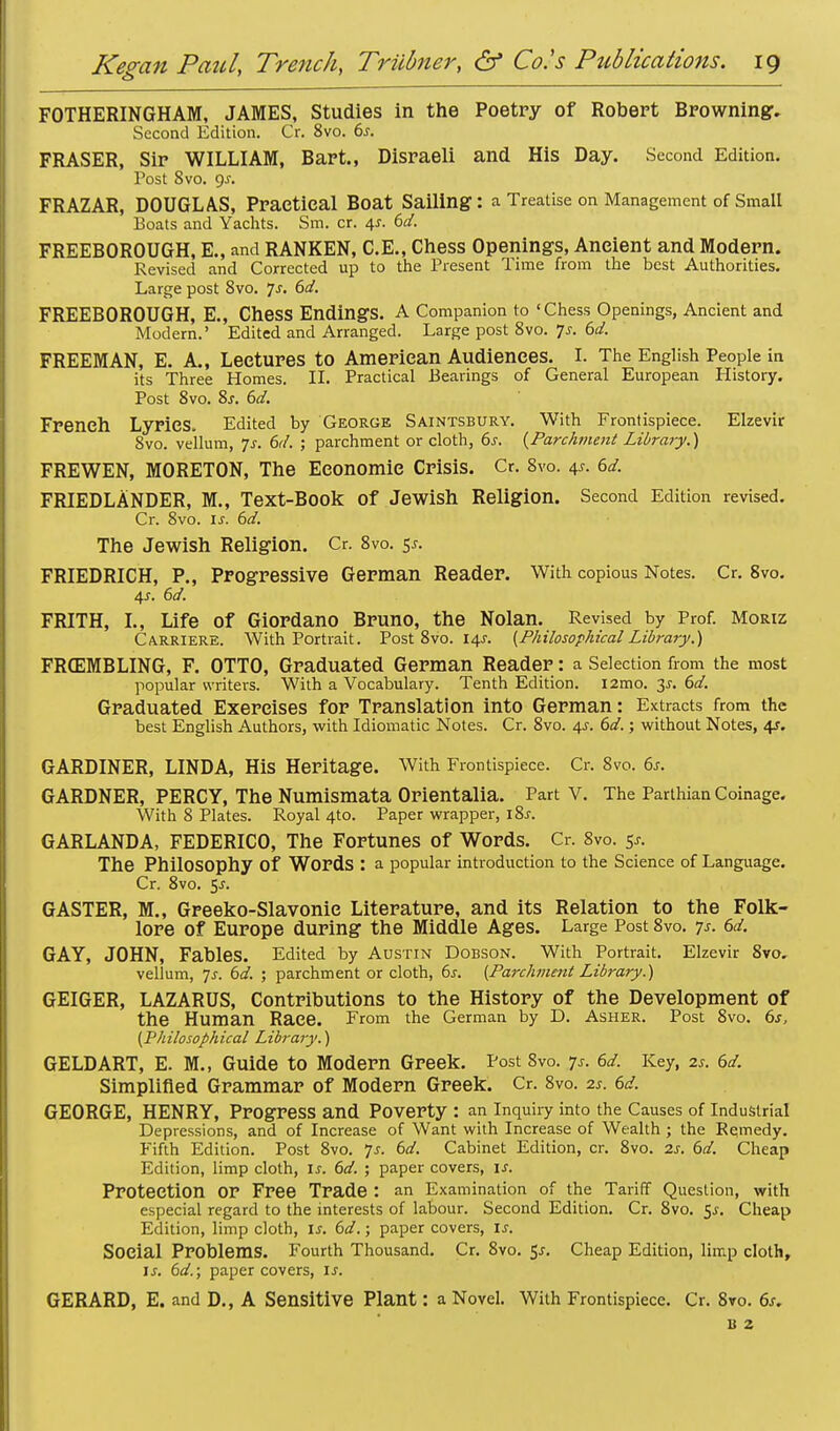 FOTHERINGHAM, JAMES, Studies in the Poetry of Robert Browning, Second Edition. Cr. 8vo. 6.r. FRASER, Sir WILLIAM, Bart., Disraeli and His Day. Second Edition. Post 8vo. 9^. FRAZAR, DOUGLAS, Practical Boat Sailing: a Treatise on Management of Small Boats and Yachts. Sm. cr. 4s. 6d. FREEBOROUGH, E., and RANKEN, C.E., Chess Openings, Ancient and Modern. Revised and Corrected up to the Present Time from the best Authorities. Large post 8vo. ]s. 6d. FREEBOROUGH, E., Chess Endings. A Companion to 'Chess Openings, Ancient and Modern.' Edited and Arranged. Large post 8vo. Js. 6d. FREEMAN, E. A., Lectures to American Audiences. I. The English People in its Three Homes. II. Practical Bearings of General European History. Post 8vo. 8s. 6d. French Lyrics, Edited by George Saintsbury. With Frontispiece. Elzevir 8vo. vellum, Js. 6d. ; parchment or cloth, 6s. {Parchment Library.) FREWEN, MORETON, The Economic Crisis. Cr. 8vo. 4s. 6d. FRIEDLANDER, M., Text-Book Of Jewish Religion. Second Edition revised. Cr. 8vo. is. 6d. The Jewish Religion. Cr. 8vo. 5.?. FRIEDRICH, P., Progressive German Reader. With copious Notes. Cr. 8vo. 4*. 6d. FRITH, I., Life of Giordano Bruno, the Nolan. Revised by Prof. Moriz Carriers. With Portrait. Post 8vo. 14s. {Philosophical Library.) FRffiMBLING, F. OTTO, Graduated German Reader: a Selection from the most popular writers. With a Vocabulary. Tenth Edition. i2mo. is. 6d. Graduated Exercises for Translation into German: Extracts from the best English Authors, with Idiomatic Notes. Cr. 8vo. 4s. 6d.; without Notes, 4s. GARDINER, LINDA, His Heritage. With Frontispiece. Cr. Svo. 6s. GARDNER, PERCY, The Numismata Orientalia. Part V. The Parthian Coinage. With 8 Plates. Royal 4to. Paper wrapper, iSs. GARLANDA, FEDERICO, The Fortunes of Words. Cr. 8vo. 5*. The Philosophy Of Words : a popular introduction to the Science of Language. Cr. 8vo. 5J. GASTER, M., Greeko-Slavonie Literature, and its Relation to the Folk- lore of Europe during the Middle Ages. Large Post 8vo. 7s. 6d. GAY, JOHN, Fables. Edited by Austin Dobson. With Portrait. Elzevir 8vo. vellum, 7s. 6d. ; parchment or cloth, 6j. {Parchment Library.) GEIGER, LAZARUS, Contributions to the History of the Development of the Human Race. From the German by D. Asher. Post 8vo. 6s, {Philosophical Library.) GELD ART, E. M., Guide to Modern Greek. PostSvo. 7s. 6d. Key, 2s. 6d. Simplified Grammar of Modern Greek. Cr. 8vo. 2s. 6d. GEORGE, HENRY, Progress and Poverty : an Inquiry into the Causes of Industrial Depressions, and of Increase of Want with Increase of Wealth ; the Remedy. Fifth Edition. Post 8vo. 7-r. 6d. Cabinet Edition, cr. 8vo. 2s. 6d. Cheap Edition, limp cloth, is. 6d. ; paper covers, is. Protection or Free Trade : an Examination of the Tariff Question, with especial regard to the interests of labour. Second Edition. Cr. 8vo. 5^. Cheap Edition, limp cloth, is. 6d.; paper covers, is. Social Problems. Fourth Thousand. Cr. 8vo. $s. Cheap Edition, limp cloth, is. 6d.\ paper covers, is. GERARD, E. and D., A Sensitive Plant: a Novel. With Frontispiece. Cr. 8vo. 6s. B 2