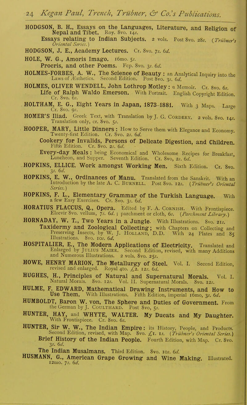 HODGSON, B. H., Essays on the Languages, Literature, and Religion of Nepal and Tibet. Roy. 8vo. i4,. *1UU UI Essays relating to Indian Subjects. 2 vols. Post 8vo. 28*. (Triibner's Oriental Series.) HODGSON, J. E., Academy Lectures. Cr. 8vo. p. 6d. HOLE, W. G., Amoris Imago. i6mo. 5^. Proeris, and other Poems. Fcp. 8vo. 6d. HOLMES-FORBES, A. W., The Science Of Beauty : an Analytical Inquiry into the Laws of ./Esthetics. Second Edition. Post 8vo. 3^-. 6d. HOLMES, OLIVER WENDELL, John Lothrop Motley: * Memoir. Cr. 8vo. 6s. Life Of Ralph Waldo Emerson. With Portrait. English Copyright Edition. Cr. 8vo. 6s. HOLTHAM, E. G., Eight Years in Japan, 1873-1881. With 3 Maps. Lame Cr. 8vo. gs. HOMER'S Iliad. Greek Text, with Translation by J. G. Cordery. 2 vols. 8vo. i+r. Translation only, cr. 8vo. 5^. HOOPER, MARY, Little Dinners : How to Serve them with Elegance and Economy. Twenty-first Edition. Cr. 8vo. 2s. 6d. Cookery for Invalids, Persons of Delicate Digestion, and Children Fifth Edition. Cr. 8vo. 2s. 6d. «**ou. Every-day Meals : being Economical and Wholesome Recipes for Breakfast Luncheon, and Supper. Seventh Edition. Cr. 8vo, 2s. 6d. HOPKINS, ELLICE, Work amongst Working Men. Sixth Edition. Cr. 8vo. 3s. 6d. HOPKINS, E. W., Ordinances Of Manu. Translated from the Sanskrit. With an Introduction by the late A. C. Burnell. Post 8vo. \2s. {Triibner's Oriental Series.) HOPKINS, F. L., Elementary Grammar of the Turkish Language. With a few Easy Exercises. Cr. 8vo. 3s. 6d. HORATIUS FLACCUS, Q., Opera. Edited by F. A. Cornish. With Frontispiece. Elzevir 8vo. vellum, Js. 6d. ; parchment or cloth, 6s. {Parchment Library.) HORNADAY, W. T., Two Years in a Jungle. With Illustrations. OVO. 2 Is. Taxidermy and Zoological Collecting; with Chapters on Collecting and Preserving Insects, by W. J. Holland, D.D. With 24 Plates and 85 Illustrations. 8vo. 10s. 6d. HOSPITALIER, E., The Modern Applications of Electricity. Translated and Enlarged by Julius Maier. Second Edition, revised, with many Additions and Numerous Illustrations. 2 vols. 8vo. 25^. HOWE, HENRY MARION, The Metallurgy of Steel. Vol. I. Second Edition, revised and enlarged. Royal 4to. £2. 12s. 6d. HUGHES, H., Principles of Natural and Supernatural Morals. Vol. I. Natural Morals. 8vo. I2j. Vol. II. Supernatural Morals. 8vo. 12s. HULME, F. EDWARD, Mathematical Drawing Instruments, and How to Use Them. With Illustrations. Fifth Edition, imperial i6mo, 3s. 6d. HUMBOLDT, Baron W. von, The Sphere and Duties of Government. From the German by J. Coulthard. Post 8vo, 5^. HUNTER, HAY, and WHYTE, WALTER. My Ducats and My Daughter. With Frontispiece. Cr. 8vo. 6s. HUNTER, Sir W. W., The Indian Empire: its History, People, and Products. Second Edition, revised, with Map. 8vo. £1. is. {Triibner's Oriental Series.) Brief History of the Indian People. Fourth Edition, with Map. Cr. 8vo. 3s. 6d. The Indian Musalmans. Third Edition. 8vo. io*. 6d. HUSMANN, G., American Grape Growing and Wine Making. Illustrated. 121110. ys. 6d.