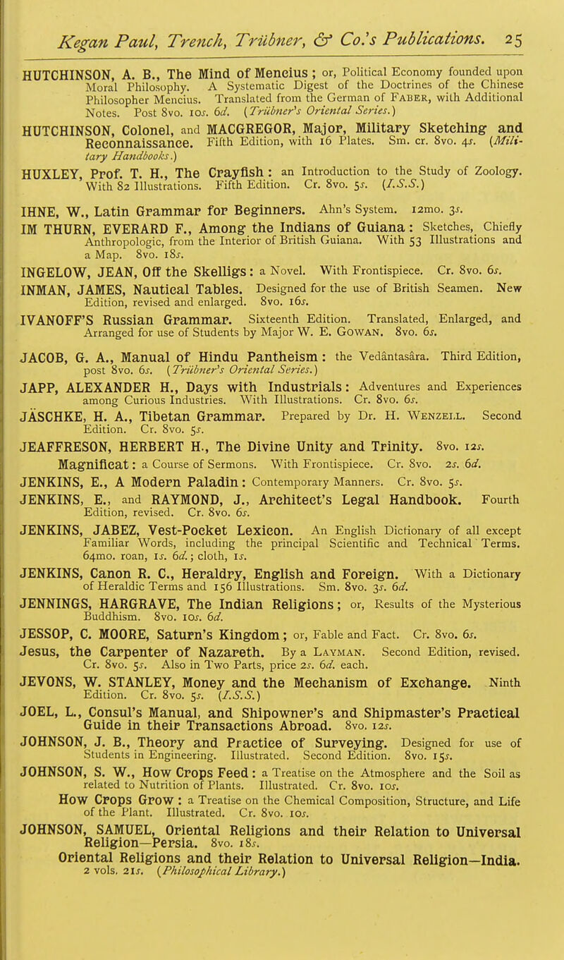 HUTCHINSON, A. B., The Mind Of Meneius ; or, Political Economy founded upon Moral Philosophy. A Systematic Digest of the Doctrines of the Chinese Philosopher Meneius. Translated from the German of Faber, with Additional Notes. Post 8vo. ios. 6d. (Triibner's Oriental Series.) HUTCHINSON, Colonel, and MACGREGOR, Major, Military Sketching and Reconnaissance. Fifth Edition, with 16 Plates. Sm. cr. 8vo. 4*. {Mili- tary Handbooks.) HUXLEY, Prof. T. H., The Crayfish : an Introduction to the Study of Zoology. With 82 Illustrations. Fifth Edition. Cr.8vo.5j-. (I.S.S.) IHNE, W., Latin Grammar for Beginners. Ann's System. i2mo. 3s. IM THURN, EVERARD F., Among the Indians of Guiana: Sketches, Chiefly Anthropologic, from the Interior of British Guiana. With 53 Illustrations and a Map. 8vo. 18s. INGELOW, JEAN, Off the SkelligS : a Novel. With Frontispiece. Cr. 8vo. 6s. INMAN, JAMES, Nautical Tables. Designed for the use of British Seamen. New Edition, revised and enlarged. 8vo. 16s. IVANOFF'S Russian Grammar. Sixteenth Edition. Translated, Enlarged, and Arranged for use of Students by Major W. E. Gowan. 8vo. 6s. JACOB, G. A., Manual Of Hindu Pantheism : the Vedantasara. Third Edition, post 8vo. 6s. (Trainer's Oriental Series.) JAPP, ALEXANDER H., Days With Industrials: Adventures and Experiences among Curious Industries. With Illustrations. Cr. 8vo. 6s. JASCHKE, H. A., Tibetan Grammar. Prepared by Dr. H. Wenzeix. Second Edition. Cr. 8vo. $s. JEAFFRESON, HERBERT H., The Divine Unity and Trinity. 8vo. 12s. Magnificat: a Course of Sermons. With Frontispiece. Cr. 8vo. 2s. 6d. JENKINS, E., A Modern Paladin: Contemporary Manners. Cr. 8vo. $s. JENKINS, E„ and RAYMOND, J., Architect's Legal Handbook. Fourth Edition, revised. Cr. 8vo. 6s. JENKINS, JABEZ, Vest-Pocket Lexicon. An English Dictionary of all except Familiar Words, including the principal Scientific and Technical Terms. 64010. roan, is. 6d.; cloth, is. JENKINS, Canon R. C, Heraldry, English and Foreign. With a Dictionary of Heraldic Terms and 156 Illustrations. Sm. 8vo. y. 6d. JENNINGS, HARGRAVE, The Indian Religions ; or, Results of the Mysterious Buddhism. 8vo. iar. 6d. JESSOP, C. MOORE, Saturn's Kingdom; or, Fable and Fact. Cr. 8vo. 6s. Jesus, the Carpenter Of Nazareth. By a Layman. Second Edition, revised. Cr. 8vo. 5-r. Also in Two Parts, price 2s. 6d. each. JEVONS, W. STANLEY, Money and the Mechanism of Exchange. Ninth Edition. Cr. 8vo. $s. (I.S.S.) JOEL, L., Consul's Manual, and Shipowner's and Shipmaster's Practical Guide in their Transactions Abroad. 8vo. 12s. JOHNSON, J. B., Theory and Practice of Surveying. Designed for use of Students in Engineering. Illustrated. Second Edition. Svo. 15^ JOHNSON, S. W., HOW Crops Feed: a Treatise on the Atmosphere and the Soil as related to Nutrition of Plants. Illustrated. Cr. 8vo. 10s. HOW Crops Grow : a Treatise on the Chemical Composition, Structure, and Life of the Plant. Illustrated. Cr. 8vo. ioj. JOHNSON, SAMUEL, Oriental Religions and their Relation to Universal Religion—Persia. 8vo. i8.r. Oriental Religions and their Relation to Universal Religion—India. 2 vols. 21s. (Philosophical Library.)