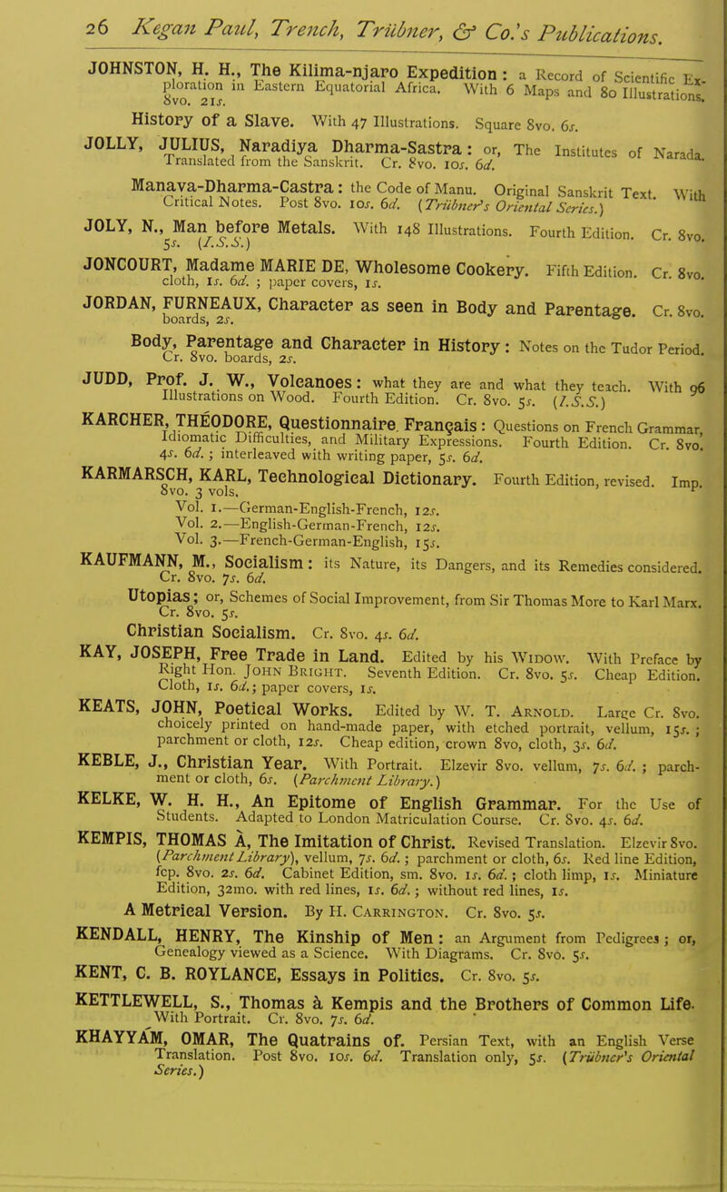 JOHNSTON, H. H., The Kilima-njaro Expedition : a Record of Scientific Ett plorat.on in Eastern Equatorial Africa. With 6 Maps and 80 IllustraHonl* History Of a Slave. With 47 Illustrations. Square 8vo. 6s. JOLLY, JULIUS, Naradiya Dharma-Sastra: or, The Institutes of Narada. Translated from the Sanskrit. Cr. 8vo. 10s. 6d. ^raaa. Manava-Dharma-Castra : the Code of Manu. Original Sanskrit Text Wirt, Critical Motes. Post 8vo. 10s. 6d. (Triibner>s Oriental Series.) ' JOLY, N., Man before Metals. With 14S Illustrations. Fourth Edition. Cr. 8vo. $s. (L.S. £>.) JONCOURT, Madame MARIE DE, Wholesome Cookery. Fifth Edition. Cr 8vo cloth, Ix. 6a. ; paper covers, is. JORDAN, FURNEAUX, Character as seen in Body and Parentage. Cr 8vo boards, 2s. 0 Body, Parentage and Character in History: Notes on the Tudor Period Cr. 8vo. boards, 2s. JUDD, Prof. J. W., Volcanoes: what they are and what they teach. With 06 Illustrations on Wood. Fourth Edition. Cr. 8vo. 5s. (/.S.S.) KARCHER, THEODORE, Questionnaire. Fran§ais : Questions on French Grammar Idiomatic Difficulties, and Military Expressions. Fourth Edition. Cr 8vo' 4s. 6d.; interleaved with writing paper, $s. 6d. KARMARSCH, KARL, Technological Dictionary. Fourth Edition, revised, imp evo. 3 vols. v Vol. 1.—German-English-French, 12s. Vol. 2.—English-German-French, \2s. Vol. 3.—French-German-English, i$s. KAUFMANN, M., Socialism: its Nature, its Dangers, and its Remedies considered Cr. 8vo. 7j. 6d. Utopias; or, Schemes of Social Improvement, from Sir Thomas More to Karl Marx. Cr. 8vo. 5j. Christian Socialism. Cr. 8vo. 4*. 6d. KAY, JOSEPH, Free Trade in Land. Edited by his Widow. With Preface by Right Hon. John Bright. Seventh Edition. Cr. 8vo. 55. Cheap Edition. Cloth, is. 6d.\ paper covers, is. KEATS, JOHN, Poetical Works. Edited by W. T. Arnold. Larce Cr. Svo. choicely printed on hand-made paper, with etched portrait, vellum, 15*. ; parchment or cloth, 12s. Cheap edition, crown 8vo, cloth, 31. 6d. KEBLE, J., Christian Year. With Portrait. Elzevir 8vo. vellum, <js. 6d. ; parch- ment or cloth, 6j. (Parchment Library.) KELKE, W. H. H., An Epitome of English Grammar. For the Use of Students. Adapted to London Matriculation Course. Cr. Svo. 4s. 6d. KEMPIS, THOMAS A, The Imitation of Christ. Revised Translation. Elzevir 8vo. (ParchmentLibrary), vellum, Js. 6d.; parchment or cloth, 6s. Red line Edition, fcp. 8vo. 2s. 6d. Cabinet Edition, sm. 8vo. is. 6d.; cloth limp, is. Miniature Edition, 32mo. with red lines, is. 6d.; without red lines, is. A Metrical Version. By H. Carrington. Cr. 8vo. $s. KENDALL, HENRY, The Kinship of Men: an Argument from Pedigrees ; or, Genealogy viewed as a Science. With Diagrams. Cr. Svo. 5-r. KENT, C. B. ROYLANCE, Essays in Politics. Cr. 8vo. 51. KETTLEWELL, S., Thomas a Kempis and the Brothers of Common Life. ^With Portrait. Cr. 8vo. ]s. 6d. KHAYYAM, OMAR, The Quatrains of. Persian Text, with an English Verse Translation. Post 8vo. 10s. 6d. Translation only, 5s. (Trubner's Oriental Series.)