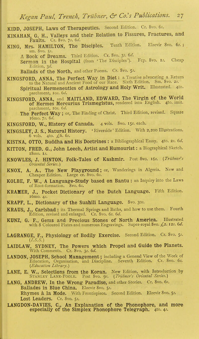 KIDD, JOSEPH, Laws Of Therapeutics. Second Edition. Cr. 8vo. 6s. KIN AH AN, G. H., Valleys and their Relation to Fissures, Fractures, and Faults. Cr. 8vo. 7j. 6d. KING, Mrs. HAMILTON, The Disciples. Tenth Edition. Elzevir 8vo. 6s. ; sm. 8vo. 5^. A Book Of Dreams. Third Edition. Cr. 8vo. 3f. 6d. Sermon ia the Hospital (from 'The Disciples'). Fcp. 8vo. I*. Cheap Edition, 3^. Ballads Of the North, and other Poems. Cr. 8vo. 5*. KINGSFORD, ANNA, The Perfect Way in Diet: a Treatise advocating a Return to the Natural and Ancient Food of our Race. Sixth Edition. Sm. 8vo. is. Spiritual Hermeneuties of Astrology and Holy Writ. Illustrated. 4to. parchment, ioj. 6d. KINGSFORD, ANNA, and MAITLAND, EDWARD, The Virgin of the World Of Hermes Mereurius TrismegistUS, rendered into English. 4to. inn*, parchment, lew. 6d. The Perfect Way ; or, The Finding of Christ. Third Edition, revised. Square i6mo. 7^'. 6d. KINGSFORD, W., History of Canada. 4 vols. 8vo. 15*. each. KINGSLEY, J. S., Natural History. * Riverside' Edition. With 2,200 Illustrations. 6 vols. 4to. ,£6. 6s. KISTNA, OTTO, Buddha and His Doctrines : a Bibliographical Essay. 4to. 2s. 6d. KITTON, FRED. G., John Leech, Artist and Humourist: a Biographical Sketch. l8mo. is. KNOWLES, J. HINTON, Folk-Tales of Kashmir. Post 8vo. i6j. [Triibner's Oriental Series.) KNOX, A. A., The New Playground; or, Wanderings in Algeria. New and Cheaper Edition. Large cr. 8vo. 6s. KOLBE, F. W., A Language-Study based on Bantu: an inquiry into the Laws of Root-formation. 8vo. 6s. KRAMER, J., Pocket Dictionary of the Dutch Language. Fifth Edition. l6mo. 4s. KRAPF, L., Dictionary of the Suahili Language. 8vo. 30s. KRAUS, J., Carlsbad : its Thermal Springs and Baths, and how to use them. Fourth Edition, revised and enlarged. Cr. 8vo. 6s. 6d. KUNZ, G. F., Gems and Precious Stones of North America. Illustrated with 8 Coloured Plates and numerous Engravings. Super-royal 8vo. £2. 12s. 6d. LAGRANGE, F., Physiology of Bodily Exercise. Second Edition. Cr. 8vo. 5,-. (Z.S.S.) LAIDLAW, SYDNEY, The Powers which Propel and Guide the Planets. With Comments. Cr. 8vo. 3-r. 6d. LANDON, JOSEPH, School Management; including a General View of the Work of Education, Organisation, and Discipline. Seventh Edition. Cr. 8vo. 6s. (Education Library.) LANE, E. W., Selections from the Koran. New Edition, with Introduction by Stanley Lane-Poole. Post 8vo. 9*. (Triibner's Oriental Series.) LANG, ANDREW, In the Wrong Paradise, and other stories. Cr. 8vo. 6s. Ballades in Blue China. Elzevir 8vo. 5^. Rhymes a la Mode. With Frontispiece. Second Edition. Elzevir 8vo. 5*. Lost Leaders. Cr. 8vo. 5*. LANGDON-DAVIES, C, An Explanation of the Phonophore, and more especially of the Simplex Phonophore Telegraph. 4to. 4^