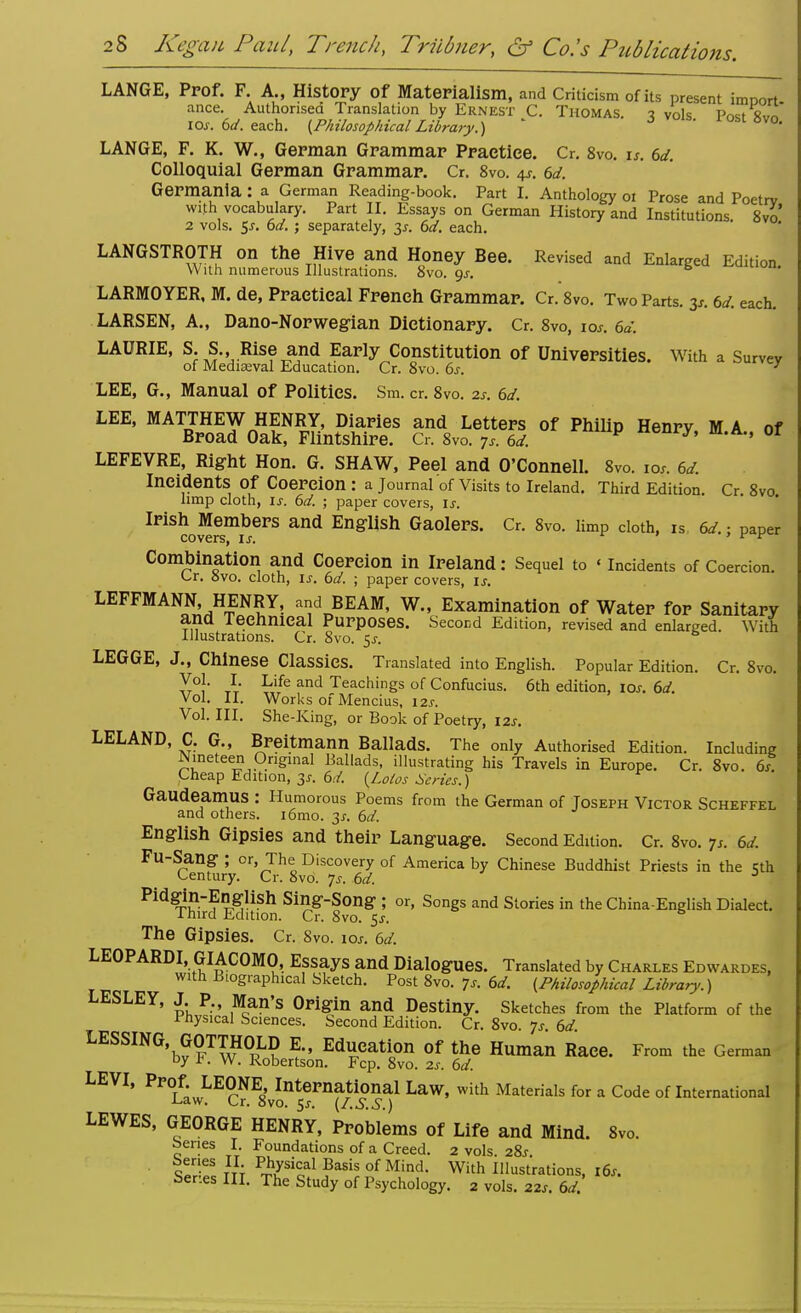 ions. LANGE, Prof. F. A., History Of Materialism, and Criticism of its present imDort ance. Authorised Translation by Ernest C. Thomas. ? vols Post 8™ 10s. 6d. each. (Philosophical Library.) J i°st8vo. LANGE, F. K. W., German Grammar Practice. Cr. 8vo. is. 6d. Colloquial German Grammar. Cr. 8vo. 4s. 6d. Germanla : a German Reading-book. Part I. Anthology 01 Prose and Poetrv with vocabulary. Part II. Essays on German History and Institutions 8vo 2 vols. 5s. 6d. ; separately, 3*. 6d. each. LANGSTROTH on the Hive and Honey Bee. Revised and Enlarged Edition With numerous Illustrations. 8vo. gs. LARMOYER, M. de, Practical French Grammar. Cr. 8vo. Two Parts. 3s. 6d. each. LARSEN, A., Dano-Norwegian Dictionary. Cr. 8vo, 10*. 6d. LAURIE, S. S.,, Rise and Early Constitution of Universities. With a Survey of Mediaeval Education. Cr. 8vo. 6s. ' LEE, G., Manual of Politics. Sm. cr. 8vo. zs. 6d. LEE, MATTHEW HENRY, Diaries and Letters of Philip Henry M A of Broad Oak, Flintshire. Cr. 8vo. 7s. 6d. P nenry, m.A., or LEFEVRE, Right Hon. G. SHAW, Peel and O'Connell. 8vo. 10.. 6d. Incidents Of Coercion : a Journal of Visits to Ireland. Third Edition Cr 8vo limp cloth, ij. 6d. ; paper covers, is. Irish Members and English Gaolers. Cr. 8vo. limp cloth, is 6d.; paper covers, u. r ' ' v v Combination and Coercion in Ireland: Sequel to «incidents of Coercion. Cr. Svo. cloth, is. 6d. ; paper covers, is. LEFFMANN, HENRY, and BEAM, W., Examination of Water for Sanitary and Technical Purposes. Second Edition, revised and enlarged. With Illustrations. Cr. 8vo. 5s. LEGGE, J., Chinese Classics. Translated into English. Popular Edition. Cr. 8vo. Vol. I Life and Teachings of Confucius. 6th edition, 10s. 6d. Vol. II. Works of Mencius, 12s. Vol. III. She-King, or Book of Poetry, 12s. LELAND, C. G., Breitmann Ballads. The only Authorised Edition. Including Nineteen Original Ballads, illustrating his Travels in Europe. Cr. 8vo. 6s Cheap Edition, 3*. 6d. {Lotos Scries.) Gaudeamus : Humorous Poems from the German of Joseph Victor Scheffel and others. i6mo. 31. 6d. English Gipsies and their Language. Second Edition. Cr. 8vo. 7s. 6d. Fu-Sang ; or, The Discovery of America by Chinese Buddhist Priests in the 5th Century. Cr. 8vo. 7s. 6d. 3 Pid^-English Sing-Song ; or, Songs and Stories in the China-English Dialect. Third Edition. Cr. 8vo. $s. The Gipsies. Cr. 8vo. iar. 6d. LEOPARDI, GIACOMO, Essays and Dialogues. Translated by Charles Edwardes, with Biographical Sketch. Post 8vo. 7* 6d. (Philosophical Library.) LESLEY, J P., Man's Origin and Destiny. Sketches from the Platform of the Physical Sciences. Second Edition. Cr. 8vo 7s 6d LESSING GOTTHOLD E., Education of the Human Race. From the German by K W. Robertson. Fcp. 8vo. 2s. 6d. LEVI, PPOLf.wLEONEs,vInternational Law, with Materials for a Code of International LEWES, GEORGE HENRY, Problems of Life and Mind. 8vo. benes I. Foundations of a Creed. 2 vols 2%s Series II Physical Basis of Mind. With Illustrations, 16s. Ser.es III. The Study of Psychology. 2 vols. 22s. 6d.