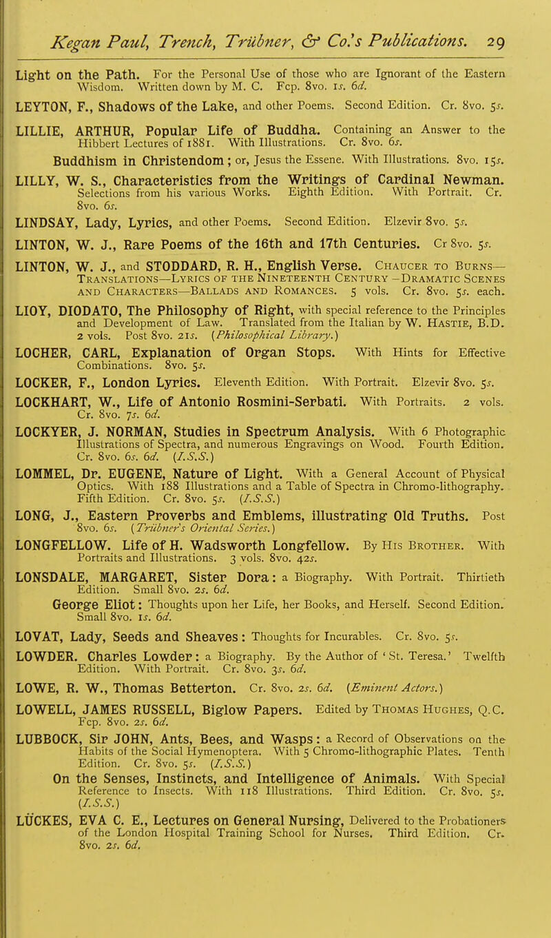 Light on the Path. For the Personal Use of those who are Ignorant of the Eastern Wisdom. Written down by M. C. Fcp. 8vo. If. 6d. LEYTON, F., Shadows Of the Lake, and other Poems. Second Edition. Cr. 8vo. $s. LILLIE, ARTHUR, Popular Life of Buddha. Containing an Answer to the Hibbert Lectures of 1881. With Illustrations. Cr. 8vo. 6s. Buddhism in Christendom ; or, Jesus the Essene. With Illustrations. 8vo. 15J. LILLY, W. S., Characteristics from the Writings of Cardinal Newman. Selections from his various Works. Eighth Edition. With Portrait. Cr. 8vo. 6j. LINDSAY, Lady, LyriCS, and other Poems. Second Edition. Elzevir 8vo. 5J. LINTON, W. J., Rare Poems of the 16th and 17th Centuries. Cr 8vo. 5*. LINTON, W. J., and STODDARD, R. H., English Verse. Chaucer to Burns- Translations—Lyrics of the Nineteenth Century -Dramatic Scenes and Characters—Ballads and Romances. 5 vols. Cr. 8vo. 5j. each. LIOY, DIODATO, The Philosophy Of Right, with special reference to the Principles and Development of Law. Translated from the Italian by W. Hastie, B.D. 2 vols. Post 8vo. 21s. {Philosophical Library.) LOCHER, CARL, Explanation of Organ Stops. With Hints for Effective Combinations. 8vo. 5J. LOCKER, F., London LyriCS. Eleventh Edition. With Portrait. Elzevir 8vo. Sj. LOCKHART, W., Life of Antonio Rosmini-Serbati. With Portraits. 2 vols. Cr. 8vo. Js. 6d. LOCKYER, J. NORMAN, Studies in Spectrum Analysis. With 6 Photographic Illustrations of Spectra, and numerous Engravings on Wood. Fourth Edition. Cr. 8vo. 6s. 6d. {Z.S.S.) LOMMEL, Dr. EUGENE, Nature Of Light. With a General Account of Physical Optics. With 188 Illustrations and a Table of Spectra in Chromo-lithography. Fifth Edition. Cr. 8vo. 5^. (I.S.S.) LONG, J., Eastern Proverbs and Emblems, illustrating Old Truths. Post 8vo. 6s. {Triibner's Oriental Series.) LONGFELLOW. Life of H. Wadsworth Longfellow. By His Brother. With Portraits and Illustrations. 3 vols. 8vo. 42J. LONSDALE, MARGARET, Sister Dora: a Biography. With Portrait. Thirtieth Edition. Small 8vo. 2s. 6d. George Eliot: Thoughts upon her Life, her Books, and Herself. Second Edition. Small 8vo. is. 6d. LOVAT, Lady, Seeds and Sheaves : Thoughts for Incurables. Cr. 8vo. 5.r. LOWDER. Charles Lowder: a Biography. By the Author of ' St. Teresa.' Twelfth Edition. With Portrait. Cr. 8vo. 3s. 6d. LOWE, R. W., Thomas Betterton. Cr. 8vo. 2s. 6d. {Eminent Actors.) LOWELL, JAMES RUSSELL, Biglow Papers. Edited by Thomas Hughes, Q.C. Fcp. 8vo. 2s. 6d. LUBBOCK, Sir JOHN, AntS, Bees, and Wasps : a Record of Observations on the Habits of the Social Hymenoptera. With 5 Chromo-lithographic Plates. Tenth Edition. Cr. 8vo. 5j. {I.S.S.) On the Senses, Instincts, and Intelligence of Animals. With Special Reference to Insects. With 118 Illustrations. Third Edition. Cr. 8vo. Sj. {I.S.S.) LUCRES, EVA C. E„ Lectures On General Nursing, Delivered to the Probationers of the London Hospital Training School for Nurses. Third Edition. Cr. 8vo. 2j. 6d.