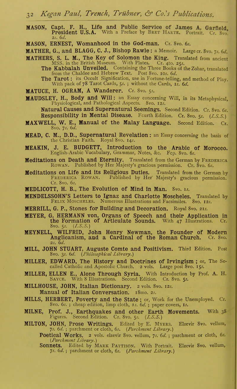 MASON, Capt. F. H., Life and Public Service of James A. Garfield President U.S.A. With a Preface by Bret Harte. Portrait. Cr. 8vo! 2.s. 6d. MASON, ERNEST, Womanhood in the God-man. Cr. 8vo. 6s. MATHER, G., and BLAGG, C. J., Bishop Rawle : a Memoir. Large cr. 8vo. Js. 6d. MATHERS, S. L. M., The Key Of Solomon the King. Translated from ancient MSS. in the British Museum. With Plates. Cr. 4to. 25*. The Kabbalah Unveiled. Containing the Three Books of the Zohar, translated from the Chaldee and Hebrew Text. Post 8vo. 10s. 6d. The Tarot: its Occult Signification, use in Fortune-telling, and method of Play. With pack of 78 Tarot Cards, $s. ; without the Cards, is. 6d. MATUCE, H. OGRAM, A Wanderer. Cr. 8vo. 5*. MAUDSLEY, H., Body and Will: an Essay concerning Will, in its Metaphysical, Physiological, and Pathological Aspects. 8vo. izs. Natural Causes and Supernatural Seemings. Second Edition. Cr. 8vo. 6s. Responsibility in Mental Disease. Fcurth Edition. Cr. 8vo. 5*. (Z.s.s.) MAXWELL, W. E., Manual of the Malay Language. Second Edition. Cr. 8vo. Js. 6d. MEAD, C. M., D.D., Supernatural Revelation : an Essay concerning the basis of the Christian Faith. Royal 8vo. 14s. MEAKIN, J. E. BUDGETT, Introduction to the Arabic of Morocco. English-Arabic Vocabulary, Grammar, Notes, &c. Fcp. 8vo. 6s. Meditations On Death and Eternity. Translated from the German by Frederica Rowan. Published by Her Majesty's gracious permission. Cr. 8vo. 6s. Meditations On Life and its Religious Duties. Translated from the German by Frederica Rowan. Published by Her' Majesty's gracious permission. Cr. 8vo. 6s. MEDLICOTT, H. B., The Evolution of Mind in Man. Svo. is. MENDELSSOHN'S Letters to Ignaz and Charlotte Moscheles. Translated by Felix Moscheles. Numerous Illustrations and Facsimiles. 8vo. 12s. MERRILL, G. P., Stones for Building and Decoration. Royal 8vo. 21s. MEYER, G. HERMANN von, Organs of Speech and their Application in the Formation of Articulate Sounds. With 47 illustrations. Cr. 8vo. Sj. (I.S.S.) MEYNELL, WILFRID, John Henry Newman, the Founder of Modern Anglicanism, and a Cardinal of the Roman Church. Cr. 8vo. 2s. 6d. MILL, JOHN STUART, Auguste Comte and Positivism. Third Edition. Post 8vo. 3s. 6d. {Philosophical Library.) MILLER, EDWARD, The History and Doctrines of Irvingism ; or, The So- called Catholic and Apostolic Church. 2 vols. Large post 8vo. 15^. MILLER, ELLEN E., Alone Through Syria. With Introduction by Prof. A. H. Sayce. With 8 Illustrations. Second Edition. Cr. 8vo. 5*. MILLHOUSE, JOHN, Italian Dictionary. 2 vols. 8vo. 12s. Manual of Italian Conversation. i8mo. 2s. MILLS, HERBERT, Poverty and the State ; or, Work for the Unemployed. Cr. 8vo. 6s. ; cheap edition, limp cloth, Js. 6d. ; paper covers, is. MILNE, Prof. J., Earthquakes and other Earth Movements. With 38 Figures. Second Edition. Cr. 8vo. 5-r. (I.S.S.) MILTON, JOHN, Prose Writings. Edited by E. Myers. Elzevir 8vo. vellum, Js. 6d. ; parchment or cloth, 6s. (Parchment Library.) Poetical Works. 2 vols, elzevir 8vo. vellum, Js. 6d. ; parchment or cloth, 6s. (Parchment Library.) Sonnets. Edited by Mark Pattison. With Portrait. Elzevir 8vo. vellum, 7s. 6d. ; parchment or cloth, 6s. (Parchment Library.)