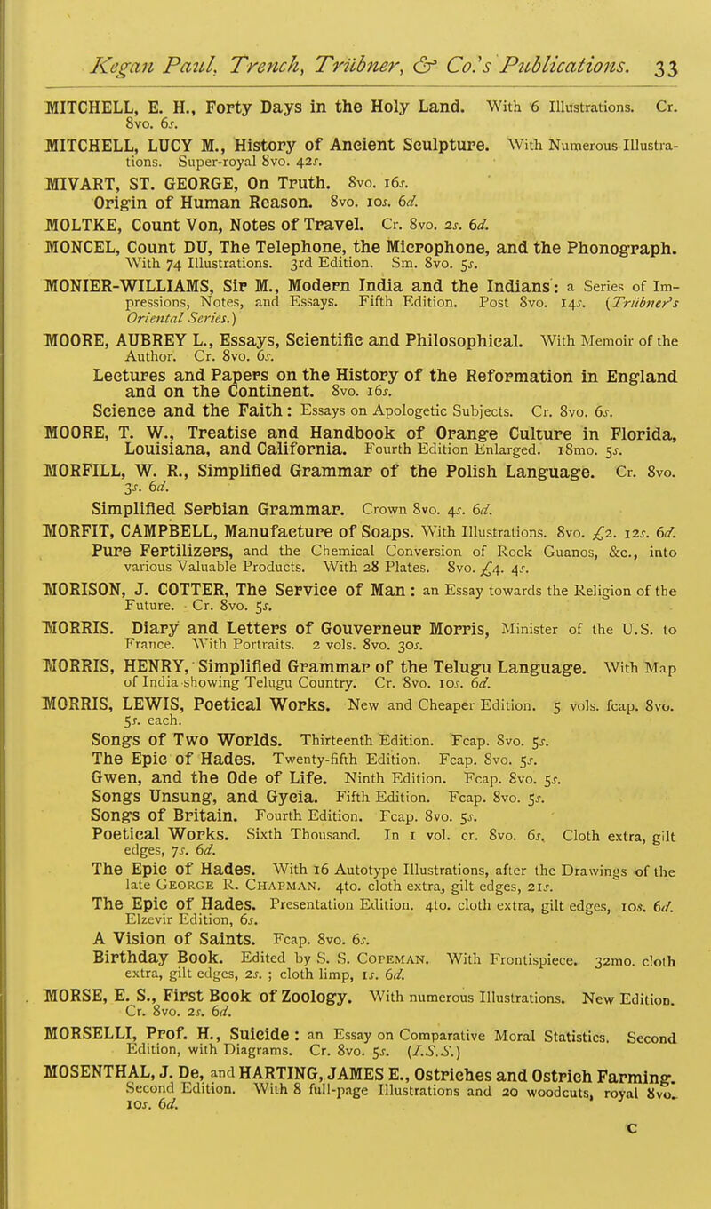 MITCHELL, E. H., Forty Days in the Holy Land. With 6 Illustrations. Cr. 8vo. 6j. MITCHELL, LUCY M., History Of Ancient Sculpture. With Numerous Illustra- tions. Super-royal 8vo. 42*. MIVART, ST. GEORGE, On Truth. 8vo. i6j. Origin of Human Reason. 8vo. \os. 6d. MOLTKE, Count Von, Notes of Travel. Cr. 8vo. a*. 6d. MONCEL, Count DU, The Telephone, the Microphone, and the Phonograph. With 74 Illustrations. 3rd Edition. Sm. 8vo. 5^ MONIER-WILLIAMS, Sir M., Modern India and the Indians: a Series of Im- pressions, Notes, and Essays. Fifth Edition. Post 8vo. 14s. (Trainer's Oriental Series.) MOORE, AUBREY L., Essays, Scientific and Philosophical. With Memoir of the Author. Cr. 8vo. 6s. Lectures and Papers on the History of the Reformation in England and on the Continent. Svo. 16s. Science and the Faith: Essays on Apologetic Subjects. Cr. Svo. 6s. MOORE, T. W., Treatise and Handbook of Orange Culture in Florida, Louisiana, and California. Fourth Edition Enlarged. i8mo. 5f. MORFILL, W. R., Simplified Grammar of the Polish Language. Cr. 8vo. 3*. 6d. Simplified Serbian Grammar. Crown 8vo. <\s. 6d. MORFIT, CAMPBELL, Manufacture of Soaps. With Illustrations. 8vo. £2. 12s. 6d. Pure Fertilizers, and the Chemical Conversion of Rock Guanos, &c, into various Valuable Products. With 28 Plates. Svo. £4. /\s. MORISON, J. COTTER, The Service Of Man : an Essay towards the Religion of the Future. Cr. Svo. $s. MORRIS. Diary and Letters of Gouverneur Morris, Minister of the U.S. to France. With Portraits. 2 vols. 8vo. 30J. MORRIS, HENRY, Simplified Grammar of the Telugu Language. With Map of India showing Telugu Country. Cr. 8vo. \os. 6d. MORRIS, LEWIS, Poetical Works. New and Cheaper Edition. 5 vols. fcap. 8vo. 5*. each. Songs Of TWO Worlds. Thirteenth Edition. Fcap. Svo. $s. The Epic Of Hades. Twenty-fifth Edition. Fcap. Svo. $s. Gwen, and the Ode of Life. Ninth Edition. Fcap. Svo. 5j. Songs Unsung, and Gycia. Fifth Edition. Fcap. 8vo. Sj. Songs Of Britain. Fourth Edition. Fcap. 8vo. $s. Poetical Works. Sixth Thousand. In 1 vol. cr. Svo. 6s. Cloth extra, gilt edges, Js. 6d. The Epic Of Hades. With 16 Autotype Illustrations, after the Drawings of the late George R. Chapman. 4to. cloth extra., gilt edges, 21s. The Epic Of Hades. Presentation Edition. 4to. cloth extra, gilt edges, 10s. 6d. Elzevir Edition, 6.r. A Vision of Saints. Fcap. 8vo. 6s. Birthday Book. Edited by S. S. CorEMAN. With Frontispiece. 321110. cloth extra, gilt edges, 2s. ; cloth limp, is. 6d. MORSE, E. S., First Book Of Zoology. With numerous Illustrations. New Edition. Cr. 8vo. 2s. 6d. MORSELLI, Prof. H., Suicide: an Essay on Comparative Moral Statistics. Second Edition, with Diagrams. Cr. 8vo. 5-r. (LS.S.) MOSENTHAL, J. De, and HARTING, JAMES E., Ostriches and Ostrich Farming. Second Edition. With 8 full-page Illustrations and 20 woodcuts, royal Svo 10s. 6d. C