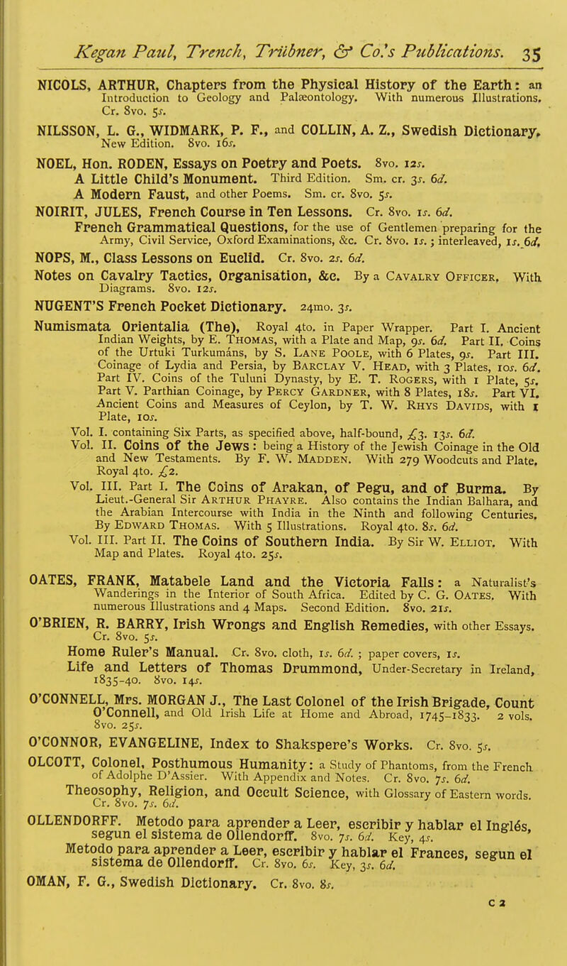 NICOLS, ARTHUR, Chapters from the Physical History of the Earth: an Introduction to Geology and Palaeontology. With numerous Illustrations. Cr. 8vo. 5-r. NILSSON, L. G., WIDMARK, P. F., and COLLIN, A. Z., Swedish Dictionary. New Edition. 8vo. i6j. NOEL, Hon. RODEN, Essays on Poetry and Poets. 8vo. \*s. A Little Child's Monument. Third Edition. Sm. cr. is. 6d. A Modern Faust, and other Poems. Sm. cr. 8vo. $s. NOIRIT, JULES, French Course in Ten Lessons. Cr. 8vo. is. 6d. French Grammatical Questions, for the use of Gentlemen preparing for the Army, Civil Service, Oxford Examinations, &c. Cr. 8vo. is.; interleaved, is. 6d, NO PS, M., Class Lessons on Euclid. Cr. 8vo. is. 6d. Notes on Cavalry Taetics, Organisation, &c. By a Cavalry Officer, With Diagrams. 8vo. 12s. NUGENT'S French Pocket Dictionary. 241110. 3*. Numismata Orientalia (The), Royal 4to. in Paper Wrapper. Part I. Ancient Indian Weights, by E. Thomas, with a Plate and Map, gs. 6d. Part II. Coins of the Urtuki Turkumans, by S. Lane Poole, with 6 Plates, gs. Part III. Coinage of Lydia and Persia, by Barclay V. Head, with 3 Plates, 10s. 6d. Part IV. Coins of the Tuluni Dynasty, by E. T. Rogers, with 1 Plate, 5x. Part V. Parthian Coinage, by Percy Gardner, with 8 Plates, 18s. Part VI. Ancient Coins and Measures of Ceylon, by T. W. Rhys Davids, with 1 Plate, 10s. Vol. I. containing Six Parts, as specified above, half-bound, £3. 13s. 6d. Vol. II. Coins Of the Jews : being a History of the Jewish Coinage in the Old and New Testaments. By F. W. Madden. With 279 Woodcuts and Plate. Royal 4to. £2. Vol. III. Part I. The Coins of Arakan, of Pegu, and of Burma. By Lieut.-General Sir Arthur Phayre. Also contains the Indian Balhara, and the Arabian Intercourse with India in the Ninth and following Centuries. By Edward Thomas. With 5 Illustrations. Royal 4to. Ss. 6d. Vol. ill. Part II. The Coins of Southern India. By Sir w. Elliot. With Map and Plates. Royal 4to. 25J. OATES, FRANK, Matabele Land and the Victoria FaUs: a Naturalist's Wanderings in the Interior of South Africa. Edited by C. G. Oates. With numerous Illustrations and 4 Maps. Second Edition. 8vo. 21s. O'BRIEN, R. BARRY, Irish Wrongs and English Remedies, with other Essays. Cr. 8vo. 5J. Home Ruler's Manual. Cr. 8vo. cloth, is. 6d. ; paper covers, is. Life and Letters Of Thomas Drummond, Under-Secretary in Ireland, 1835-40. 8vo. I4J. O'CONNELL, Mrs. MORGAN J., The Last Colonel of the Irish Brigade, Count O'Connell, and Old Irish Life at Home and Abroad, 1745-1833. 2 vols. 8vo. 25*. O'CONNOR, EVANGELINE, Index to Shakspere's Works. Cr. Svo. $t. OLCOTT, Colonel, Posthumous Humanity: a Study of Phantoms, from the French of Adolphe D'Assier. With Appendix and Notes. Cr. Svo. Js. 6d. Theosophy, Religion, and Occult Science, with Glossary of Eastern words Cr. 8vo. Js. 6d. OLLENDORFF. Metodo para aprender a Leer, eseribir y hablar el IneliSs segun el sistema de Ollendorff. 8vo. js. 6d. Key, 4J. ' Metodo para aprender a Leer, eseribir y hablar el Frances, segun el sistema de Ollendorff. Cr. 8vo. 6s. Key, 3*. 6d. OMAN, F. G., Swedish Dictionary. Cr. 8vo. 8s. c 2