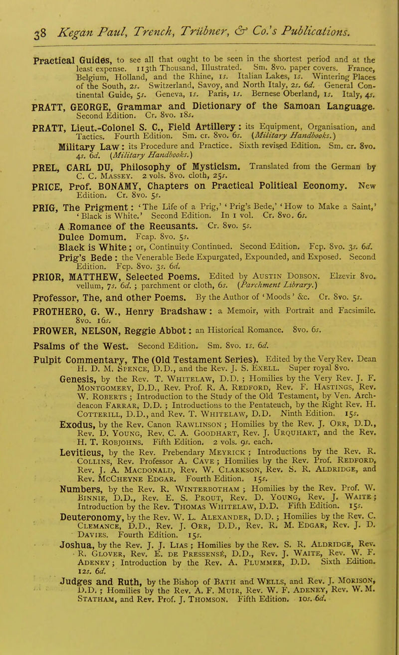 Practical Guides, to see all that ought to be seen in the shortest period and at the least expense. 113th Thousand, Illustrated. Sm. 8vo. paper covers. France, Belgium, Holland, and the Rhine, is. Italian Lakes, is. Wintering Places of the South, 2s. Switzerland, Savoy, and North Italy, is. 6d. General Con- tinental Guide, $s. Geneva, is. Paris, is. Bernese Oberland, is. Italy, 4s. PRATT, GEORGE, Grammar and Dictionary of the Samoan Language. Second Edition. Cr. 8vo. 18s. PRATT, Lieut.-ColOnel S. C, Field Artillery : its Equipment, Organisation, and Tactics. Fourth Edition. Sm. cr. 8vo. 6s. (Military Handbooks.) Military Law: its Procedure and Practice. Sixth revised Edition. Sm. cr. 8vo. 4.J. 6d. (Military Handbooks.) PREL, CARL DU, Philosophy Of Mysticism. Translated from the German by C. C. Massey. 2 vols. 8vo. cloth, 25^. PRICE, Prof. BONAMY, Chapters on Practical Political Economy. New Edition. Cr. 8vo. $s. PRIG, The Prigment: 'The Life of a Prig,' ' Prig's Bede,' 'How to Make a Saint,' 'Black is White.' Second Edition. In I vol. Cr. 8vo. 6s. A Romance of the Recusants. Cr. 8vo. $s. Dulce Domum. Fcap. 8vo. 55. Black is White ; or, Continuity Continued. Second Edition. Fcp. 8vo. 3-r. 6d. Prig's Bede : the Venerable Bede Expurgated, Expounded, and Exposed. Second Edition. Fcp. 8vo. 3^. 6d. PRIOR, MATTHEW, Selected Poems. Edited by Austin Dobson. Elzevir 8vo. vellum, js. 6d. ; parchment or cloth, 6s. (Parchment Library.) Professor, The, and Other Poems. By the Author of • Moods' &c. Cr. 8vo. 5f. PROTHERO, G. W., Henry Bradshaw: a Memoir, with Portrait and Facsimile. 8vo. 16s. PROWER, NELSON, Reggie Abbot: an Historical Romance. 8vo. 6s. Psalms Of the West. Second Edition. Sm. Svo. is. 6d. Pulpit Commentary, The (Old Testament Series). Edited by the Very Rev. Dean H. D. M. Spence, D.D., and the Rev. J. S. Exell. Super royal 8vo. Genesis, by the Rev. T. Whitelaw, D.D. ; Homilies by the Very Rev. J. F. Montgomery, D.D., Rev. Prof. R. A. Redford, Rev. F. Hastings, Rev. W. Roberts ; Introduction to the Study of the Old Testament, by Ven. Arch- deacon Farrar, D.D. ; Introductions to the Pentateuch, by the Right Rev. H. Cotterill, D.D., and Rev. T. Whitelaw, D.D. Ninth Edition. 15s. ExodUS, by the Rev. Canon Rawlinson ; Homilies by the Rev. J. ORR, D.D., Rev. D. Young, Rev. C. A. Goodhart, Rev. J. Urquhart, and the Rev. H. T. Robjohns. Fifth Edition. 2 vols. gs. each. Leviticus, by the Rev. Prebendary Meyrick ; Introductions by the Rev. R. Collins, Rev. Professor A. Cave ; Homilies by the Rev. Prof. Redford, Rev. J. A. Macdonald, Rev. W. Clarkson, Rev. S. R. Aldridge, and Rev. McCheyne Edgar. Fourth Edition. 15*. Numbers, by the Rev. R. Winterbotham ; Homilies by the Rev. Prof. W. Binnie, D.D., Rev. E. S. Prout, Rev. D. Young, Rev. J. Waite; Introduction by the Rev. Thomas Whitelaw, D.D. Fifth Edition. 15*. Deuteronomy, by the Rev. W. L. Alexander, D.D.; Homilies by the Rev. C. Clemance, D.D., Rev. J. Orr, D.D., Rev. R. M. Edgar, Rev. J. D. Davies. Fourth Edition. 15*. Joshua, by the Rev. J. J. Lias ; Homilies by the Rev. S. R. Aldridge, Rev. • R. Glover, Rev. E. de Pressense, D.D., Rev. J. Waite, Rev. W. F. Adeney; Introduction by the Rev. A. Plummer, D.D. Sixth Edition. 12s. 6d. Judges and Ruth, by the Bishop of Bath and Wells, and Rev. J. Morison, D. D. ; Homilies by the Rev. A. F. Muir, Rev. W. F. Adeney, Rev. W. M. Statham, and Rev. Prof. J. Thomson. Fifth Edition, ior. 6d.