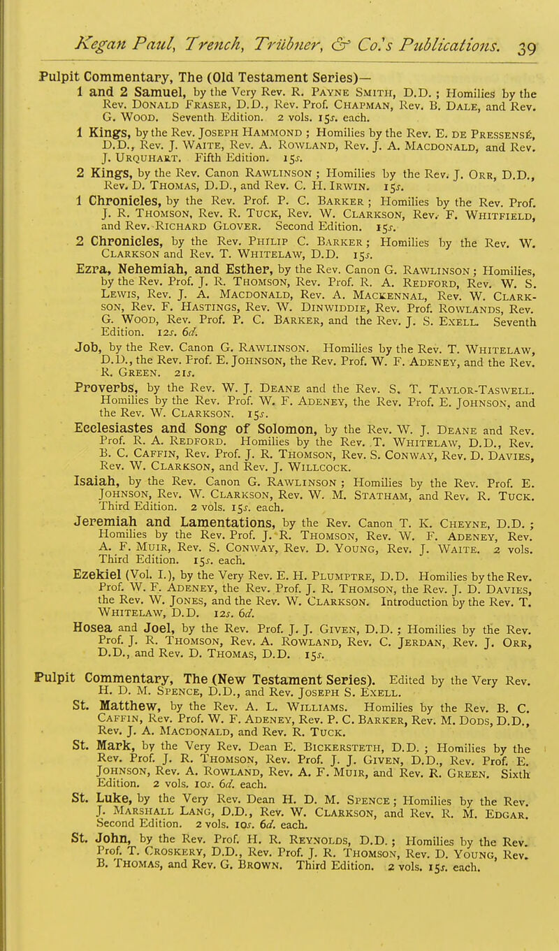 Pulpit Commentary, The (Old Testament Series)— 1 and 2 Samuel, by the Very Rev. R. Payne Smith, D.D. ; Homilies by the Rev. Donald Fraser, D.D., Rev. Prof. Chapman, Rev. B. Dale, and Rev. G. Wood. Seventh Edition. 2 vols. 15^. each. 1 Kings, by the Rev. Joseph Hammond ; Homilies by the Rev. E. de Pressense, D.D., Rev. J. Waite, Rev. A. Rowland, Rev. J. A. Macdonald, and Rev. J. Urquhart. Fifth Edition. 15s. 2 Kings, by the Rev. Canon Rawlinson ; Homilies by the Rev< J. Orr, D.D., Rev. D. Thomas, D.D., and Rev. C. H. Irwin. 15J. 1 Chronicles, by the Rev. Prof. P. C. Barker ; Homilies by the Rev. Prof. J. R. Thomson, Rev. R. Tuck, Rev. W. Clarkson, Rev.- F. Whitfield, and Rev. Richard Glover. Second Edition. 15^ 2 Chronicles, by the Rev. Philip C. Barker; Homilies by the Rev. W. Clarkson and Rev. T. Whitelaw, D.D. 15^. Ezra, Nehemiah, and Esther, by the Rev. Canon G. Rawlinson ; Homilies, by the Rev. Prof. J. R. Thomson, Rev. Prof. R. A. Redford, Rev. W. S. Lewis, Rev. J. A. Macdonald, Rev. A. Mackennal, Rev. W. Clark- son, Rev. F. Hastings, Rev. W. Dinwiddie, Rev. Prof. Rowlands, Rev. G. Wood, Rev. Prof. P. C. Barker, and the Rev. J. S. Exell. Seventh Edition. \2s. 6d. Job, by the Rev. Canon G. Rawlinson. Homilies by the Rev. T. Whitelaw, D.D., the Rev. Prof. E.Johnson, the Rev. Prof. W. F. Adeney, and the Rev. R. Green. 21s. Proverbs, by the Rev. W. J. Deane and the Rev. S. T. Taylor-Taswell. Homilies by the Rev. Prof. W. F. Adeney, the Rev. Prof. E. Johnson, and the Rev. W. Clarkson. i$s. Eeelesiastes and Song of Solomon, by the Rev. W. J. Deane and Rev. Prof. R. A. Redford. Homilies by the Rev. T. Whitelaw, D.D., Rev. B. C. Caffin, Rev. Prof. J. R. Thomson, Rev. S. Conway, Rev. D. Davies, Rev. W. Clarkson, and Rev. J. Willcock. Isaiah, by the Rev. Canon G. Rawlinson ; Homilies by the Rev. Prof. E. Johnson, Rev. W. Clarkson, Rev. W. M. Statham, and Rev, R. Tuck. Third Edition. 2 vols. i$s. each. Jeremiah and Lamentations, by the Rev. Canon T. K. Cheyne, D.D.; Homilies by the Rev. Prof. J. R. Thomson, Rev. W. F. Adeney, Rev. A. F. Muir, Rev. S. Conway, Rev. D. Young, Rev. J. Waite. 2 vols. Third Edition. 15J. each. Ezekiel (Vol. I.), by the Very Rev. E. H. Plumptre, D.D. Homilies by the Rev. Prof. W. F. Adeney, the Rev. Prof. J. R. Thomson, the Rev. J. D. Davies, the Rev. W. Jones, and the Rev. W. Clarkson. Introduction by the Rev. T. Whitelaw, D.D. m. 6d. Hosea and Joel, by the Rev. Prof. J. J. Given, D.D. ; Homilies by the Rev. Prof. J. R. Thomson, Rev. A. Rowland, Rev. C. Jerdan, Rev. J. Orr, D.D., and Rev. D. Thomas, D.D. 15^. Pulpit Commentary, The (New Testament Series). Edited by the Very Rev. H. D. M. Spence, D.D., and Rev. Joseph S. Exell. St. Matthew, by the Rev. A. L. Williams. Homilies by the Rev. B. C. Caffin, Rev. Prof. W. F. Adeney, Rev. P. C. Barker, Rev. M. Dods, D.D., Rev. J. A. Macdonald, and Rev. R. Tuck. St. Mark, by the Very Rev. Dean E. Bickersteth, D.D. ; Homilies by the Rev. Prof. J. R. Thomson, Rev. Prof. J. J. Given, D.D., Rev. Prof. E. Johnson, Rev. A. Rowland, Rev. A. F. Muir, and Rev. R. Green. Sixth Edition. 2 vols. I Of. 6d. each. St. Luke, by the Very Rev. Dean H. D. M. Spence ; Homilies by the Rev. J. Marshall Lang, D.D., Rev. W. Clarkson, and Rev. R. M. Edgar. Second Edition. 2 vols. 10s. 6d. each. St. John, by the Rev. Prof. H. R. Reynolds, D.D.; Homilies by the Rev Prof. T. Croskery, D.D., Rev. Prof. J. R. Thomson, Rev. D. Young, Rev. B. Thomas, and Rev. G. Brown. Third Edition. 2 vols. 15J. each.