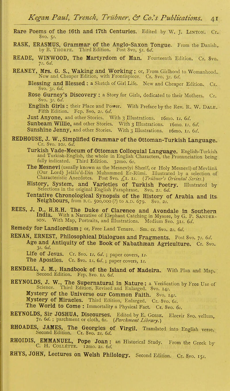 Rare Poems of the 16th and 17th Centuries. Edited by w. J. Linton. Cr_ 8vo. 5^. RASK, ERASMUS, Grammar of the Anglo-Saxon Tongue. From the Danish,. by B. Thorpe. Third Edition. Post 8vo, 5.?. 6d. READE, WINWOOD, The Martyrdom Of Man. Fourteenth Edition. Cr. 8vo. 7s. 6d. REANEY, Mrs. G. S., Waking and Working; or, From Girlhood to Womanhood- New and Cheaper Edition, with Frontispiece. Cr. 8vo. 2s- 6d. Blessing and Blessed : a Sketqh of Girl Life. New and Cheaper Edition. Cr. 8vo. 2>s. 6d. Rose Gurney'S Discovery : a Story for Girls, dedicated to their Mothers. Cr. 8vo. 3j. 6d. English Girls : their Place and Power. With Preface by the Rev. R. W. Dale.. Fifth Edition. Fcp. 8vo. 2s. 6d. Just Anyone, and other Stories. With 3 Illustrations. i6mo. is. 6d. Sunbeam Willie, and other Stories. With 3 Illustrations. i6mo. is. 6d. Sunshine Jenny, and other Stories. With 3 Illustrations. i6mo. is. 6d. REDHOUSE, J. W., Simplified Grammar of the Ottoman-Turkish Language. Cr. 8vo. ioj. 6d. Turkish Vade-Meeum of Ottoman Colloquial Language. English-Turkish. and Turkish-English, the whole in English Characters, the Pronunciation being fully indicated. Third Edition. 32mo. 6s. The Mesnevi (usually known as the Mesneviyi Sherlf, or Holy MesnevI) of Mevlana (Our Lord) Jelalu'd-Din Muhammed Er-Rumi. Illustrated by a selection of Characteristic Anecdotes. Post 8vo. £1. is. [Triibner's Oriental Series.) History, System, and Varieties of Turkish Poetry. Illustrated by Selections in the original English Paraphrase. 8vo. 2s. 6d. Tentative Chronological Synopsis of the History of Arabia and its. Neighbours, from b.c. 500,000 (?) to a.d. 679. OVO. 2S. REES, J. D., H.R.H. The Duke of Clarence and Avondale In Southern India. With a Narrative of Elephant Catching in Mysore, by G. P. Sander- son. With Map, Portraits, and Illustrations. Medium 8vo. 3U. 6d. Remedy for Landlordism; or, Free Land Tenure. Sm. cr. 8vo. 2s. 6d. RENAN, ERNEST, Philosophical Dialogues and Fragments. Post 8vo. <jf. 6d. Age and Antiquity of the Book of Nabathsean Agriculture. Cr. 8vo_ 3*. 6d. Life Of JeSUS. Cr. 8vo. is. 6d. ; paper covers, is- The Apostles. Cr. 8vo. is. 6d. ; paper covers, is. RENDELL, J. M., Handbook of the Island of Madeira. With Plan and Map- Second Edition. Fcp. 8vo. is. 6d. REYNOLDS, J. W., The Supernatural in Nature : a Verification by Free Use of Science. Third Edition, Revised and Enlarged. 8vo. 14s-. Mystery of the Universe our Common Faith. 8vo. 14s. Mystery Of Miracles. Third Edition, Enlarged. Cr. 8vo. 6s. The World to Come : Immortality a Physical Fact. Cr. 8vo. 6s. REYNOLDS, Sir JOSHUA, Discourses. Edited by E. Gosse. Elzevir 8v0. vellum Js. 6d. ; parchment or cloth, 6s. [Parc/iment Library.) RHOADES, JAMES, The Georgies Of Virgil. Translated into English verse Second Edition. Cr. 8vo. 2s. 6d. RHOIDIS, EMMANUEL, Pope Joan: an Historical Study. From the Greek bv C. H. COLLETTE. i2mo. 2S. 6d. RHYS, JOHN, Lectures on Welsh Philology. Second Edition. Cr. 8vo. i$s.