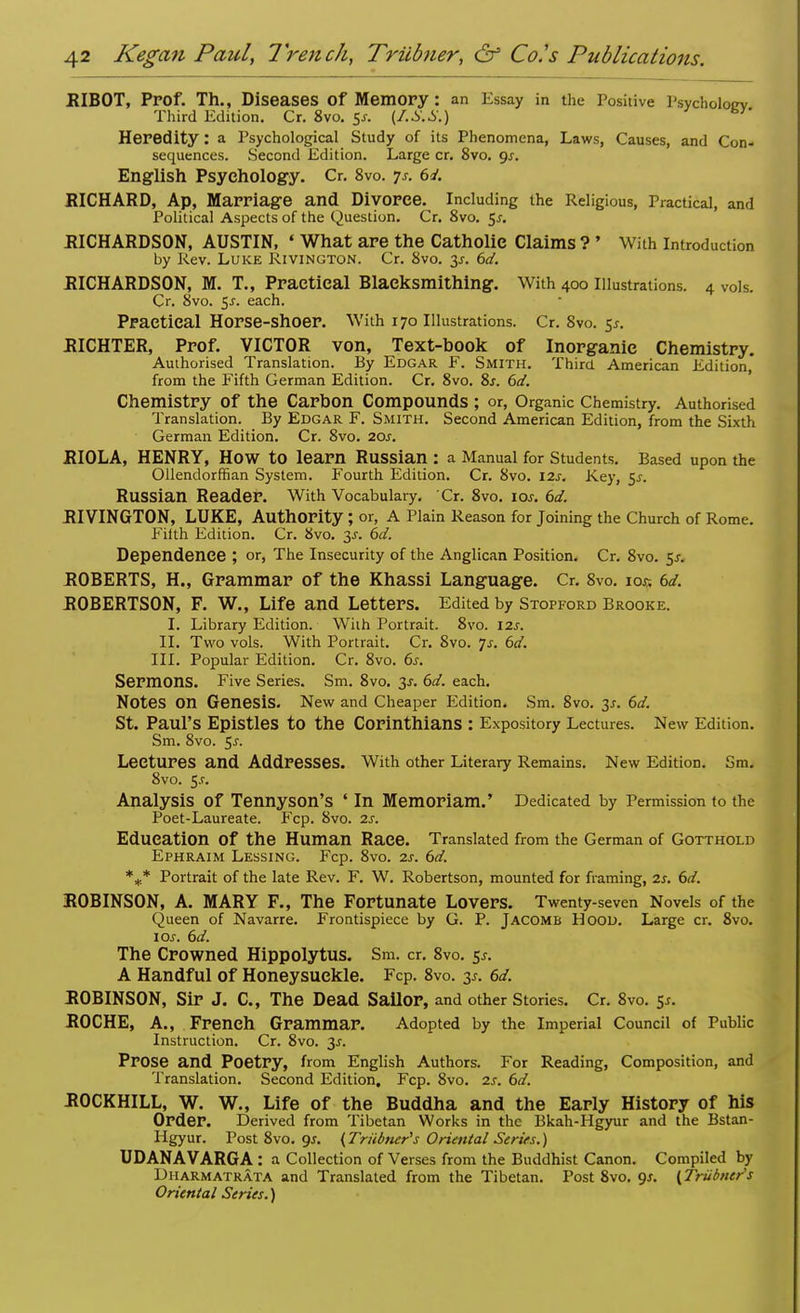RIBOT, PPOf. Th., Diseases Of Memory : an Essay in the Positive Psychology Third Edition. Cr. 8vo. $s. (f.S.S.) B'~ Heredity: a Psychological Study of its Phenomena, Laws, Causes, and Con- sequences. Second Edition. Large cr. 8vo. gs. English Psychology. Cr, 8vo. 7s. 6d. RICHARD, Ap, Marriage and Divorce. Including the Religious, Practical, and Political Aspects of the Question. Cr. 8vo. $s. RICHARDSON, AUSTIN, ' What are the Catholic Claims ? ' With Introduction by Rev. Luke Rivington. Cr. 8vo. y. 6d. RICHARDSON, M. T., Practical Blaeksmithing. With 400 illustrations. 4 vols. Cr. 8vo. 5^. each. Practical Horse-Shoer. With 170 Illustrations. Cr. 8vo. 5*. RICHTER, Prof. VICTOR von, Text-book of Inorganic Chemistry. Authorised Translation. By Edgar F. Smith. Third American Edition* from the Fifth German Edition. Cr. 8vo. Ss. 6d. Chemistry Of the Carbon Compounds ; or, Organic Chemistry. Authorised Translation. By Edgar F. Smith. Second American Edition, from the Sixth German Edition. Cr. 8vo. 20s. RIOLA, HENRY, HOW to learn Russian : a Manual for Students. Based upon the Ollendorffian System. Fourth Edition. Cr. 8vo. 12s. Key, 5s. Russian Reader. With Vocabulary. Cr. 8vo. 10s. 6d. RIVINGTON, LUKE, Authority ; or, A Plain Reason for Joining the Church of Rome. Filth Edition. Cr. 8vo. 3-f. 6d. Dependence ; or, The Insecurity of the Anglican Position. Cr. 8vo. $s. ROBERTS, H., Grammar of the Khassi Language. Cr. 8vo. 10c 6d. ROBERTSON, F. W., Life and Letters. Edited by Stopford Brooke. I. Library Edition. Wiih Portrait. 8vo. 12s. II. Two vols. With Portrait. Cr. 8vo. 7s. 6d. III. Popular Edition. Cr. 8vo. 6s. Sermons. Five Series. Sm. 8vo. 3*. 6d. each. Notes On Genesis. New and Cheaper Edition. Sm. 8vo. 3*. 6d. St. Paul's Epistles to the Corinthians : Expository Lectures. New Edition. Sm. 8vo. 5^. Lectures and Addresses. With other Literary Remains. New Edition. Sm. 8vo. 5.C Analysis Of Tennyson's ' In Memoriam.' Dedicated by Permission to the Poet-Laureate. Fcp. 8vo. 2s. Education Of the Human Race. Translated from the German of Gotthold Ephraim Lessing. Fcp. 8vo. 2s. 6d. %* Portrait of the late Rev. F. W. Robertson, mounted for framing, 2s. 6d. ROBINSON, A. MARY F., The Fortunate Lovers. Twenty-seven Novels of the Queen of Navarre. Frontispiece by G. P. Jacomb Hood. Large cr. 8vo. 10s. 6d. The Crowned Hippolytus. Sm. cr. 8vo. 5.5-. A Handful of Honeysuckle. Fcp. 8vo. 3*. 6d. ROBINSON, Sir J. C, The Dead SaUor, and other Stories. Cr. 8vo. $s. ROCHE, A., French Grammar. Adopted by the Imperial Council of Public Instruction. Cr. 8vo. 3^. Prose and Poetry, from English Authors. For Reading, Composition, and Translation. Second Edition. Fcp. 8vo. 2s. 6d. ROCKHILL, W. W., Life of the Buddha and the Early History of his Order. Derived from Tibetan Works in the Bkah-Hgyur and the Bstan- Hgyur. Post 8vo. gs. {Triibner's Oriental Series.) UDANAVARGA : a Collection of Verses from the Buddhist Canon. Compiled by Dharmatrata and Translated from the Tibetan. Post 8vo. 9*. (Triibner's Oriental Series.)