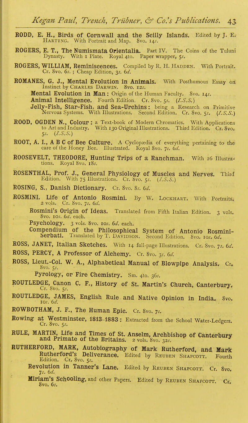 RODD, E. H., Birds of Cornwall and the Seilly Islands. Edited by J. E. Harting. With Portrait and Map. 8vo. 14J. ROGERS, E. T., The Numismata Orientalia. Part IV. The Coins of the Tuluni Dynasty. With 1 Plate. Royal 4to. Paper wrapper, $s. ROGERS, WILLIAM, Reminiscences. Compiled by R. H. Hadden. With Portrait. Cr. 8vo. 6s. ; Cheap Edition, y. 6d. ROMANES, G. J., Mental Evolution in Animals. With Posthumous Essay on Instinct by Charles Darwin. 8vo. 12s. Mental Evolution in Man : Origin of the Human Faculty. 8vo. 14J. Animal Intelligence. Fourth Edition. Cr.8vo.5j. (I-S.S.) Jelly-Fish, Star-Fish, and Sea-UrChinS: being a Research on Primitive Nervous Systems. With Illustrations. Second Edition. Cr.8vo. 5j-. (I.S.S.) ROOD, OGDEN N., Colour : a Text-book of Modern Chromatics. With Applications to Art and Industry. With 130 Original Illustrations. Third Edition. Cr. 8vo. 5*. (I.S.S.) ROOT, A. I., A B C Of Bee Culture. A Cyclopedia of everything pertaining to the care of the Honey Bee. Illustrated. Royal 8vo. Js. bd. ROOSEVELT, THEODORE, Hunting Trips of a Ranchman. With 26 illustra- tions. Royal 8vo. i8.r. ROSENTHAL, Prof. J., General Physiology of Muscles and Nerves. Third Edition. With 75 Illustrations. Cr. 8vo. 5^. (I.S.S.) ROSING, S., Danish Dictionary. Cr. 8vo. 8s. 6d. ROSMINI. Life of Antonio Rosmini. By W. Lockhart. With Portraits. 2 vols. Cr. 8vo. ys. 6d. Rosmini's Origin Of Ideas. Translated from Fifth Italian Edition. 3 vols. 8vo. 10s. 6d. each. Psychology. 3 vols. 8vo. 10s. 6d. each. Compendium of the Philosophical System of Antonio Rosmini- Serbati. Translated by T. Davidson. Second Edition. 8vo. 10s. 6d. ROSS, JANET, Italian Sketches. With 14 full-page Illustrations. Cr. 8vo. 7s. 6d. ROSS, PERCY, A Professor of Alehemy. Cr. 8vo. 3s. 6d. ROSS, Lieut.-Col. W. A., Alphabetical Manual of Blowpipe Analysis. Cr. 8vo. 5j-. Pyrology, or Fire Chemistry. Sm. 4to. 36*. ROUTLEDGE, Canon C. F„ History of St. Martin's Church, Canterbury. Cr. 8vo. 5j. * ROUTLEDGE, JAMES, English Rule and Native Opinion in India. 8vo. 10s. bd. ROWBOTHAM, J. F., The Human Epic. Cr. 8vo. 7s. Rowing at Westminster, 1813-1883 : Extracted from the School Water-Ledgers. Cr. 8vo. 5j. ° RULE, MARTIN, Life and Times of St. Anselm, Archbishop of Canterbury and Primate of the Britains. 2 vols. 8vo. 32*. RUTHERFORD, MARK, Autobiography of Mark Rutherford, and Mark Rutherford's Deliverance. Edited by Reuben Shapcott. Fourth Edition. Cr. 8vo. 5^-. Revolution in Tanner's Lane. Edited by Reuben Shapcott. Cr. 8vo. 7s. bd. Miriam's Schooling, and other Papers. Edited by Reuben Shapcott Cr 8vo. 6s. ' '