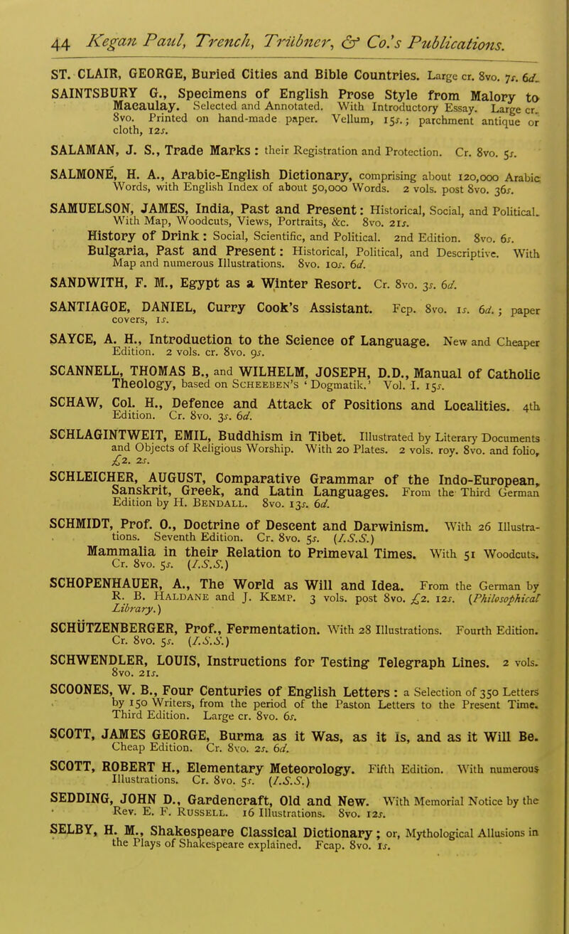 ST. CLAIR, GEORGE, Buried Cities and Bible Countries. Large cr. 8vo. jr. 6</_ SAINTSBURY G., Specimens of English Prose Style from Malory to Maeaulay. Selected and Annotated. With Introductory Essay. Large cr. 8vo. Printed on hand-made paper. Vellum, 15^.5 parchment antique or cloth, 12s. SALAMAN, J. S., Trade Marks : their Registration and Protection. Cr. 8vo. 5*. SALMONE, H. A., Arabic-English Dictionary, comprising about 120,000 Arabic Words, with English Index of about 50,000 Words. 2 vols, post 8vo. 36s. SAMUELSON, JAMES, India, Past and Present: Historical, Social, and Political. With Map, Woodcuts, Views, Portraits, &c. 8vo. 21s. History Of Drink : Social, Scientific, and Political. 2nd Edition. 8vo. 6s. Bulgaria, Past and Present: Historical, Political, and Descriptive. With Map and numerous Illustrations. 8vo. 10s. 6d. SANDWITH, F. M., Egypt as a Winter Resort. Cr. 8vo. y. 6d. SANTIAGOE, DANIEL, Curry Cook's Assistant. FcP. 8vo. is. 6a.-, paper covers, is. SAYCE, A. H., Introduction to the Science of Language. New and Cheaper Edition. 2 vols. cr. 8vo. gs. SCANNELL, THOMAS B., and WILHELM, JOSEPH, D.D., Manual of Catholic Theology, based on Scheeben's ' Dogmatik.' Vol. I. i$s. SCHAW, Col. H„ Defence and Attack of Positions and Localities. 4th Edition. Cr. 8vo. 3s. 6d. SCHLAGINTWEIT, EMIL, Buddhism in Tibet. Illustrated by Literary Documents and Objects of Religious Worship. With 20 Plates. 2 vols. roy. 8vo. and folio, £2. 2S. SCHLEICHER, AUGUST, Comparative Grammar of the Indo-European, Sanskrit, Greek, and Latin Languages. From the Third German Edition by H. Bendall. 8vo. 13s. 6d. SCHMIDT, Prof. 0., Doctrine of Descent and Darwinism. With 26 Illustra- tions. Seventh Edition. Cr. 8vo. $s. (I.S.S.) Mammalia in their Relation to Primeval Times. With 51 Woodcuts. Cr. 8vo. 5j. {I.S.S.) SCHOPENHAUER, A., The World as Will and Idea. From the German by R. B. Haldane and J. Kemp. 3 vols, post 8vo. £2. 12s. {Philosophical Library.) SCHUTZENBERGER, Prof., Fermentation. With 28 Illustrations. Fourth Edition. Cr. 8vo. ss. {I.S.S.) SCHWENDLER, LOUIS, Instructions for Testing Telegraph Lines. 2 vols. 8vo. 21s. SCOONES, W. B., Four Centuries of English Letters : a Selection of 350 Letters by 150 Writers, from the period of the Paston Letters to the Present Time. Third Edition. Large cr. 8vo. 6s. SCOTT, JAMES GEORGE, Burma as it Was, as it Is, and as it Will Be. Cheap Edition. Cr. 8vo. 2s. 6d. SCOTT, ROBERT H., Elementary Meteorology. Fifth Edition. With numerous Illustrations. Cr. 8vo. 5.C (I.S.S.) SEDDING, JOHN D., Gardencraft, Old and New. With Memorial Notice by the Rev. E. F. Russell. 16 Illustrations. 8vo. 12s. SELBY, H. M., Shakespeare Classical Dictionary; or, Mythological Allusions in the Plays of Shakespeare explained. Fcap. 8vo. is.